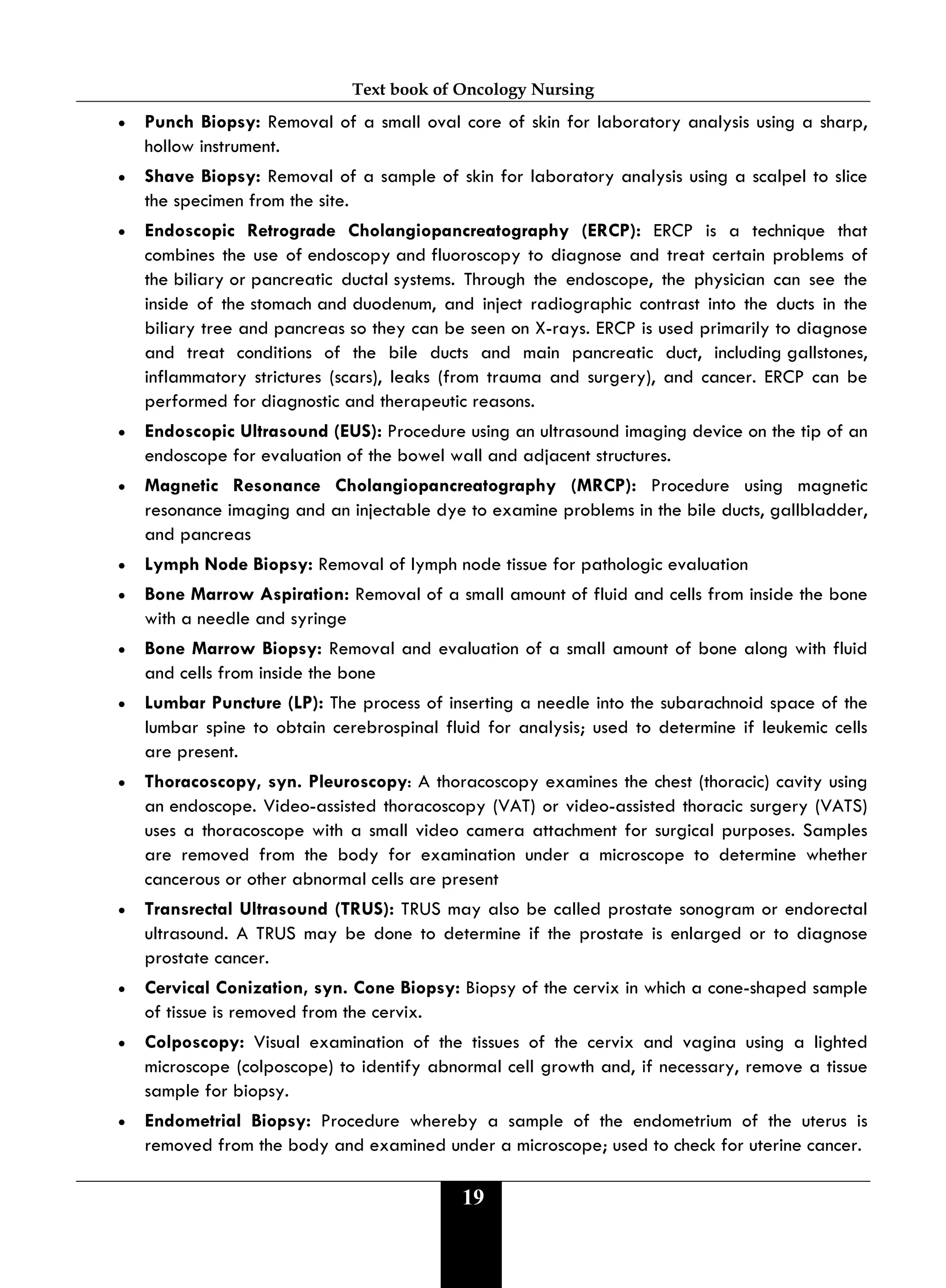 Text book of Oncology Nursing
19
• Punch Biopsy: Removal of a small oval core of skin for laboratory analysis using a sharp,
hollow instrument.
• Shave Biopsy: Removal of a sample of skin for laboratory analysis using a scalpel to slice
the specimen from the site.
• Endoscopic Retrograde Cholangiopancreatography (ERCP): ERCP is a technique that
combines the use of endoscopy and fluoroscopy to diagnose and treat certain problems of
the biliary or pancreatic ductal systems. Through the endoscope, the physician can see the
inside of the stomach and duodenum, and inject radiographic contrast into the ducts in the
biliary tree and pancreas so they can be seen on X-rays. ERCP is used primarily to diagnose
and treat conditions of the bile ducts and main pancreatic duct, including gallstones,
inflammatory strictures (scars), leaks (from trauma and surgery), and cancer. ERCP can be
performed for diagnostic and therapeutic reasons.
• Endoscopic Ultrasound (EUS): Procedure using an ultrasound imaging device on the tip of an
endoscope for evaluation of the bowel wall and adjacent structures.
• Magnetic Resonance Cholangiopancreatography (MRCP): Procedure using magnetic
resonance imaging and an injectable dye to examine problems in the bile ducts, gallbladder,
and pancreas
• Lymph Node Biopsy: Removal of lymph node tissue for pathologic evaluation
• Bone Marrow Aspiration: Removal of a small amount of fluid and cells from inside the bone
with a needle and syringe
• Bone Marrow Biopsy: Removal and evaluation of a small amount of bone along with fluid
and cells from inside the bone
• Lumbar Puncture (LP): The process of inserting a needle into the subarachnoid space of the
lumbar spine to obtain cerebrospinal fluid for analysis; used to determine if leukemic cells
are present.
• Thoracoscopy, syn. Pleuroscopy: A thoracoscopy examines the chest (thoracic) cavity using
an endoscope. Video-assisted thoracoscopy (VAT) or video-assisted thoracic surgery (VATS)
uses a thoracoscope with a small video camera attachment for surgical purposes. Samples
are removed from the body for examination under a microscope to determine whether
cancerous or other abnormal cells are present
• Transrectal Ultrasound (TRUS): TRUS may also be called prostate sonogram or endorectal
ultrasound. A TRUS may be done to determine if the prostate is enlarged or to diagnose
prostate cancer.
• Cervical Conization, syn. Cone Biopsy: Biopsy of the cervix in which a cone-shaped sample
of tissue is removed from the cervix.
• Colposcopy: Visual examination of the tissues of the cervix and vagina using a lighted
microscope (colposcope) to identify abnormal cell growth and, if necessary, remove a tissue
sample for biopsy.
• Endometrial Biopsy: Procedure whereby a sample of the endometrium of the uterus is
removed from the body and examined under a microscope; used to check for uterine cancer.
 