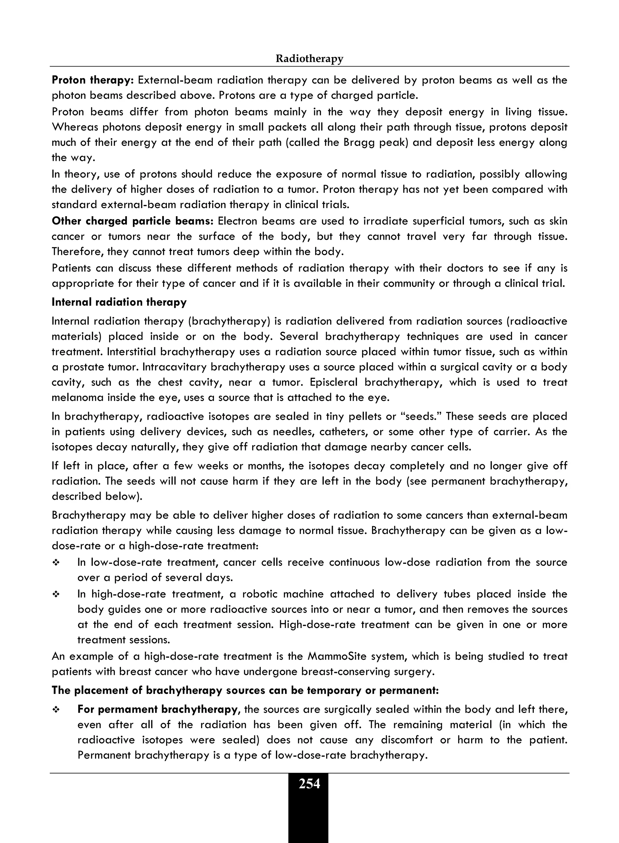 Radiotherapy
254
Proton therapy: External-beam radiation therapy can be delivered by proton beams as well as the
photon beams described above. Protons are a type of charged particle.
Proton beams differ from photon beams mainly in the way they deposit energy in living tissue.
Whereas photons deposit energy in small packets all along their path through tissue, protons deposit
much of their energy at the end of their path (called the Bragg peak) and deposit less energy along
the way.
In theory, use of protons should reduce the exposure of normal tissue to radiation, possibly allowing
the delivery of higher doses of radiation to a tumor. Proton therapy has not yet been compared with
standard external-beam radiation therapy in clinical trials.
Other charged particle beams: Electron beams are used to irradiate superficial tumors, such as skin
cancer or tumors near the surface of the body, but they cannot travel very far through tissue.
Therefore, they cannot treat tumors deep within the body.
Patients can discuss these different methods of radiation therapy with their doctors to see if any is
appropriate for their type of cancer and if it is available in their community or through a clinical trial.
Internal radiation therapy
Internal radiation therapy (brachytherapy) is radiation delivered from radiation sources (radioactive
materials) placed inside or on the body. Several brachytherapy techniques are used in cancer
treatment. Interstitial brachytherapy uses a radiation source placed within tumor tissue, such as within
a prostate tumor. Intracavitary brachytherapy uses a source placed within a surgical cavity or a body
cavity, such as the chest cavity, near a tumor. Episcleral brachytherapy, which is used to treat
melanoma inside the eye, uses a source that is attached to the eye.
In brachytherapy, radioactive isotopes are sealed in tiny pellets or “seeds.” These seeds are placed
in patients using delivery devices, such as needles, catheters, or some other type of carrier. As the
isotopes decay naturally, they give off radiation that damage nearby cancer cells.
If left in place, after a few weeks or months, the isotopes decay completely and no longer give off
radiation. The seeds will not cause harm if they are left in the body (see permanent brachytherapy,
described below).
Brachytherapy may be able to deliver higher doses of radiation to some cancers than external-beam
radiation therapy while causing less damage to normal tissue. Brachytherapy can be given as a low-
dose-rate or a high-dose-rate treatment:
 In low-dose-rate treatment, cancer cells receive continuous low-dose radiation from the source
over a period of several days.
 In high-dose-rate treatment, a robotic machine attached to delivery tubes placed inside the
body guides one or more radioactive sources into or near a tumor, and then removes the sources
at the end of each treatment session. High-dose-rate treatment can be given in one or more
treatment sessions.
An example of a high-dose-rate treatment is the MammoSite system, which is being studied to treat
patients with breast cancer who have undergone breast-conserving surgery.
The placement of brachytherapy sources can be temporary or permanent:
 For permament brachytherapy, the sources are surgically sealed within the body and left there,
even after all of the radiation has been given off. The remaining material (in which the
radioactive isotopes were sealed) does not cause any discomfort or harm to the patient.
Permanent brachytherapy is a type of low-dose-rate brachytherapy.
 