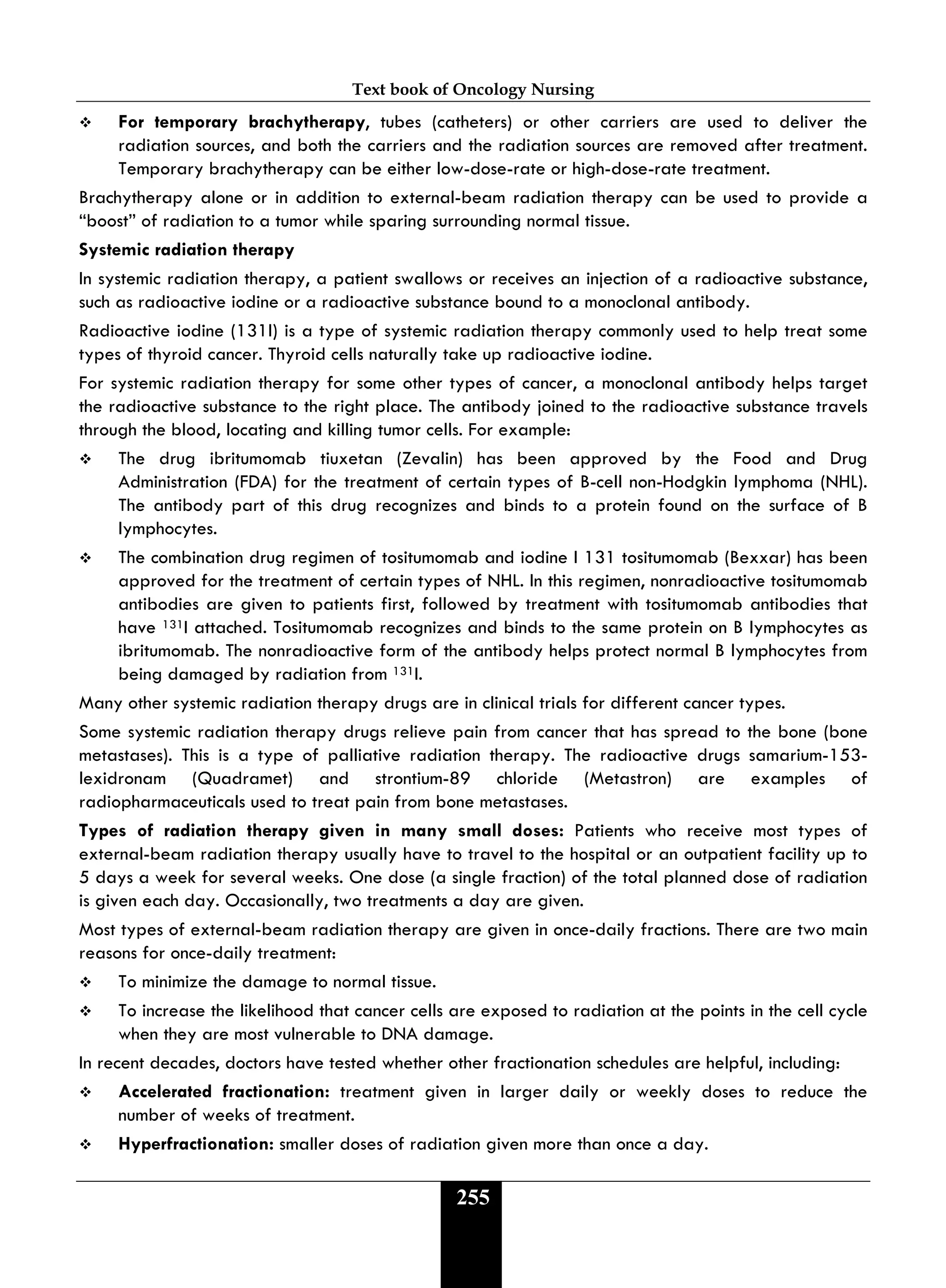 Text book of Oncology Nursing
255
 For temporary brachytherapy, tubes (catheters) or other carriers are used to deliver the
radiation sources, and both the carriers and the radiation sources are removed after treatment.
Temporary brachytherapy can be either low-dose-rate or high-dose-rate treatment.
Brachytherapy alone or in addition to external-beam radiation therapy can be used to provide a
“boost” of radiation to a tumor while sparing surrounding normal tissue.
Systemic radiation therapy
In systemic radiation therapy, a patient swallows or receives an injection of a radioactive substance,
such as radioactive iodine or a radioactive substance bound to a monoclonal antibody.
Radioactive iodine (131I) is a type of systemic radiation therapy commonly used to help treat some
types of thyroid cancer. Thyroid cells naturally take up radioactive iodine.
For systemic radiation therapy for some other types of cancer, a monoclonal antibody helps target
the radioactive substance to the right place. The antibody joined to the radioactive substance travels
through the blood, locating and killing tumor cells. For example:
 The drug ibritumomab tiuxetan (Zevalin) has been approved by the Food and Drug
Administration (FDA) for the treatment of certain types of B-cell non-Hodgkin lymphoma (NHL).
The antibody part of this drug recognizes and binds to a protein found on the surface of B
lymphocytes.
 The combination drug regimen of tositumomab and iodine I 131 tositumomab (Bexxar) has been
approved for the treatment of certain types of NHL. In this regimen, nonradioactive tositumomab
antibodies are given to patients first, followed by treatment with tositumomab antibodies that
have 131I attached. Tositumomab recognizes and binds to the same protein on B lymphocytes as
ibritumomab. The nonradioactive form of the antibody helps protect normal B lymphocytes from
being damaged by radiation from 131I.
Many other systemic radiation therapy drugs are in clinical trials for different cancer types.
Some systemic radiation therapy drugs relieve pain from cancer that has spread to the bone (bone
metastases). This is a type of palliative radiation therapy. The radioactive drugs samarium-153-
lexidronam (Quadramet) and strontium-89 chloride (Metastron) are examples of
radiopharmaceuticals used to treat pain from bone metastases.
Types of radiation therapy given in many small doses: Patients who receive most types of
external-beam radiation therapy usually have to travel to the hospital or an outpatient facility up to
5 days a week for several weeks. One dose (a single fraction) of the total planned dose of radiation
is given each day. Occasionally, two treatments a day are given.
Most types of external-beam radiation therapy are given in once-daily fractions. There are two main
reasons for once-daily treatment:
 To minimize the damage to normal tissue.
 To increase the likelihood that cancer cells are exposed to radiation at the points in the cell cycle
when they are most vulnerable to DNA damage.
In recent decades, doctors have tested whether other fractionation schedules are helpful, including:
 Accelerated fractionation: treatment given in larger daily or weekly doses to reduce the
number of weeks of treatment.
 Hyperfractionation: smaller doses of radiation given more than once a day.
 