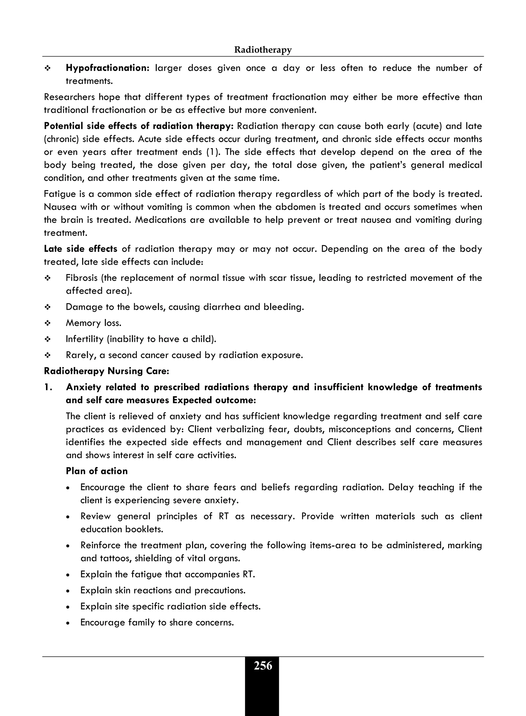Radiotherapy
256
 Hypofractionation: larger doses given once a day or less often to reduce the number of
treatments.
Researchers hope that different types of treatment fractionation may either be more effective than
traditional fractionation or be as effective but more convenient.
Potential side effects of radiation therapy: Radiation therapy can cause both early (acute) and late
(chronic) side effects. Acute side effects occur during treatment, and chronic side effects occur months
or even years after treatment ends (1). The side effects that develop depend on the area of the
body being treated, the dose given per day, the total dose given, the patient’s general medical
condition, and other treatments given at the same time.
Fatigue is a common side effect of radiation therapy regardless of which part of the body is treated.
Nausea with or without vomiting is common when the abdomen is treated and occurs sometimes when
the brain is treated. Medications are available to help prevent or treat nausea and vomiting during
treatment.
Late side effects of radiation therapy may or may not occur. Depending on the area of the body
treated, late side effects can include:
 Fibrosis (the replacement of normal tissue with scar tissue, leading to restricted movement of the
affected area).
 Damage to the bowels, causing diarrhea and bleeding.
 Memory loss.
 Infertility (inability to have a child).
 Rarely, a second cancer caused by radiation exposure.
Radiotherapy Nursing Care:
1. Anxiety related to prescribed radiations therapy and insufficient knowledge of treatments
and self care measures Expected outcome:
The client is relieved of anxiety and has sufficient knowledge regarding treatment and self care
practices as evidenced by: Client verbalizing fear, doubts, misconceptions and concerns, Client
identifies the expected side effects and management and Client describes self care measures
and shows interest in self care activities.
Plan of action
• Encourage the client to share fears and beliefs regarding radiation. Delay teaching if the
client is experiencing severe anxiety.
• Review general principles of RT as necessary. Provide written materials such as client
education booklets.
• Reinforce the treatment plan, covering the following items-area to be administered, marking
and tattoos, shielding of vital organs.
• Explain the fatigue that accompanies RT.
• Explain skin reactions and precautions.
• Explain site specific radiation side effects.
• Encourage family to share concerns.
 