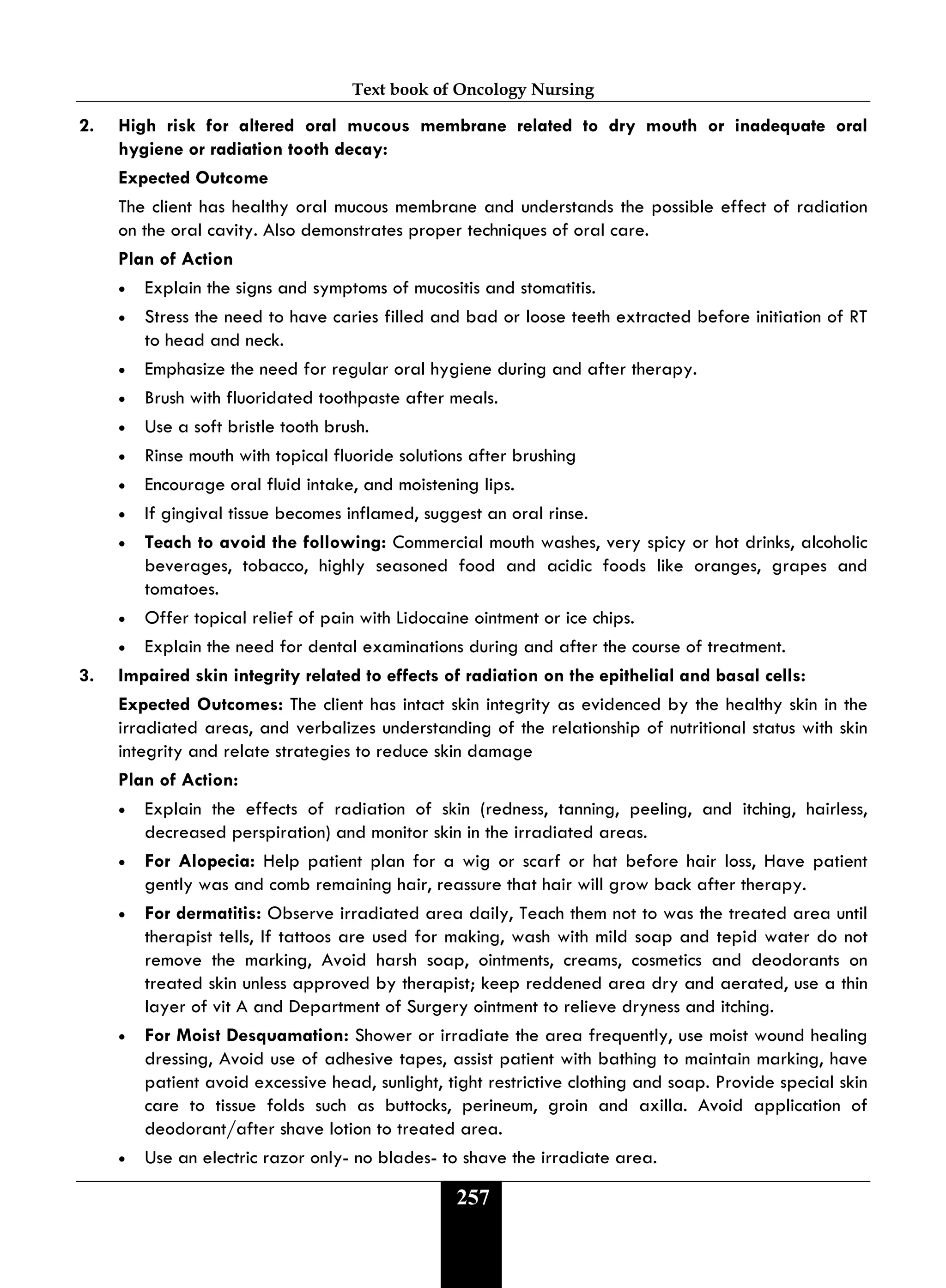 Text book of Oncology Nursing
257
2. High risk for altered oral mucous membrane related to dry mouth or inadequate oral
hygiene or radiation tooth decay:
Expected Outcome
The client has healthy oral mucous membrane and understands the possible effect of radiation
on the oral cavity. Also demonstrates proper techniques of oral care.
Plan of Action
• Explain the signs and symptoms of mucositis and stomatitis.
• Stress the need to have caries filled and bad or loose teeth extracted before initiation of RT
to head and neck.
• Emphasize the need for regular oral hygiene during and after therapy.
• Brush with fluoridated toothpaste after meals.
• Use a soft bristle tooth brush.
• Rinse mouth with topical fluoride solutions after brushing
• Encourage oral fluid intake, and moistening lips.
• If gingival tissue becomes inflamed, suggest an oral rinse.
• Teach to avoid the following: Commercial mouth washes, very spicy or hot drinks, alcoholic
beverages, tobacco, highly seasoned food and acidic foods like oranges, grapes and
tomatoes.
• Offer topical relief of pain with Lidocaine ointment or ice chips.
• Explain the need for dental examinations during and after the course of treatment.
3. Impaired skin integrity related to effects of radiation on the epithelial and basal cells:
Expected Outcomes: The client has intact skin integrity as evidenced by the healthy skin in the
irradiated areas, and verbalizes understanding of the relationship of nutritional status with skin
integrity and relate strategies to reduce skin damage
Plan of Action:
• Explain the effects of radiation of skin (redness, tanning, peeling, and itching, hairless,
decreased perspiration) and monitor skin in the irradiated areas.
• For Alopecia: Help patient plan for a wig or scarf or hat before hair loss, Have patient
gently was and comb remaining hair, reassure that hair will grow back after therapy.
• For dermatitis: Observe irradiated area daily, Teach them not to was the treated area until
therapist tells, If tattoos are used for making, wash with mild soap and tepid water do not
remove the marking, Avoid harsh soap, ointments, creams, cosmetics and deodorants on
treated skin unless approved by therapist; keep reddened area dry and aerated, use a thin
layer of vit A and Department of Surgery ointment to relieve dryness and itching.
• For Moist Desquamation: Shower or irradiate the area frequently, use moist wound healing
dressing, Avoid use of adhesive tapes, assist patient with bathing to maintain marking, have
patient avoid excessive head, sunlight, tight restrictive clothing and soap. Provide special skin
care to tissue folds such as buttocks, perineum, groin and axilla. Avoid application of
deodorant/after shave lotion to treated area.
• Use an electric razor only- no blades- to shave the irradiate area.
 