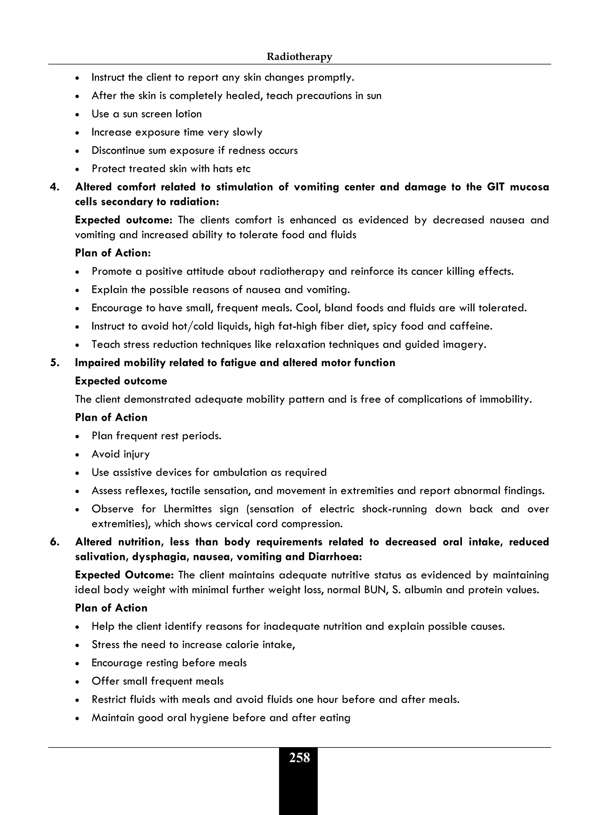 Radiotherapy
258
• Instruct the client to report any skin changes promptly.
• After the skin is completely healed, teach precautions in sun
• Use a sun screen lotion
• Increase exposure time very slowly
• Discontinue sum exposure if redness occurs
• Protect treated skin with hats etc
4. Altered comfort related to stimulation of vomiting center and damage to the GIT mucosa
cells secondary to radiation:
Expected outcome: The clients comfort is enhanced as evidenced by decreased nausea and
vomiting and increased ability to tolerate food and fluids
Plan of Action:
• Promote a positive attitude about radiotherapy and reinforce its cancer killing effects.
• Explain the possible reasons of nausea and vomiting.
• Encourage to have small, frequent meals. Cool, bland foods and fluids are will tolerated.
• Instruct to avoid hot/cold liquids, high fat-high fiber diet, spicy food and caffeine.
• Teach stress reduction techniques like relaxation techniques and guided imagery.
5. Impaired mobility related to fatigue and altered motor function
Expected outcome
The client demonstrated adequate mobility pattern and is free of complications of immobility.
Plan of Action
• Plan frequent rest periods.
• Avoid injury
• Use assistive devices for ambulation as required
• Assess reflexes, tactile sensation, and movement in extremities and report abnormal findings.
• Observe for Lhermittes sign (sensation of electric shock-running down back and over
extremities), which shows cervical cord compression.
6. Altered nutrition, less than body requirements related to decreased oral intake, reduced
salivation, dysphagia, nausea, vomiting and Diarrhoea:
Expected Outcome: The client maintains adequate nutritive status as evidenced by maintaining
ideal body weight with minimal further weight loss, normal BUN, S. albumin and protein values.
Plan of Action
• Help the client identify reasons for inadequate nutrition and explain possible causes.
• Stress the need to increase calorie intake,
• Encourage resting before meals
• Offer small frequent meals
• Restrict fluids with meals and avoid fluids one hour before and after meals.
• Maintain good oral hygiene before and after eating
 