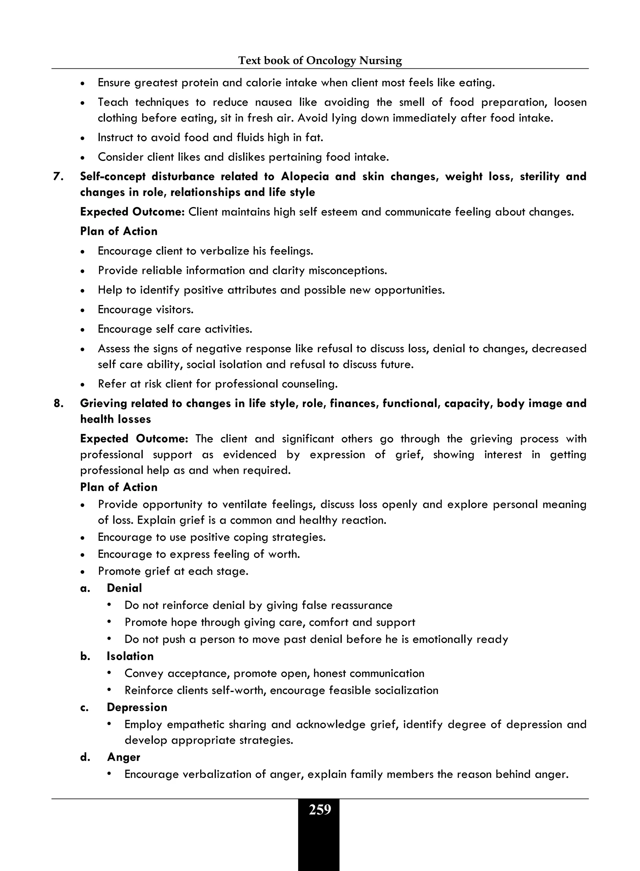 Text book of Oncology Nursing
259
• Ensure greatest protein and calorie intake when client most feels like eating.
• Teach techniques to reduce nausea like avoiding the smell of food preparation, loosen
clothing before eating, sit in fresh air. Avoid lying down immediately after food intake.
• Instruct to avoid food and fluids high in fat.
• Consider client likes and dislikes pertaining food intake.
7. Self-concept disturbance related to Alopecia and skin changes, weight loss, sterility and
changes in role, relationships and life style
Expected Outcome: Client maintains high self esteem and communicate feeling about changes.
Plan of Action
• Encourage client to verbalize his feelings.
• Provide reliable information and clarity misconceptions.
• Help to identify positive attributes and possible new opportunities.
• Encourage visitors.
• Encourage self care activities.
• Assess the signs of negative response like refusal to discuss loss, denial to changes, decreased
self care ability, social isolation and refusal to discuss future.
• Refer at risk client for professional counseling.
8. Grieving related to changes in life style, role, finances, functional, capacity, body image and
health losses
Expected Outcome: The client and significant others go through the grieving process with
professional support as evidenced by expression of grief, showing interest in getting
professional help as and when required.
Plan of Action
• Provide opportunity to ventilate feelings, discuss loss openly and explore personal meaning
of loss. Explain grief is a common and healthy reaction.
• Encourage to use positive coping strategies.
• Encourage to express feeling of worth.
• Promote grief at each stage.
a. Denial
• Do not reinforce denial by giving false reassurance
• Promote hope through giving care, comfort and support
• Do not push a person to move past denial before he is emotionally ready
b. Isolation
• Convey acceptance, promote open, honest communication
• Reinforce clients self-worth, encourage feasible socialization
c. Depression
• Employ empathetic sharing and acknowledge grief, identify degree of depression and
develop appropriate strategies.
d. Anger
• Encourage verbalization of anger, explain family members the reason behind anger.
 