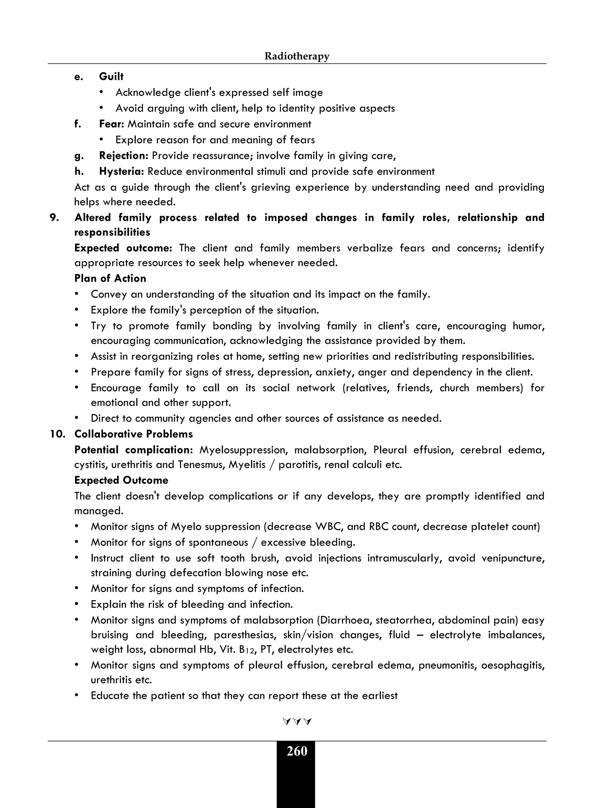Radiotherapy
260
e. Guilt
• Acknowledge client's expressed self image
• Avoid arguing with client, help to identity positive aspects
f. Fear: Maintain safe and secure environment
• Explore reason for and meaning of fears
g. Rejection: Provide reassurance; involve family in giving care,
h. Hysteria: Reduce environmental stimuli and provide safe environment
Act as a guide through the client's grieving experience by understanding need and providing
helps where needed.
9. Altered family process related to imposed changes in family roles, relationship and
responsibilities
Expected outcome: The client and family members verbalize fears and concerns; identify
appropriate resources to seek help whenever needed.
Plan of Action
• Convey an understanding of the situation and its impact on the family.
• Explore the family's perception of the situation.
• Try to promote family bonding by involving family in client's care, encouraging humor,
encouraging communication, acknowledging the assistance provided by them.
• Assist in reorganizing roles at home, setting new priorities and redistributing responsibilities.
• Prepare family for signs of stress, depression, anxiety, anger and dependency in the client.
• Encourage family to call on its social network (relatives, friends, church members) for
emotional and other support.
• Direct to community agencies and other sources of assistance as needed.
10. Collaborative Problems
Potential complication: Myelosuppression, malabsorption, Pleural effusion, cerebral edema,
cystitis, urethritis and Tenesmus, Myelitis / parotitis, renal calculi etc.
Expected Outcome
The client doesn't develop complications or if any develops, they are promptly identified and
managed.
• Monitor signs of Myelo suppression (decrease WBC, and RBC count, decrease platelet count)
• Monitor for signs of spontaneous / excessive bleeding.
• Instruct client to use soft tooth brush, avoid injections intramuscularly, avoid venipuncture,
straining during defecation blowing nose etc.
• Monitor for signs and symptoms of infection.
• Explain the risk of bleeding and infection.
• Monitor signs and symptoms of malabsorption (Diarrhoea, steatorrhea, abdominal pain) easy
bruising and bleeding, paresthesias, skin/vision changes, fluid – electrolyte imbalances,
weight loss, abnormal Hb, Vit. B12, PT, electrolytes etc.
• Monitor signs and symptoms of pleural effusion, cerebral edema, pneumonitis, oesophagitis,
urethritis etc.
• Educate the patient so that they can report these at the earliest

 