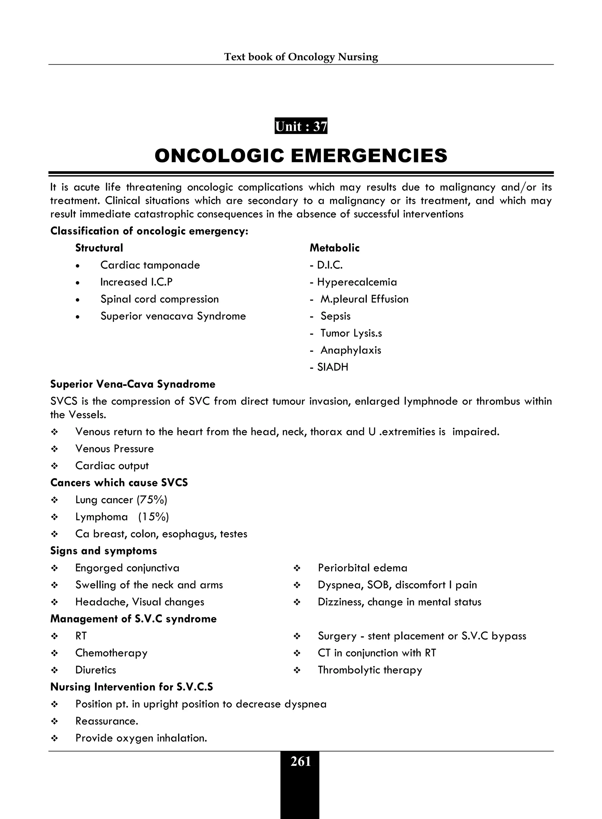 Text book of Oncology Nursing
261
Unit : 37
ONCOLOGIC EMERGENCIES
It is acute life threatening oncologic complications which may results due to malignancy and/or its
treatment. Clinical situations which are secondary to a malignancy or its treatment, and which may
result immediate catastrophic consequences in the absence of successful interventions
Classification of oncologic emergency:
Structural Metabolic
• Cardiac tamponade - D.I.C.
• Increased I.C.P - Hyperecalcemia
• Spinal cord compression - M.pleural Effusion
• Superior venacava Syndrome - Sepsis
- Tumor Lysis.s
- Anaphylaxis
- SIADH
Superior Vena-Cava Synadrome
SVCS is the compression of SVC from direct tumour invasion, enlarged lymphnode or thrombus within
the Vessels.
 Venous return to the heart from the head, neck, thorax and U .extremities is impaired.
 Venous Pressure
 Cardiac output
Cancers which cause SVCS
 Lung cancer (75%)
 Lymphoma (15%)
 Ca breast, colon, esophagus, testes
Signs and symptoms
 Engorged conjunctiva  Periorbital edema
 Swelling of the neck and arms  Dyspnea, SOB, discomfort l pain
 Headache, Visual changes  Dizziness, change in mental status
Management of S.V.C syndrome
 RT  Surgery - stent placement or S.V.C bypass
 Chemotherapy  CT in conjunction with RT
 Diuretics  Thrombolytic therapy
Nursing Intervention for S.V.C.S
 Position pt. in upright position to decrease dyspnea
 Reassurance.
 Provide oxygen inhalation.
 