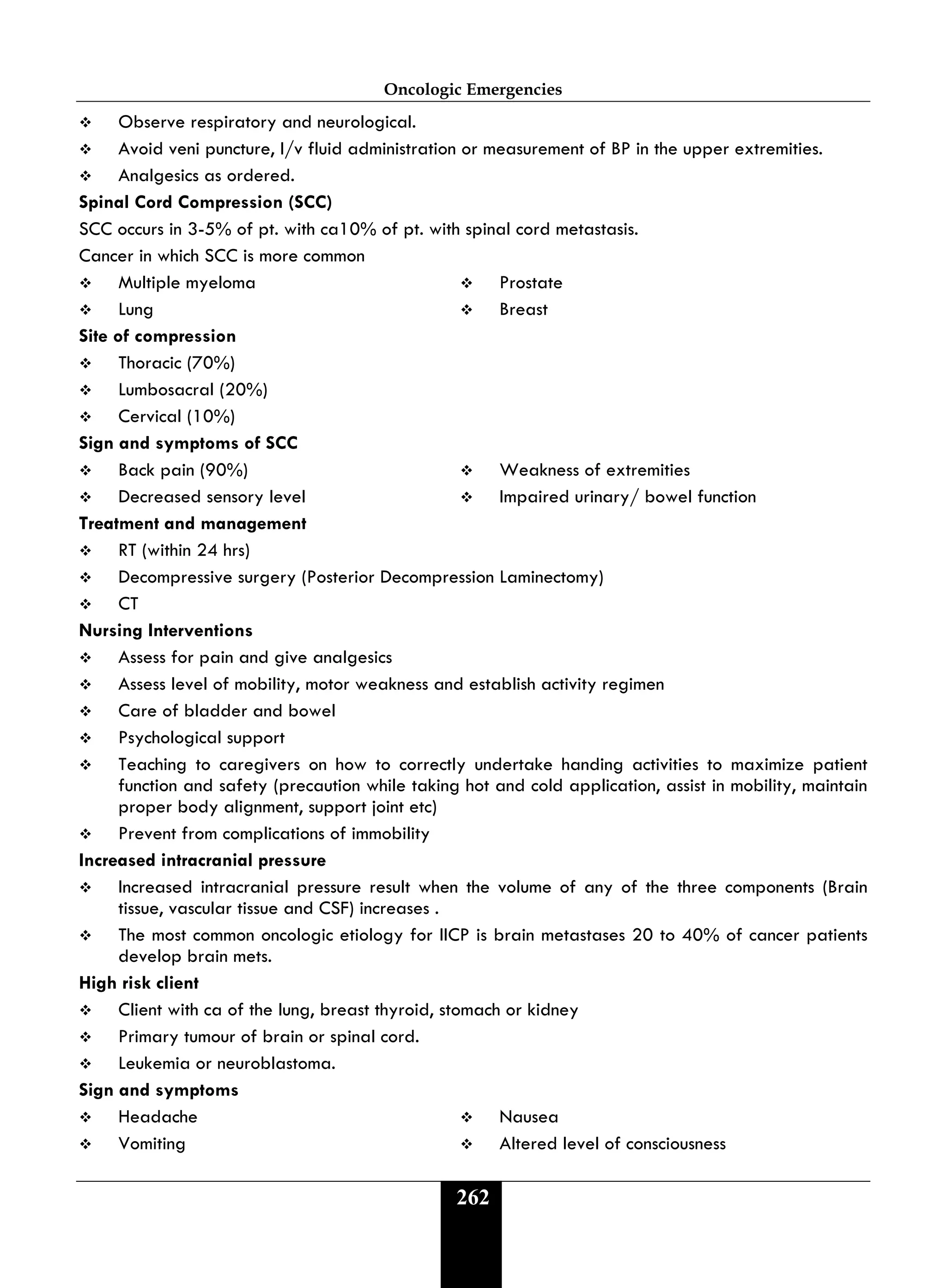 Oncologic Emergencies
262
 Observe respiratory and neurological.
 Avoid veni puncture, I/v fluid administration or measurement of BP in the upper extremities.
 Analgesics as ordered.
Spinal Cord Compression (SCC)
SCC occurs in 3-5% of pt. with ca10% of pt. with spinal cord metastasis.
Cancer in which SCC is more common
 Multiple myeloma  Prostate
 Lung  Breast
Site of compression
 Thoracic (70%)
 Lumbosacral (20%)
 Cervical (10%)
Sign and symptoms of SCC
 Back pain (90%)  Weakness of extremities
 Decreased sensory level  Impaired urinary/ bowel function
Treatment and management
 RT (within 24 hrs)
 Decompressive surgery (Posterior Decompression Laminectomy)
 CT
Nursing Interventions
 Assess for pain and give analgesics
 Assess level of mobility, motor weakness and establish activity regimen
 Care of bladder and bowel
 Psychological support
 Teaching to caregivers on how to correctly undertake handing activities to maximize patient
function and safety (precaution while taking hot and cold application, assist in mobility, maintain
proper body alignment, support joint etc)
 Prevent from complications of immobility
Increased intracranial pressure
 Increased intracranial pressure result when the volume of any of the three components (Brain
tissue, vascular tissue and CSF) increases .
 The most common oncologic etiology for IICP is brain metastases 20 to 40% of cancer patients
develop brain mets.
High risk client
 Client with ca of the lung, breast thyroid, stomach or kidney
 Primary tumour of brain or spinal cord.
 Leukemia or neuroblastoma.
Sign and symptoms
 Headache  Nausea
 Vomiting  Altered level of consciousness
 