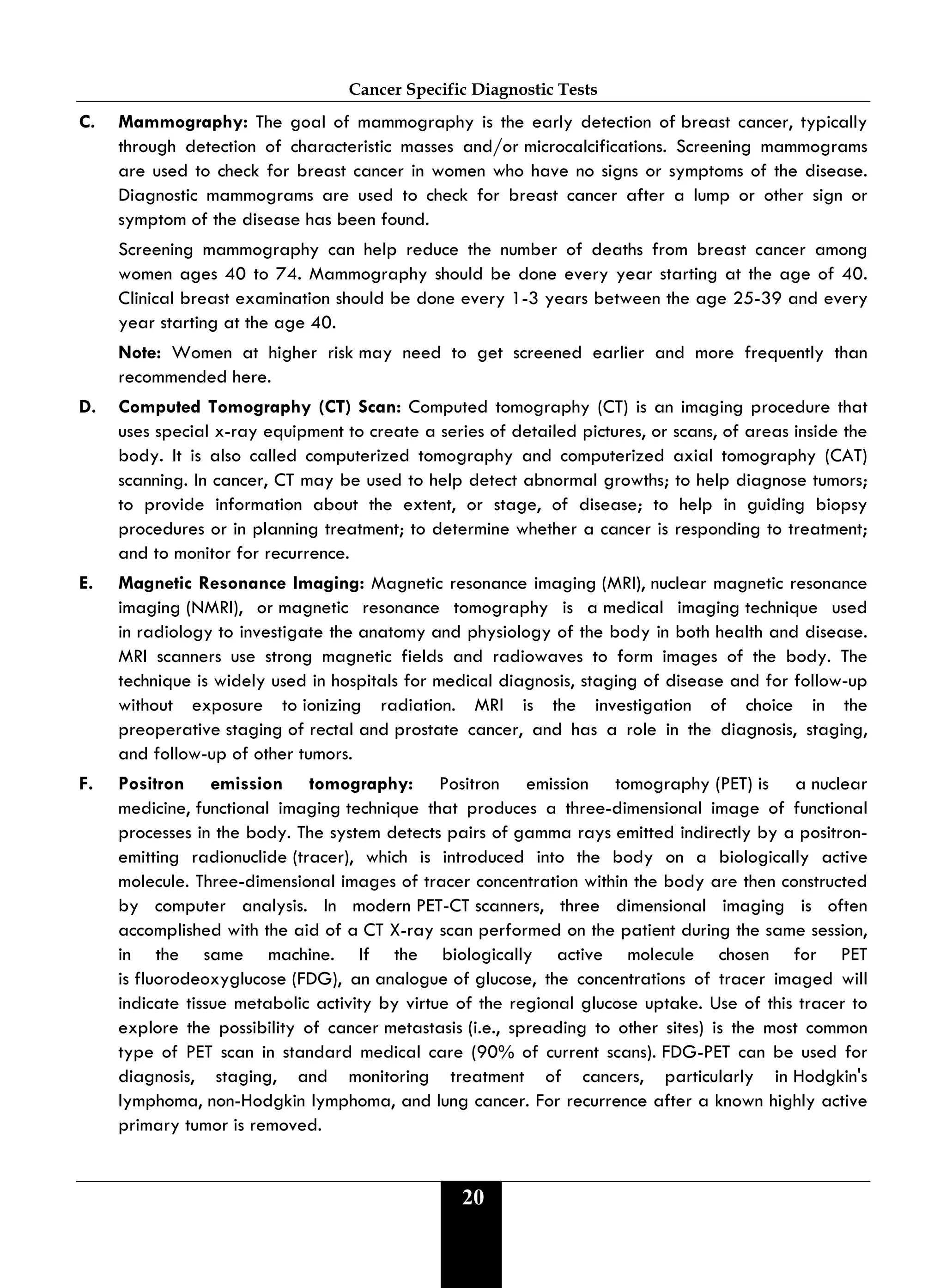 Cancer Specific Diagnostic Tests
20
C. Mammography: The goal of mammography is the early detection of breast cancer, typically
through detection of characteristic masses and/or microcalcifications. Screening mammograms
are used to check for breast cancer in women who have no signs or symptoms of the disease.
Diagnostic mammograms are used to check for breast cancer after a lump or other sign or
symptom of the disease has been found.
Screening mammography can help reduce the number of deaths from breast cancer among
women ages 40 to 74. Mammography should be done every year starting at the age of 40.
Clinical breast examination should be done every 1-3 years between the age 25-39 and every
year starting at the age 40.
Note: Women at higher risk may need to get screened earlier and more frequently than
recommended here.
D. Computed Tomography (CT) Scan: Computed tomography (CT) is an imaging procedure that
uses special x-ray equipment to create a series of detailed pictures, or scans, of areas inside the
body. It is also called computerized tomography and computerized axial tomography (CAT)
scanning. In cancer, CT may be used to help detect abnormal growths; to help diagnose tumors;
to provide information about the extent, or stage, of disease; to help in guiding biopsy
procedures or in planning treatment; to determine whether a cancer is responding to treatment;
and to monitor for recurrence.
E. Magnetic Resonance Imaging: Magnetic resonance imaging (MRI), nuclear magnetic resonance
imaging (NMRI), or magnetic resonance tomography is a medical imaging technique used
in radiology to investigate the anatomy and physiology of the body in both health and disease.
MRI scanners use strong magnetic fields and radiowaves to form images of the body. The
technique is widely used in hospitals for medical diagnosis, staging of disease and for follow-up
without exposure to ionizing radiation. MRI is the investigation of choice in the
preoperative staging of rectal and prostate cancer, and has a role in the diagnosis, staging,
and follow-up of other tumors.
F. Positron emission tomography: Positron emission tomography (PET) is a nuclear
medicine, functional imaging technique that produces a three-dimensional image of functional
processes in the body. The system detects pairs of gamma rays emitted indirectly by a positron-
emitting radionuclide (tracer), which is introduced into the body on a biologically active
molecule. Three-dimensional images of tracer concentration within the body are then constructed
by computer analysis. In modern PET-CT scanners, three dimensional imaging is often
accomplished with the aid of a CT X-ray scan performed on the patient during the same session,
in the same machine. If the biologically active molecule chosen for PET
is fluorodeoxyglucose (FDG), an analogue of glucose, the concentrations of tracer imaged will
indicate tissue metabolic activity by virtue of the regional glucose uptake. Use of this tracer to
explore the possibility of cancer metastasis (i.e., spreading to other sites) is the most common
type of PET scan in standard medical care (90% of current scans). FDG-PET can be used for
diagnosis, staging, and monitoring treatment of cancers, particularly in Hodgkin's
lymphoma, non-Hodgkin lymphoma, and lung cancer. For recurrence after a known highly active
primary tumor is removed.
 