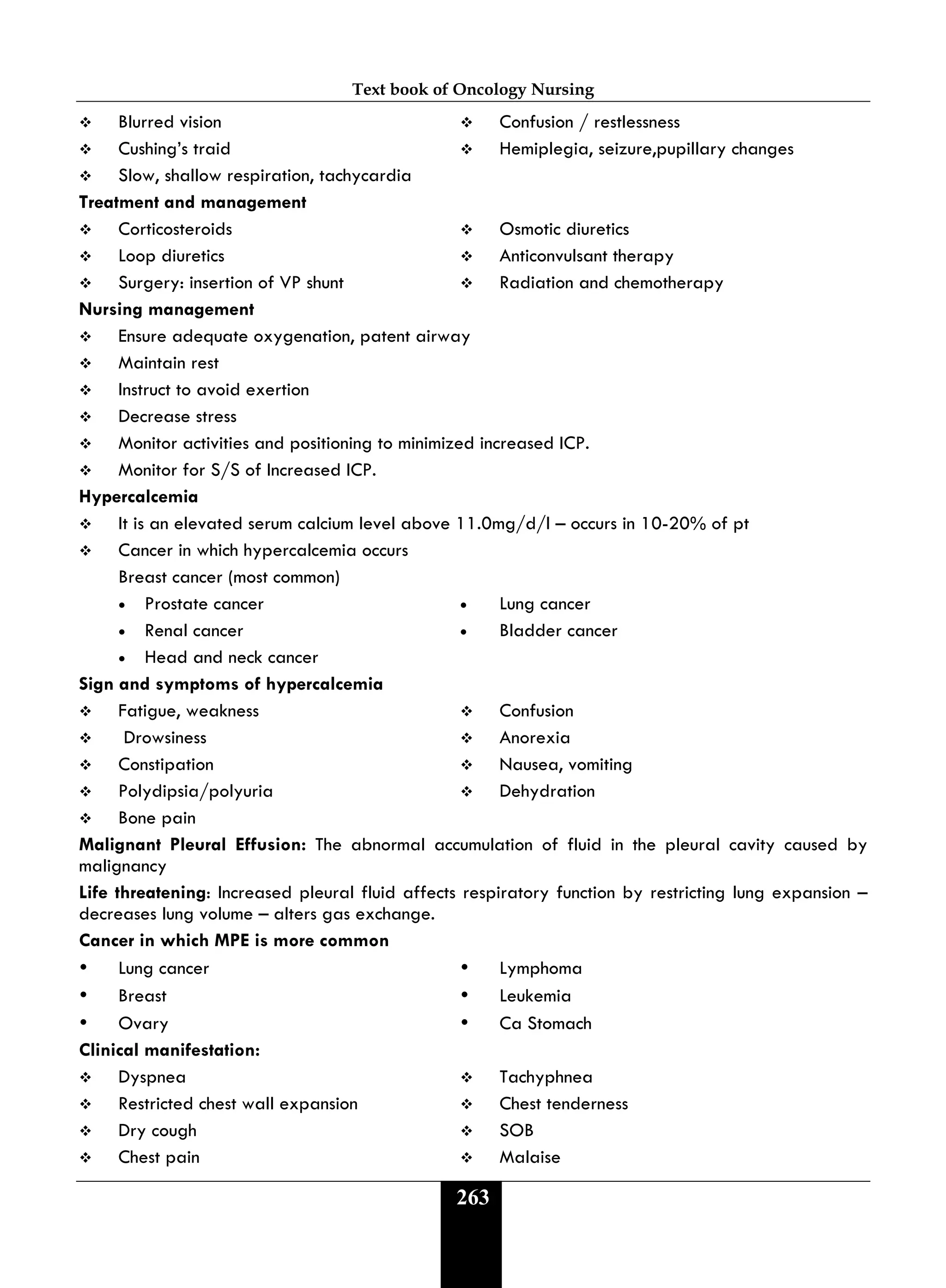 Text book of Oncology Nursing
263
 Blurred vision  Confusion / restlessness
 Cushing’s traid  Hemiplegia, seizure,pupillary changes
 Slow, shallow respiration, tachycardia
Treatment and management
 Corticosteroids  Osmotic diuretics
 Loop diuretics  Anticonvulsant therapy
 Surgery: insertion of VP shunt  Radiation and chemotherapy
Nursing management
 Ensure adequate oxygenation, patent airway
 Maintain rest
 Instruct to avoid exertion
 Decrease stress
 Monitor activities and positioning to minimized increased ICP.
 Monitor for S/S of Increased ICP.
Hypercalcemia
 It is an elevated serum calcium level above 11.0mg/d/l – occurs in 10-20% of pt
 Cancer in which hypercalcemia occurs
Breast cancer (most common)
• Prostate cancer • Lung cancer
• Renal cancer • Bladder cancer
• Head and neck cancer
Sign and symptoms of hypercalcemia
 Fatigue, weakness  Confusion
 Drowsiness  Anorexia
 Constipation  Nausea, vomiting
 Polydipsia/polyuria  Dehydration
 Bone pain
Malignant Pleural Effusion: The abnormal accumulation of fluid in the pleural cavity caused by
malignancy
Life threatening: Increased pleural fluid affects respiratory function by restricting lung expansion –
decreases lung volume – alters gas exchange.
Cancer in which MPE is more common
 Lung cancer  Lymphoma
 Breast  Leukemia
 Ovary  Ca Stomach
Clinical manifestation:
 Dyspnea  Tachyphnea
 Restricted chest wall expansion  Chest tenderness
 Dry cough  SOB
 Chest pain  Malaise
 