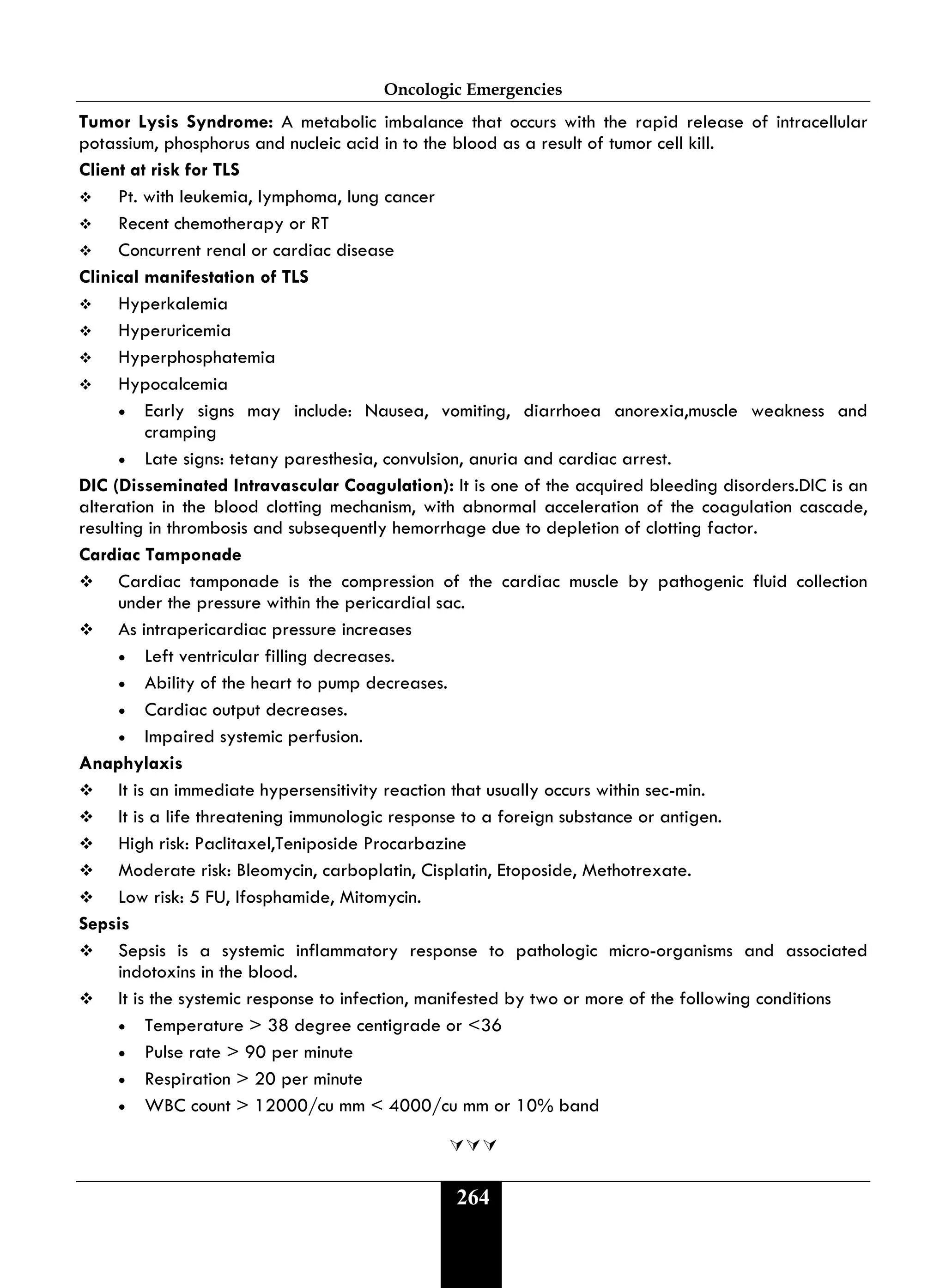 Oncologic Emergencies
264
Tumor Lysis Syndrome: A metabolic imbalance that occurs with the rapid release of intracellular
potassium, phosphorus and nucleic acid in to the blood as a result of tumor cell kill.
Client at risk for TLS
 Pt. with leukemia, lymphoma, lung cancer
 Recent chemotherapy or RT
 Concurrent renal or cardiac disease
Clinical manifestation of TLS
 Hyperkalemia
 Hyperuricemia
 Hyperphosphatemia
 Hypocalcemia
• Early signs may include: Nausea, vomiting, diarrhoea anorexia,muscle weakness and
cramping
• Late signs: tetany paresthesia, convulsion, anuria and cardiac arrest.
DIC (Disseminated Intravascular Coagulation): It is one of the acquired bleeding disorders.DIC is an
alteration in the blood clotting mechanism, with abnormal acceleration of the coagulation cascade,
resulting in thrombosis and subsequently hemorrhage due to depletion of clotting factor.
Cardiac Tamponade
 Cardiac tamponade is the compression of the cardiac muscle by pathogenic fluid collection
under the pressure within the pericardial sac.
 As intrapericardiac pressure increases
• Left ventricular filling decreases.
• Ability of the heart to pump decreases.
• Cardiac output decreases.
• Impaired systemic perfusion.
Anaphylaxis
 It is an immediate hypersensitivity reaction that usually occurs within sec-min.
 It is a life threatening immunologic response to a foreign substance or antigen.
 High risk: Paclitaxel,Teniposide Procarbazine
 Moderate risk: Bleomycin, carboplatin, Cisplatin, Etoposide, Methotrexate.
 Low risk: 5 FU, Ifosphamide, Mitomycin.
Sepsis
 Sepsis is a systemic inflammatory response to pathologic micro-organisms and associated
indotoxins in the blood.
 It is the systemic response to infection, manifested by two or more of the following conditions
• Temperature > 38 degree centigrade or <36
• Pulse rate > 90 per minute
• Respiration > 20 per minute
• WBC count > 12000/cu mm < 4000/cu mm or 10% band

 