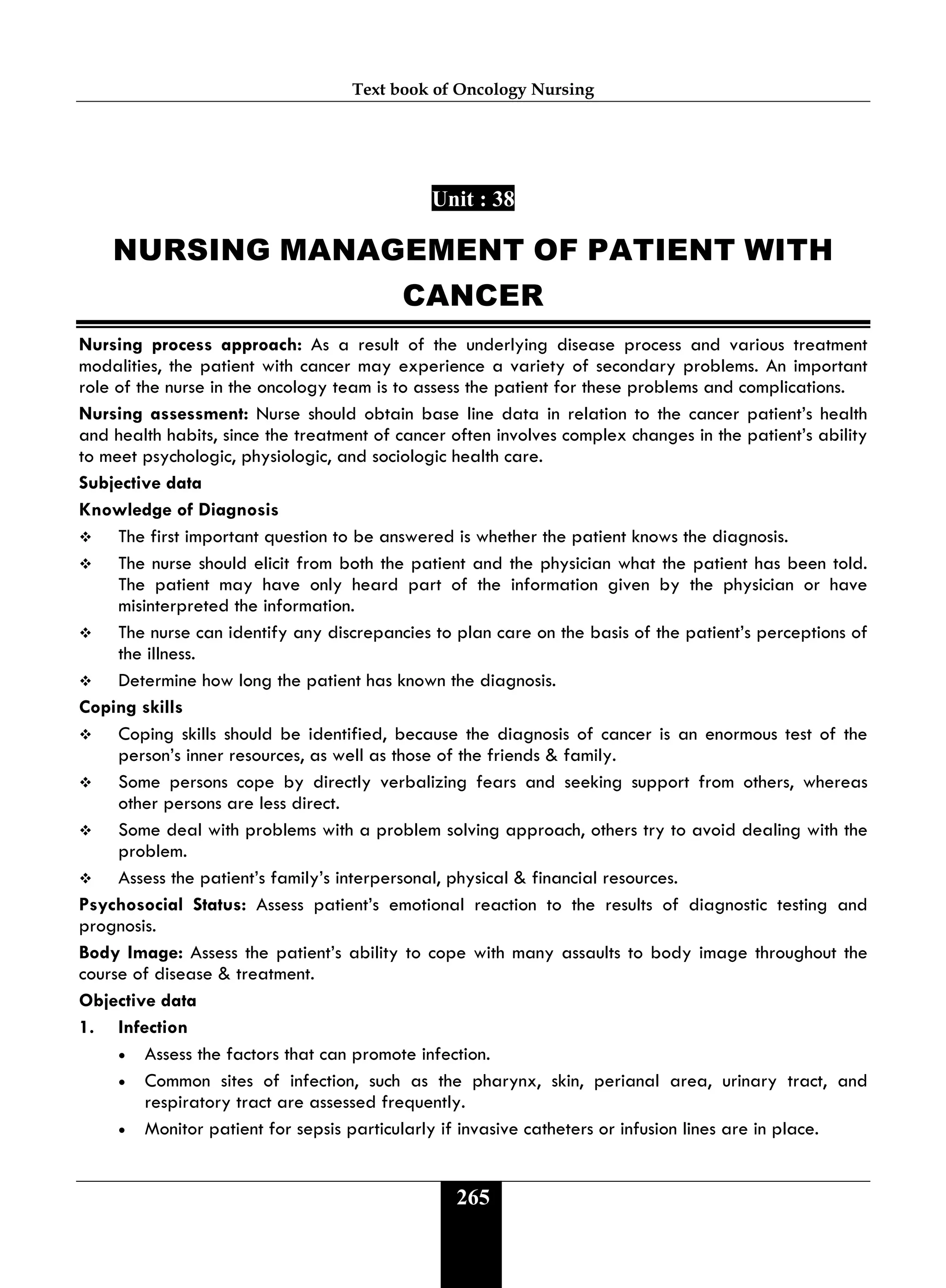 Text book of Oncology Nursing
265
Unit : 38
NURSING MANAGEMENT OF PATIENT WITH
CANCER
Nursing process approach: As a result of the underlying disease process and various treatment
modalities, the patient with cancer may experience a variety of secondary problems. An important
role of the nurse in the oncology team is to assess the patient for these problems and complications.
Nursing assessment: Nurse should obtain base line data in relation to the cancer patient’s health
and health habits, since the treatment of cancer often involves complex changes in the patient’s ability
to meet psychologic, physiologic, and sociologic health care.
Subjective data
Knowledge of Diagnosis
 The first important question to be answered is whether the patient knows the diagnosis.
 The nurse should elicit from both the patient and the physician what the patient has been told.
The patient may have only heard part of the information given by the physician or have
misinterpreted the information.
 The nurse can identify any discrepancies to plan care on the basis of the patient’s perceptions of
the illness.
 Determine how long the patient has known the diagnosis.
Coping skills
 Coping skills should be identified, because the diagnosis of cancer is an enormous test of the
person’s inner resources, as well as those of the friends & family.
 Some persons cope by directly verbalizing fears and seeking support from others, whereas
other persons are less direct.
 Some deal with problems with a problem solving approach, others try to avoid dealing with the
problem.
 Assess the patient’s family’s interpersonal, physical & financial resources.
Psychosocial Status: Assess patient’s emotional reaction to the results of diagnostic testing and
prognosis.
Body Image: Assess the patient’s ability to cope with many assaults to body image throughout the
course of disease & treatment.
Objective data
1. Infection
• Assess the factors that can promote infection.
• Common sites of infection, such as the pharynx, skin, perianal area, urinary tract, and
respiratory tract are assessed frequently.
• Monitor patient for sepsis particularly if invasive catheters or infusion lines are in place.
 