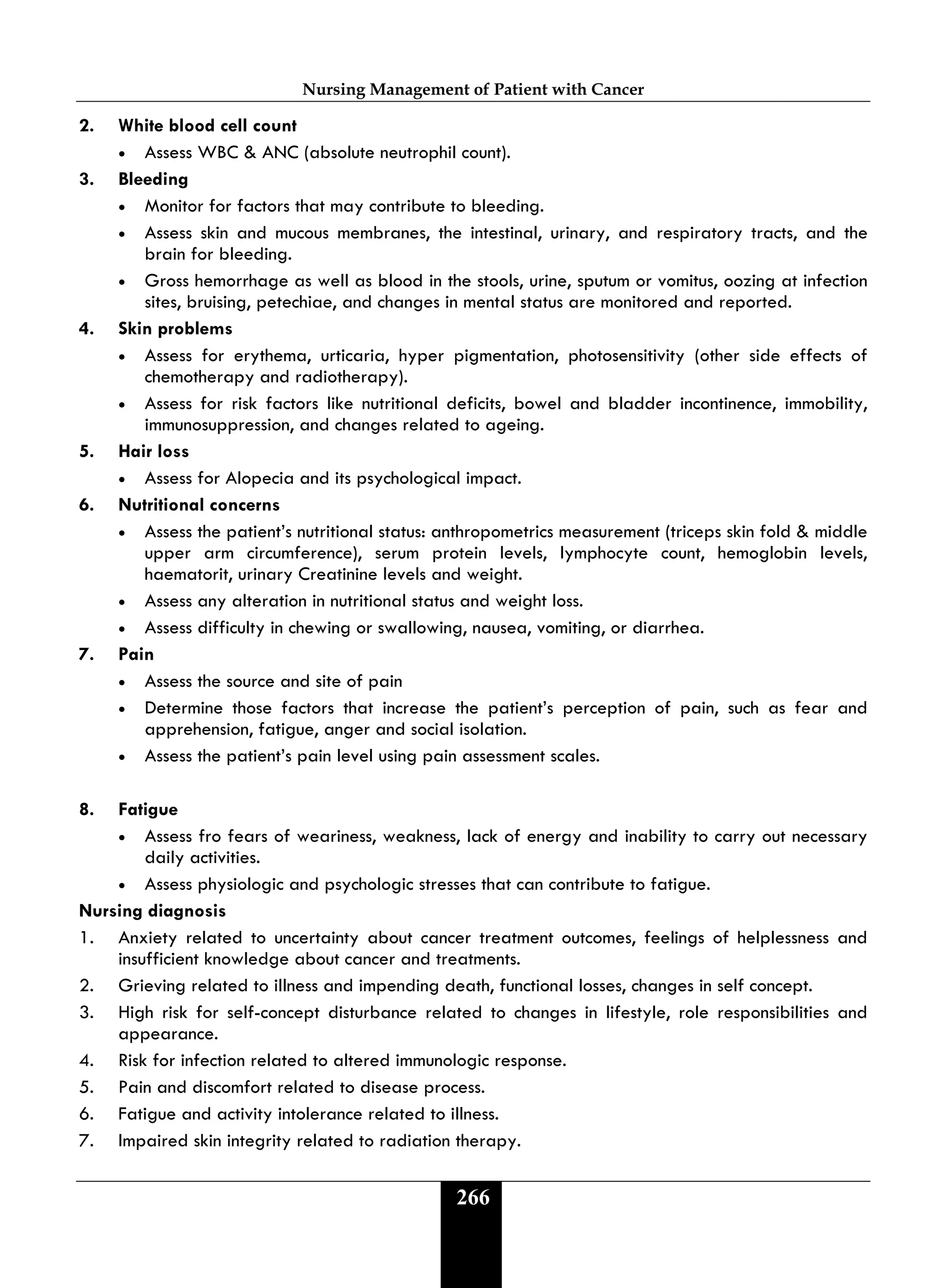 Nursing Management of Patient with Cancer
266
2. White blood cell count
• Assess WBC & ANC (absolute neutrophil count).
3. Bleeding
• Monitor for factors that may contribute to bleeding.
• Assess skin and mucous membranes, the intestinal, urinary, and respiratory tracts, and the
brain for bleeding.
• Gross hemorrhage as well as blood in the stools, urine, sputum or vomitus, oozing at infection
sites, bruising, petechiae, and changes in mental status are monitored and reported.
4. Skin problems
• Assess for erythema, urticaria, hyper pigmentation, photosensitivity (other side effects of
chemotherapy and radiotherapy).
• Assess for risk factors like nutritional deficits, bowel and bladder incontinence, immobility,
immunosuppression, and changes related to ageing.
5. Hair loss
• Assess for Alopecia and its psychological impact.
6. Nutritional concerns
• Assess the patient’s nutritional status: anthropometrics measurement (triceps skin fold & middle
upper arm circumference), serum protein levels, lymphocyte count, hemoglobin levels,
haematorit, urinary Creatinine levels and weight.
• Assess any alteration in nutritional status and weight loss.
• Assess difficulty in chewing or swallowing, nausea, vomiting, or diarrhea.
7. Pain
• Assess the source and site of pain
• Determine those factors that increase the patient’s perception of pain, such as fear and
apprehension, fatigue, anger and social isolation.
• Assess the patient’s pain level using pain assessment scales.
8. Fatigue
• Assess fro fears of weariness, weakness, lack of energy and inability to carry out necessary
daily activities.
• Assess physiologic and psychologic stresses that can contribute to fatigue.
Nursing diagnosis
1. Anxiety related to uncertainty about cancer treatment outcomes, feelings of helplessness and
insufficient knowledge about cancer and treatments.
2. Grieving related to illness and impending death, functional losses, changes in self concept.
3. High risk for self-concept disturbance related to changes in lifestyle, role responsibilities and
appearance.
4. Risk for infection related to altered immunologic response.
5. Pain and discomfort related to disease process.
6. Fatigue and activity intolerance related to illness.
7. Impaired skin integrity related to radiation therapy.
 