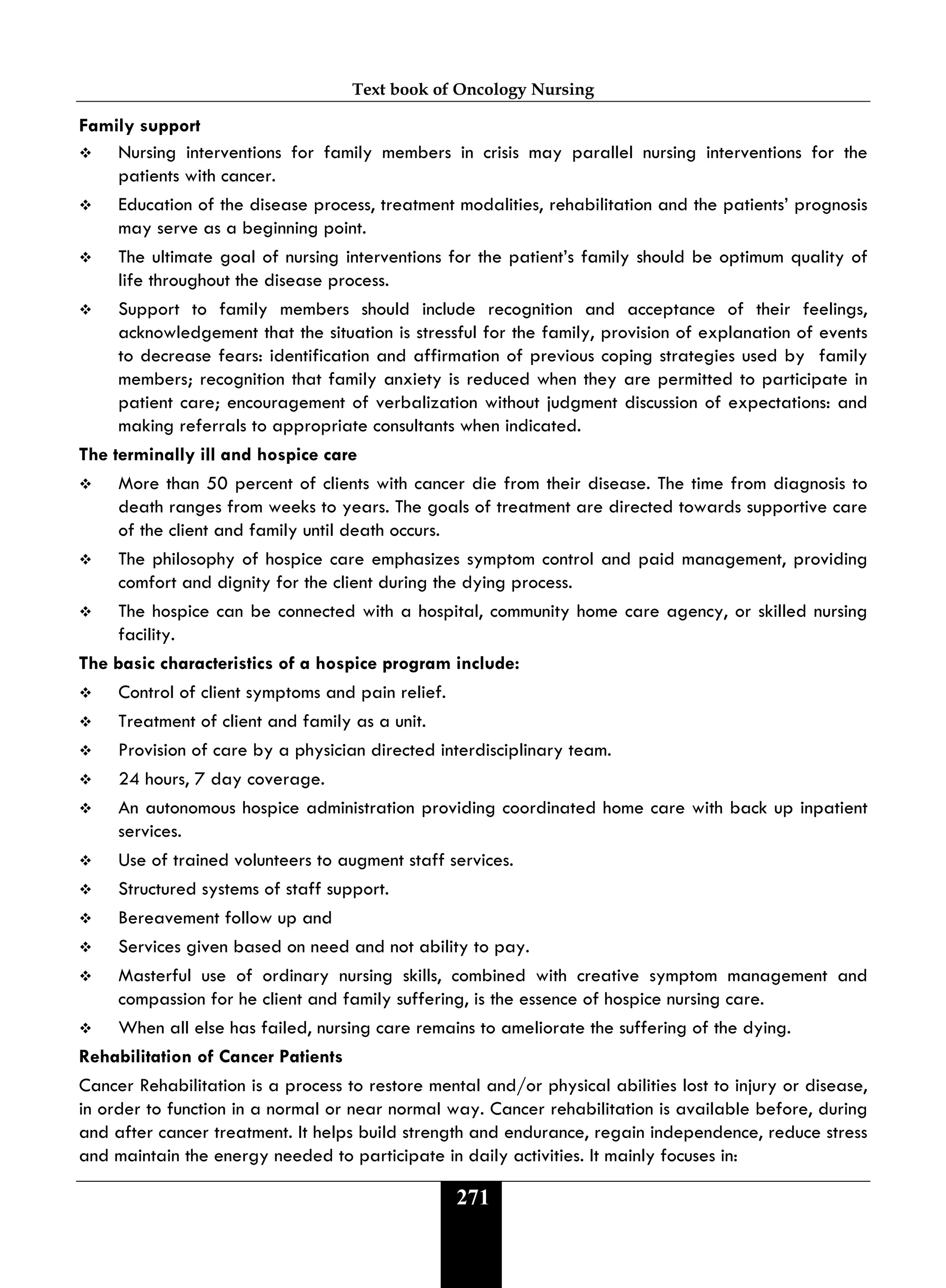 Text book of Oncology Nursing
271
Family support
 Nursing interventions for family members in crisis may parallel nursing interventions for the
patients with cancer.
 Education of the disease process, treatment modalities, rehabilitation and the patients’ prognosis
may serve as a beginning point.
 The ultimate goal of nursing interventions for the patient’s family should be optimum quality of
life throughout the disease process.
 Support to family members should include recognition and acceptance of their feelings,
acknowledgement that the situation is stressful for the family, provision of explanation of events
to decrease fears: identification and affirmation of previous coping strategies used by family
members; recognition that family anxiety is reduced when they are permitted to participate in
patient care; encouragement of verbalization without judgment discussion of expectations: and
making referrals to appropriate consultants when indicated.
The terminally ill and hospice care
 More than 50 percent of clients with cancer die from their disease. The time from diagnosis to
death ranges from weeks to years. The goals of treatment are directed towards supportive care
of the client and family until death occurs.
 The philosophy of hospice care emphasizes symptom control and paid management, providing
comfort and dignity for the client during the dying process.
 The hospice can be connected with a hospital, community home care agency, or skilled nursing
facility.
The basic characteristics of a hospice program include:
 Control of client symptoms and pain relief.
 Treatment of client and family as a unit.
 Provision of care by a physician directed interdisciplinary team.
 24 hours, 7 day coverage.
 An autonomous hospice administration providing coordinated home care with back up inpatient
services.
 Use of trained volunteers to augment staff services.
 Structured systems of staff support.
 Bereavement follow up and
 Services given based on need and not ability to pay.
 Masterful use of ordinary nursing skills, combined with creative symptom management and
compassion for he client and family suffering, is the essence of hospice nursing care.
 When all else has failed, nursing care remains to ameliorate the suffering of the dying.
Rehabilitation of Cancer Patients
Cancer Rehabilitation is a process to restore mental and/or physical abilities lost to injury or disease,
in order to function in a normal or near normal way. Cancer rehabilitation is available before, during
and after cancer treatment. It helps build strength and endurance, regain independence, reduce stress
and maintain the energy needed to participate in daily activities. It mainly focuses in:
 