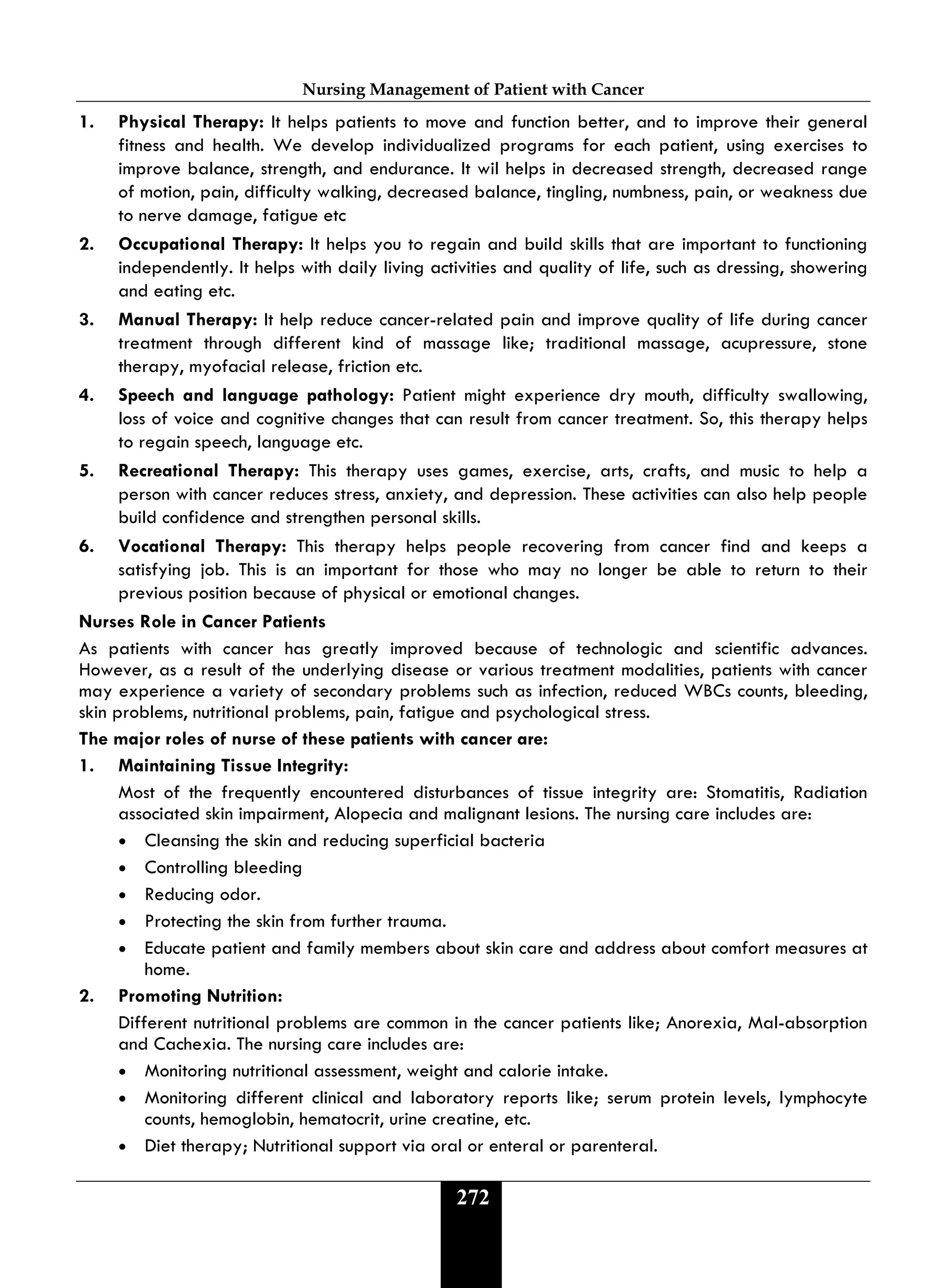 Nursing Management of Patient with Cancer
272
1. Physical Therapy: It helps patients to move and function better, and to improve their general
fitness and health. We develop individualized programs for each patient, using exercises to
improve balance, strength, and endurance. It wil helps in decreased strength, decreased range
of motion, pain, difficulty walking, decreased balance, tingling, numbness, pain, or weakness due
to nerve damage, fatigue etc
2. Occupational Therapy: It helps you to regain and build skills that are important to functioning
independently. It helps with daily living activities and quality of life, such as dressing, showering
and eating etc.
3. Manual Therapy: It help reduce cancer-related pain and improve quality of life during cancer
treatment through different kind of massage like; traditional massage, acupressure, stone
therapy, myofacial release, friction etc.
4. Speech and language pathology: Patient might experience dry mouth, difficulty swallowing,
loss of voice and cognitive changes that can result from cancer treatment. So, this therapy helps
to regain speech, language etc.
5. Recreational Therapy: This therapy uses games, exercise, arts, crafts, and music to help a
person with cancer reduces stress, anxiety, and depression. These activities can also help people
build confidence and strengthen personal skills.
6. Vocational Therapy: This therapy helps people recovering from cancer find and keeps a
satisfying job. This is an important for those who may no longer be able to return to their
previous position because of physical or emotional changes.
Nurses Role in Cancer Patients
As patients with cancer has greatly improved because of technologic and scientific advances.
However, as a result of the underlying disease or various treatment modalities, patients with cancer
may experience a variety of secondary problems such as infection, reduced WBCs counts, bleeding,
skin problems, nutritional problems, pain, fatigue and psychological stress.
The major roles of nurse of these patients with cancer are:
1. Maintaining Tissue Integrity:
Most of the frequently encountered disturbances of tissue integrity are: Stomatitis, Radiation
associated skin impairment, Alopecia and malignant lesions. The nursing care includes are:
• Cleansing the skin and reducing superficial bacteria
• Controlling bleeding
• Reducing odor.
• Protecting the skin from further trauma.
• Educate patient and family members about skin care and address about comfort measures at
home.
2. Promoting Nutrition:
Different nutritional problems are common in the cancer patients like; Anorexia, Mal-absorption
and Cachexia. The nursing care includes are:
• Monitoring nutritional assessment, weight and calorie intake.
• Monitoring different clinical and laboratory reports like; serum protein levels, lymphocyte
counts, hemoglobin, hematocrit, urine creatine, etc.
• Diet therapy; Nutritional support via oral or enteral or parenteral.
 