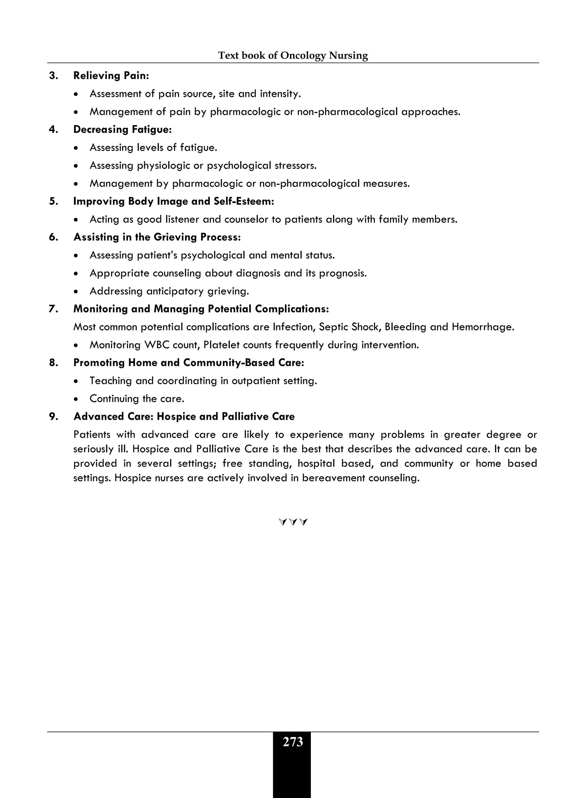 Text book of Oncology Nursing
273
3. Relieving Pain:
• Assessment of pain source, site and intensity.
• Management of pain by pharmacologic or non-pharmacological approaches.
4. Decreasing Fatigue:
• Assessing levels of fatigue.
• Assessing physiologic or psychological stressors.
• Management by pharmacologic or non-pharmacological measures.
5. Improving Body Image and Self-Esteem:
• Acting as good listener and counselor to patients along with family members.
6. Assisting in the Grieving Process:
• Assessing patient’s psychological and mental status.
• Appropriate counseling about diagnosis and its prognosis.
• Addressing anticipatory grieving.
7. Monitoring and Managing Potential Complications:
Most common potential complications are Infection, Septic Shock, Bleeding and Hemorrhage.
• Monitoring WBC count, Platelet counts frequently during intervention.
8. Promoting Home and Community-Based Care:
• Teaching and coordinating in outpatient setting.
• Continuing the care.
9. Advanced Care: Hospice and Palliative Care
Patients with advanced care are likely to experience many problems in greater degree or
seriously ill. Hospice and Palliative Care is the best that describes the advanced care. It can be
provided in several settings; free standing, hospital based, and community or home based
settings. Hospice nurses are actively involved in bereavement counseling.

 