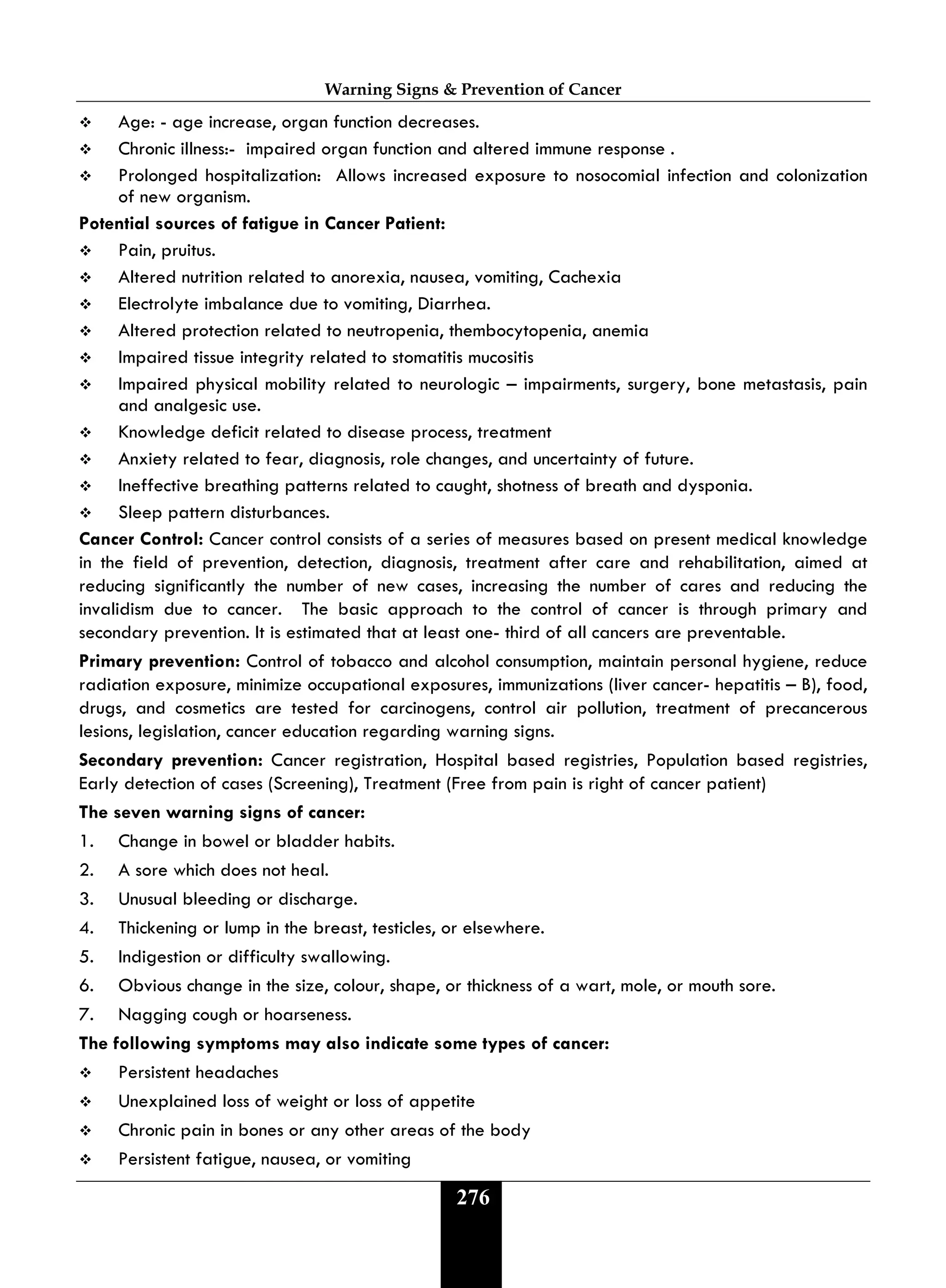 Warning Signs & Prevention of Cancer
276
 Age: - age increase, organ function decreases.
 Chronic illness:- impaired organ function and altered immune response .
 Prolonged hospitalization: Allows increased exposure to nosocomial infection and colonization
of new organism.
Potential sources of fatigue in Cancer Patient:
 Pain, pruitus.
 Altered nutrition related to anorexia, nausea, vomiting, Cachexia
 Electrolyte imbalance due to vomiting, Diarrhea.
 Altered protection related to neutropenia, thembocytopenia, anemia
 Impaired tissue integrity related to stomatitis mucositis
 Impaired physical mobility related to neurologic – impairments, surgery, bone metastasis, pain
and analgesic use.
 Knowledge deficit related to disease process, treatment
 Anxiety related to fear, diagnosis, role changes, and uncertainty of future.
 Ineffective breathing patterns related to caught, shotness of breath and dysponia.
 Sleep pattern disturbances.
Cancer Control: Cancer control consists of a series of measures based on present medical knowledge
in the field of prevention, detection, diagnosis, treatment after care and rehabilitation, aimed at
reducing significantly the number of new cases, increasing the number of cares and reducing the
invalidism due to cancer. The basic approach to the control of cancer is through primary and
secondary prevention. It is estimated that at least one- third of all cancers are preventable.
Primary prevention: Control of tobacco and alcohol consumption, maintain personal hygiene, reduce
radiation exposure, minimize occupational exposures, immunizations (liver cancer- hepatitis – B), food,
drugs, and cosmetics are tested for carcinogens, control air pollution, treatment of precancerous
lesions, legislation, cancer education regarding warning signs.
Secondary prevention: Cancer registration, Hospital based registries, Population based registries,
Early detection of cases (Screening), Treatment (Free from pain is right of cancer patient)
The seven warning signs of cancer:
1. Change in bowel or bladder habits.
2. A sore which does not heal.
3. Unusual bleeding or discharge.
4. Thickening or lump in the breast, testicles, or elsewhere.
5. Indigestion or difficulty swallowing.
6. Obvious change in the size, colour, shape, or thickness of a wart, mole, or mouth sore.
7. Nagging cough or hoarseness.
The following symptoms may also indicate some types of cancer:
 Persistent headaches
 Unexplained loss of weight or loss of appetite
 Chronic pain in bones or any other areas of the body
 Persistent fatigue, nausea, or vomiting
 