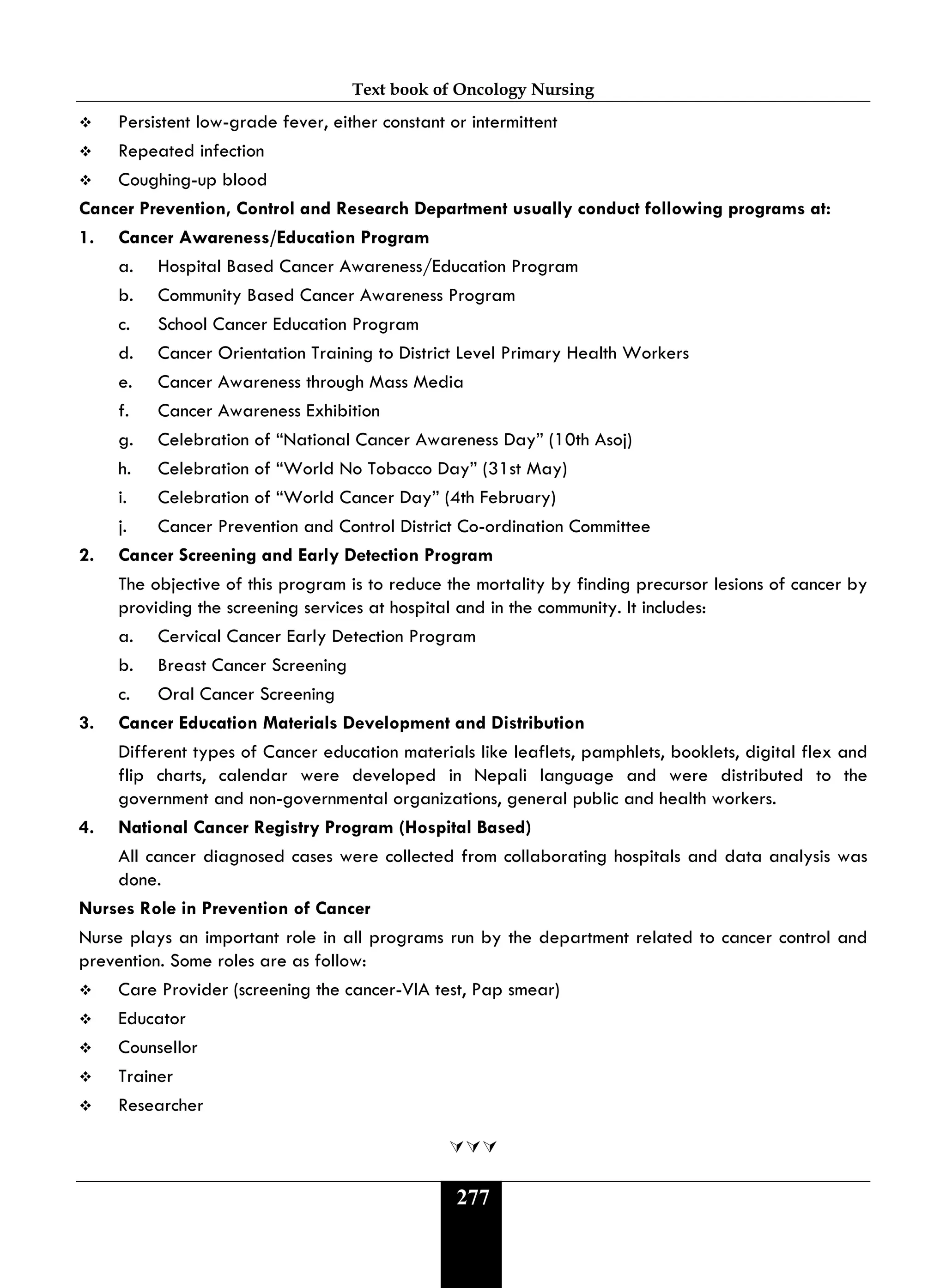 Text book of Oncology Nursing
277
 Persistent low-grade fever, either constant or intermittent
 Repeated infection
 Coughing-up blood
Cancer Prevention, Control and Research Department usually conduct following programs at:
1. Cancer Awareness/Education Program
a. Hospital Based Cancer Awareness/Education Program
b. Community Based Cancer Awareness Program
c. School Cancer Education Program
d. Cancer Orientation Training to District Level Primary Health Workers
e. Cancer Awareness through Mass Media
f. Cancer Awareness Exhibition
g. Celebration of “National Cancer Awareness Day” (10th Asoj)
h. Celebration of “World No Tobacco Day” (31st May)
i. Celebration of “World Cancer Day” (4th February)
j. Cancer Prevention and Control District Co-ordination Committee
2. Cancer Screening and Early Detection Program
The objective of this program is to reduce the mortality by finding precursor lesions of cancer by
providing the screening services at hospital and in the community. It includes:
a. Cervical Cancer Early Detection Program
b. Breast Cancer Screening
c. Oral Cancer Screening
3. Cancer Education Materials Development and Distribution
Different types of Cancer education materials like leaflets, pamphlets, booklets, digital flex and
flip charts, calendar were developed in Nepali language and were distributed to the
government and non-governmental organizations, general public and health workers.
4. National Cancer Registry Program (Hospital Based)
All cancer diagnosed cases were collected from collaborating hospitals and data analysis was
done.
Nurses Role in Prevention of Cancer
Nurse plays an important role in all programs run by the department related to cancer control and
prevention. Some roles are as follow:
 Care Provider (screening the cancer-VIA test, Pap smear)
 Educator
 Counsellor
 Trainer
 Researcher

 