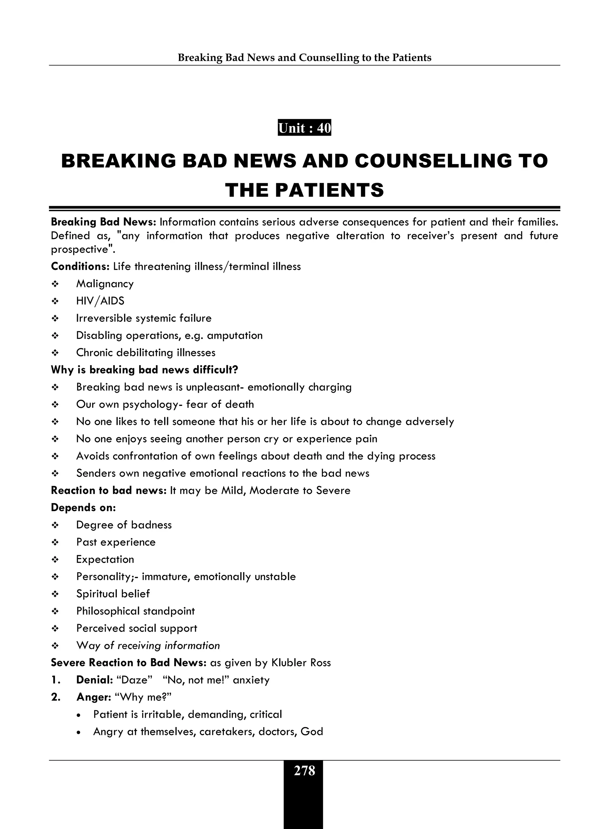 Breaking Bad News and Counselling to the Patients
278
Unit : 40
BREAKING BAD NEWS AND COUNSELLING TO
THE PATIENTS
Breaking Bad News: Information contains serious adverse consequences for patient and their families.
Defined as, "any information that produces negative alteration to receiver’s present and future
prospective".
Conditions: Life threatening illness/terminal illness
 Malignancy
 HIV/AIDS
 Irreversible systemic failure
 Disabling operations, e.g. amputation
 Chronic debilitating illnesses
Why is breaking bad news difficult?
 Breaking bad news is unpleasant- emotionally charging
 Our own psychology- fear of death
 No one likes to tell someone that his or her life is about to change adversely
 No one enjoys seeing another person cry or experience pain
 Avoids confrontation of own feelings about death and the dying process
 Senders own negative emotional reactions to the bad news
Reaction to bad news: It may be Mild, Moderate to Severe
Depends on:
 Degree of badness
 Past experience
 Expectation
 Personality;- immature, emotionally unstable
 Spiritual belief
 Philosophical standpoint
 Perceived social support
 Way of receiving information
Severe Reaction to Bad News: as given by Klubler Ross
1. Denial: “Daze” “No, not me!” anxiety
2. Anger: “Why me?”
• Patient is irritable, demanding, critical
• Angry at themselves, caretakers, doctors, God
 