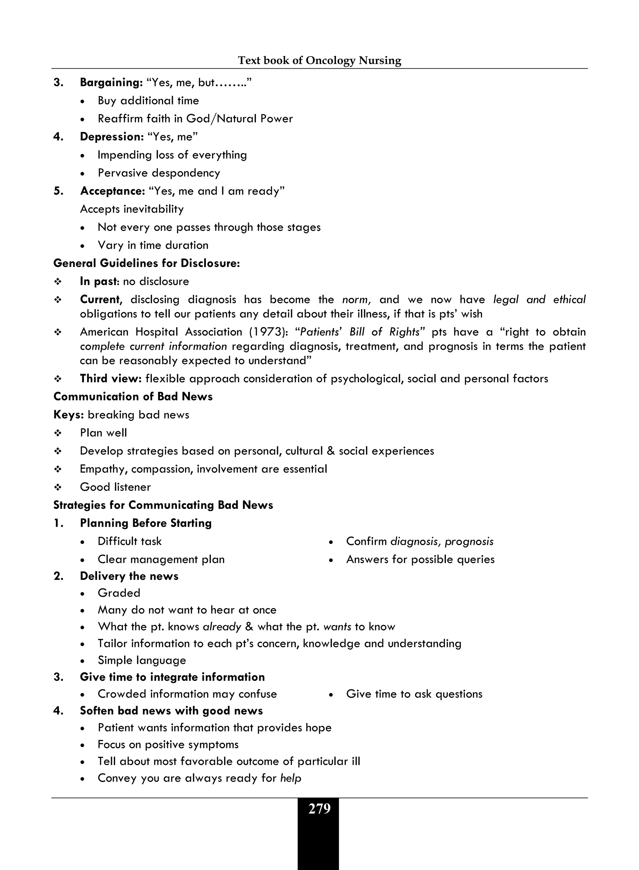 Text book of Oncology Nursing
279
3. Bargaining: “Yes, me, but……..”
• Buy additional time
• Reaffirm faith in God/Natural Power
4. Depression: “Yes, me”
• Impending loss of everything
• Pervasive despondency
5. Acceptance: “Yes, me and I am ready”
Accepts inevitability
• Not every one passes through those stages
• Vary in time duration
General Guidelines for Disclosure:
 In past: no disclosure
 Current, disclosing diagnosis has become the norm, and we now have legal and ethical
obligations to tell our patients any detail about their illness, if that is pts’ wish
 American Hospital Association (1973): “Patients’ Bill of Rights” pts have a “right to obtain
complete current information regarding diagnosis, treatment, and prognosis in terms the patient
can be reasonably expected to understand”
 Third view: flexible approach consideration of psychological, social and personal factors
Communication of Bad News
Keys: breaking bad news
 Plan well
 Develop strategies based on personal, cultural & social experiences
 Empathy, compassion, involvement are essential
 Good listener
Strategies for Communicating Bad News
1. Planning Before Starting
• Difficult task • Confirm diagnosis, prognosis
• Clear management plan • Answers for possible queries
2. Delivery the news
• Graded
• Many do not want to hear at once
• What the pt. knows already & what the pt. wants to know
• Tailor information to each pt’s concern, knowledge and understanding
• Simple language
3. Give time to integrate information
• Crowded information may confuse • Give time to ask questions
4. Soften bad news with good news
• Patient wants information that provides hope
• Focus on positive symptoms
• Tell about most favorable outcome of particular ill
• Convey you are always ready for help
 