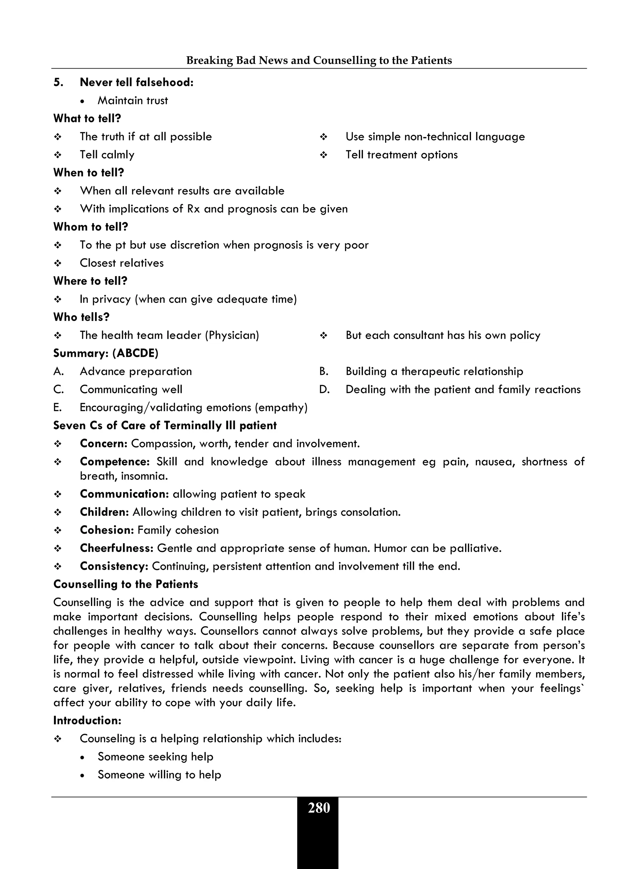 Breaking Bad News and Counselling to the Patients
280
5. Never tell falsehood:
• Maintain trust
What to tell?
 The truth if at all possible  Use simple non-technical language
 Tell calmly  Tell treatment options
When to tell?
 When all relevant results are available
 With implications of Rx and prognosis can be given
Whom to tell?
 To the pt but use discretion when prognosis is very poor
 Closest relatives
Where to tell?
 In privacy (when can give adequate time)
Who tells?
 The health team leader (Physician)  But each consultant has his own policy
Summary: (ABCDE)
A. Advance preparation B. Building a therapeutic relationship
C. Communicating well D. Dealing with the patient and family reactions
E. Encouraging/validating emotions (empathy)
Seven Cs of Care of Terminally Ill patient
 Concern: Compassion, worth, tender and involvement.
 Competence: Skill and knowledge about illness management eg pain, nausea, shortness of
breath, insomnia.
 Communication: allowing patient to speak
 Children: Allowing children to visit patient, brings consolation.
 Cohesion: Family cohesion
 Cheerfulness: Gentle and appropriate sense of human. Humor can be palliative.
 Consistency: Continuing, persistent attention and involvement till the end.
Counselling to the Patients
Counselling is the advice and support that is given to people to help them deal with problems and
make important decisions. Counselling helps people respond to their mixed emotions about life’s
challenges in healthy ways. Counsellors cannot always solve problems, but they provide a safe place
for people with cancer to talk about their concerns. Because counsellors are separate from person’s
life, they provide a helpful, outside viewpoint. Living with cancer is a huge challenge for everyone. It
is normal to feel distressed while living with cancer. Not only the patient also his/her family members,
care giver, relatives, friends needs counselling. So, seeking help is important when your feelings`
affect your ability to cope with your daily life.
Introduction:
 Counseling is a helping relationship which includes:
• Someone seeking help
• Someone willing to help
 