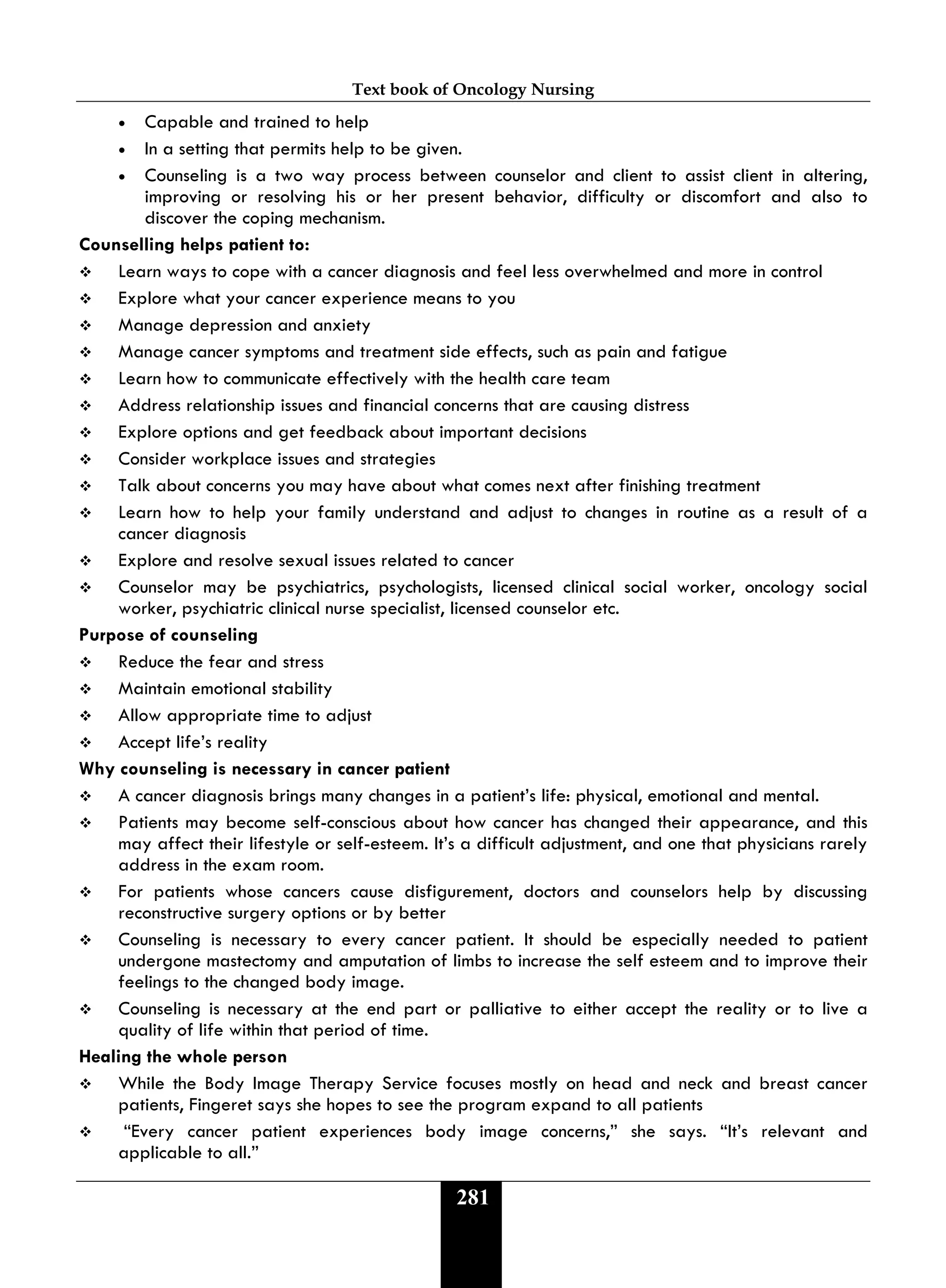 Text book of Oncology Nursing
281
• Capable and trained to help
• In a setting that permits help to be given.
• Counseling is a two way process between counselor and client to assist client in altering,
improving or resolving his or her present behavior, difficulty or discomfort and also to
discover the coping mechanism.
Counselling helps patient to:
 Learn ways to cope with a cancer diagnosis and feel less overwhelmed and more in control
 Explore what your cancer experience means to you
 Manage depression and anxiety
 Manage cancer symptoms and treatment side effects, such as pain and fatigue
 Learn how to communicate effectively with the health care team
 Address relationship issues and financial concerns that are causing distress
 Explore options and get feedback about important decisions
 Consider workplace issues and strategies
 Talk about concerns you may have about what comes next after finishing treatment
 Learn how to help your family understand and adjust to changes in routine as a result of a
cancer diagnosis
 Explore and resolve sexual issues related to cancer
 Counselor may be psychiatrics, psychologists, licensed clinical social worker, oncology social
worker, psychiatric clinical nurse specialist, licensed counselor etc.
Purpose of counseling
 Reduce the fear and stress
 Maintain emotional stability
 Allow appropriate time to adjust
 Accept life’s reality
Why counseling is necessary in cancer patient
 A cancer diagnosis brings many changes in a patient’s life: physical, emotional and mental.
 Patients may become self-conscious about how cancer has changed their appearance, and this
may affect their lifestyle or self-esteem. It’s a difficult adjustment, and one that physicians rarely
address in the exam room.
 For patients whose cancers cause disfigurement, doctors and counselors help by discussing
reconstructive surgery options or by better
 Counseling is necessary to every cancer patient. It should be especially needed to patient
undergone mastectomy and amputation of limbs to increase the self esteem and to improve their
feelings to the changed body image.
 Counseling is necessary at the end part or palliative to either accept the reality or to live a
quality of life within that period of time.
Healing the whole person
 While the Body Image Therapy Service focuses mostly on head and neck and breast cancer
patients, Fingeret says she hopes to see the program expand to all patients
 “Every cancer patient experiences body image concerns,” she says. “It’s relevant and
applicable to all.”
 