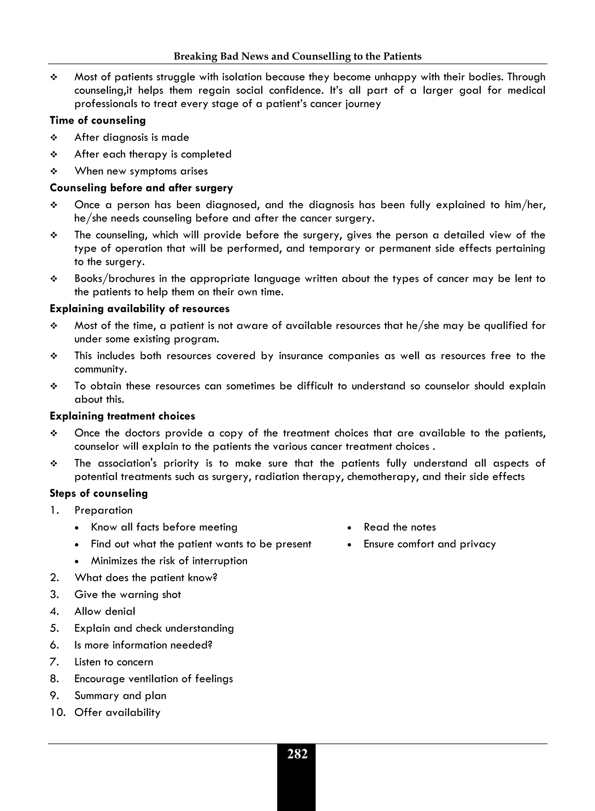 Breaking Bad News and Counselling to the Patients
282
 Most of patients struggle with isolation because they become unhappy with their bodies. Through
counseling,it helps them regain social confidence. It’s all part of a larger goal for medical
professionals to treat every stage of a patient’s cancer journey
Time of counseling
 After diagnosis is made
 After each therapy is completed
 When new symptoms arises
Counseling before and after surgery
 Once a person has been diagnosed, and the diagnosis has been fully explained to him/her,
he/she needs counseling before and after the cancer surgery.
 The counseling, which will provide before the surgery, gives the person a detailed view of the
type of operation that will be performed, and temporary or permanent side effects pertaining
to the surgery.
 Books/brochures in the appropriate language written about the types of cancer may be lent to
the patients to help them on their own time.
Explaining availability of resources
 Most of the time, a patient is not aware of available resources that he/she may be qualified for
under some existing program.
 This includes both resources covered by insurance companies as well as resources free to the
community.
 To obtain these resources can sometimes be difficult to understand so counselor should explain
about this.
Explaining treatment choices
 Once the doctors provide a copy of the treatment choices that are available to the patients,
counselor will explain to the patients the various cancer treatment choices .
 The association's priority is to make sure that the patients fully understand all aspects of
potential treatments such as surgery, radiation therapy, chemotherapy, and their side effects
Steps of counseling
1. Preparation
• Know all facts before meeting • Read the notes
• Find out what the patient wants to be present • Ensure comfort and privacy
• Minimizes the risk of interruption
2. What does the patient know?
3. Give the warning shot
4. Allow denial
5. Explain and check understanding
6. Is more information needed?
7. Listen to concern
8. Encourage ventilation of feelings
9. Summary and plan
10. Offer availability
 