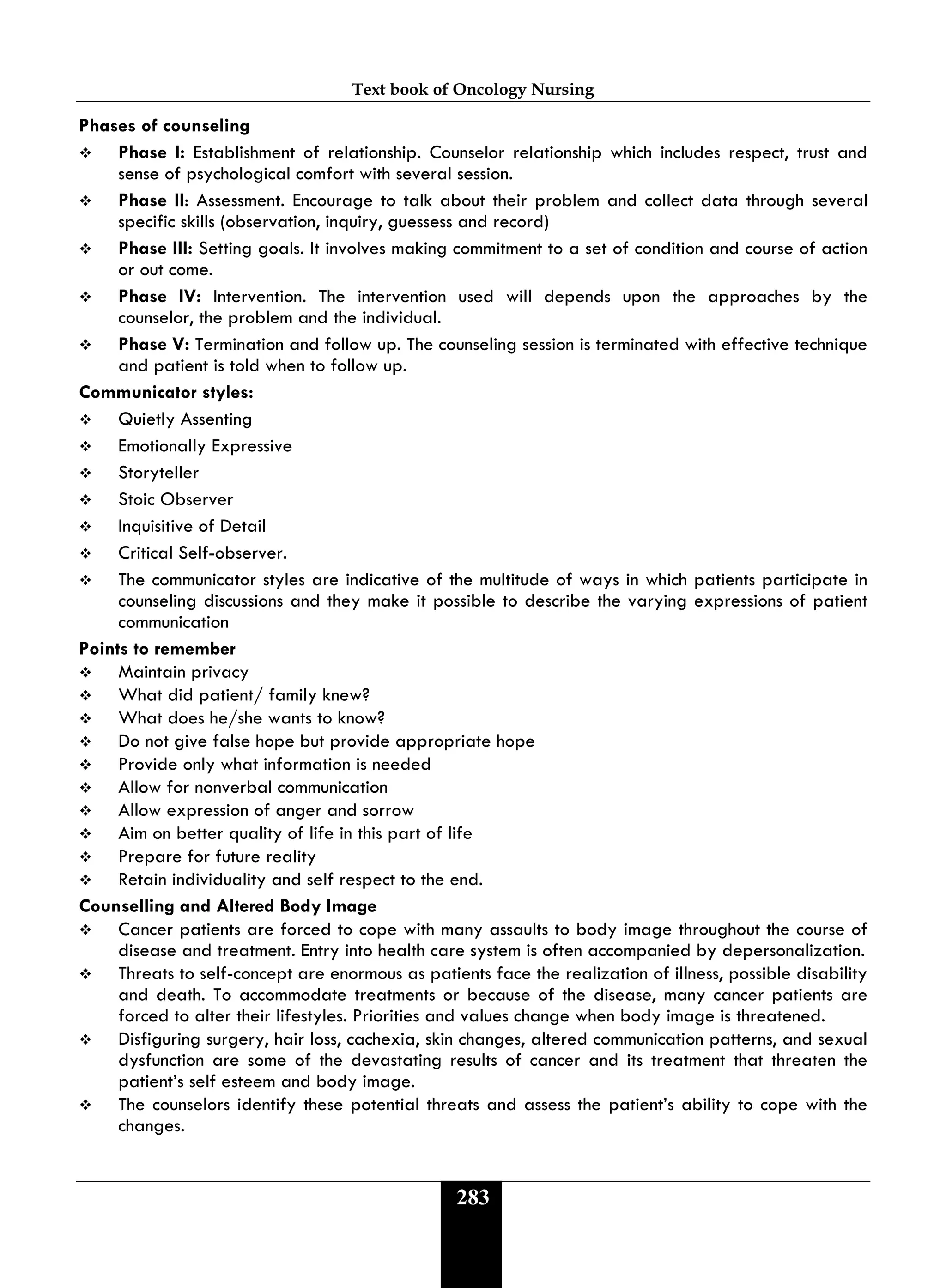Text book of Oncology Nursing
283
Phases of counseling
 Phase I: Establishment of relationship. Counselor relationship which includes respect, trust and
sense of psychological comfort with several session.
 Phase II: Assessment. Encourage to talk about their problem and collect data through several
specific skills (observation, inquiry, guessess and record)
 Phase III: Setting goals. It involves making commitment to a set of condition and course of action
or out come.
 Phase IV: Intervention. The intervention used will depends upon the approaches by the
counselor, the problem and the individual.
 Phase V: Termination and follow up. The counseling session is terminated with effective technique
and patient is told when to follow up.
Communicator styles:
 Quietly Assenting
 Emotionally Expressive
 Storyteller
 Stoic Observer
 Inquisitive of Detail
 Critical Self-observer.
 The communicator styles are indicative of the multitude of ways in which patients participate in
counseling discussions and they make it possible to describe the varying expressions of patient
communication
Points to remember
 Maintain privacy
 What did patient/ family knew?
 What does he/she wants to know?
 Do not give false hope but provide appropriate hope
 Provide only what information is needed
 Allow for nonverbal communication
 Allow expression of anger and sorrow
 Aim on better quality of life in this part of life
 Prepare for future reality
 Retain individuality and self respect to the end.
Counselling and Altered Body Image
 Cancer patients are forced to cope with many assaults to body image throughout the course of
disease and treatment. Entry into health care system is often accompanied by depersonalization.
 Threats to self-concept are enormous as patients face the realization of illness, possible disability
and death. To accommodate treatments or because of the disease, many cancer patients are
forced to alter their lifestyles. Priorities and values change when body image is threatened.
 Disfiguring surgery, hair loss, cachexia, skin changes, altered communication patterns, and sexual
dysfunction are some of the devastating results of cancer and its treatment that threaten the
patient’s self esteem and body image.
 The counselors identify these potential threats and assess the patient’s ability to cope with the
changes.
 