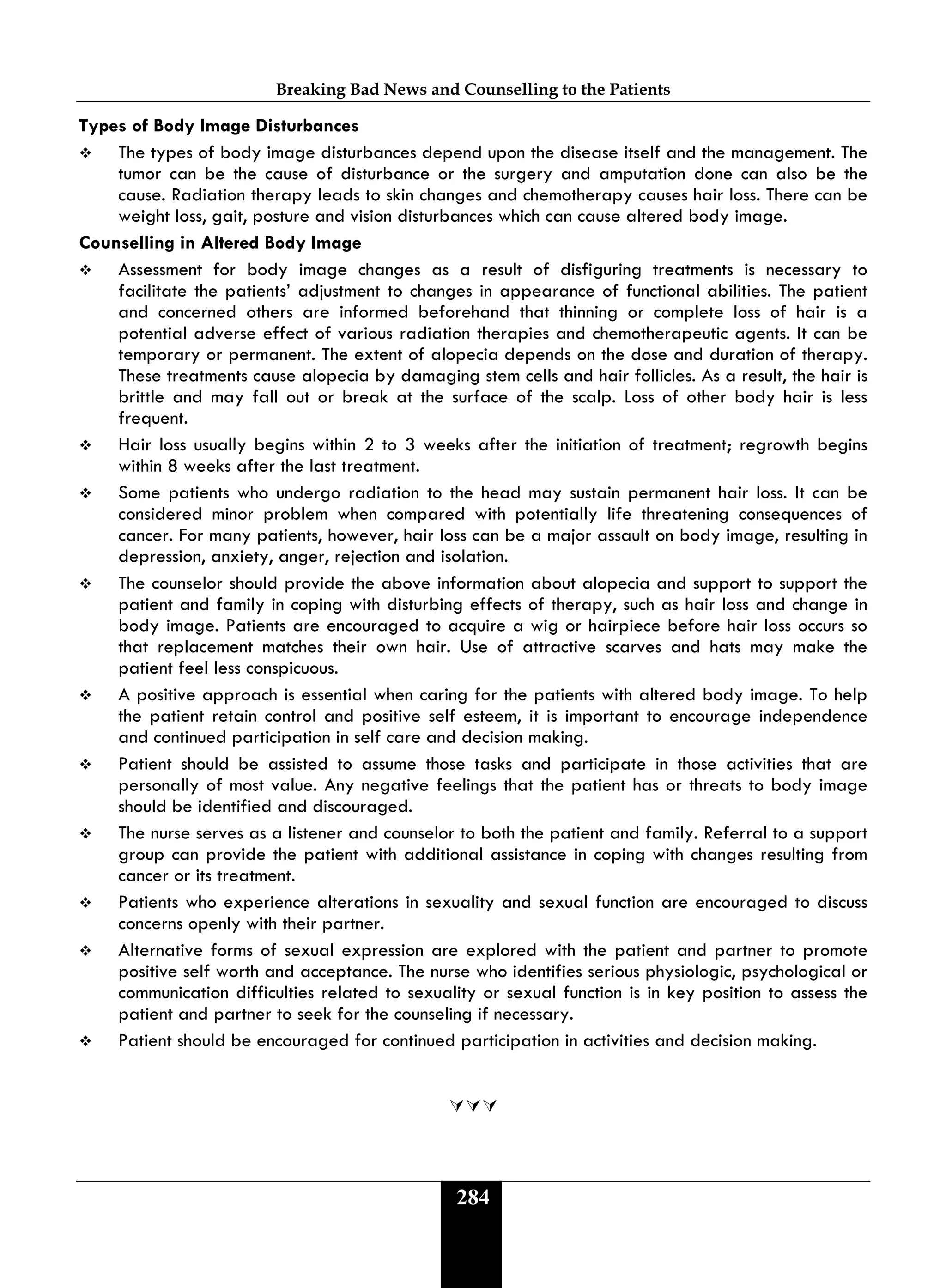 Breaking Bad News and Counselling to the Patients
284
Types of Body Image Disturbances
 The types of body image disturbances depend upon the disease itself and the management. The
tumor can be the cause of disturbance or the surgery and amputation done can also be the
cause. Radiation therapy leads to skin changes and chemotherapy causes hair loss. There can be
weight loss, gait, posture and vision disturbances which can cause altered body image.
Counselling in Altered Body Image
 Assessment for body image changes as a result of disfiguring treatments is necessary to
facilitate the patients’ adjustment to changes in appearance of functional abilities. The patient
and concerned others are informed beforehand that thinning or complete loss of hair is a
potential adverse effect of various radiation therapies and chemotherapeutic agents. It can be
temporary or permanent. The extent of alopecia depends on the dose and duration of therapy.
These treatments cause alopecia by damaging stem cells and hair follicles. As a result, the hair is
brittle and may fall out or break at the surface of the scalp. Loss of other body hair is less
frequent.
 Hair loss usually begins within 2 to 3 weeks after the initiation of treatment; regrowth begins
within 8 weeks after the last treatment.
 Some patients who undergo radiation to the head may sustain permanent hair loss. It can be
considered minor problem when compared with potentially life threatening consequences of
cancer. For many patients, however, hair loss can be a major assault on body image, resulting in
depression, anxiety, anger, rejection and isolation.
 The counselor should provide the above information about alopecia and support to support the
patient and family in coping with disturbing effects of therapy, such as hair loss and change in
body image. Patients are encouraged to acquire a wig or hairpiece before hair loss occurs so
that replacement matches their own hair. Use of attractive scarves and hats may make the
patient feel less conspicuous.
 A positive approach is essential when caring for the patients with altered body image. To help
the patient retain control and positive self esteem, it is important to encourage independence
and continued participation in self care and decision making.
 Patient should be assisted to assume those tasks and participate in those activities that are
personally of most value. Any negative feelings that the patient has or threats to body image
should be identified and discouraged.
 The nurse serves as a listener and counselor to both the patient and family. Referral to a support
group can provide the patient with additional assistance in coping with changes resulting from
cancer or its treatment.
 Patients who experience alterations in sexuality and sexual function are encouraged to discuss
concerns openly with their partner.
 Alternative forms of sexual expression are explored with the patient and partner to promote
positive self worth and acceptance. The nurse who identifies serious physiologic, psychological or
communication difficulties related to sexuality or sexual function is in key position to assess the
patient and partner to seek for the counseling if necessary.
 Patient should be encouraged for continued participation in activities and decision making.

 