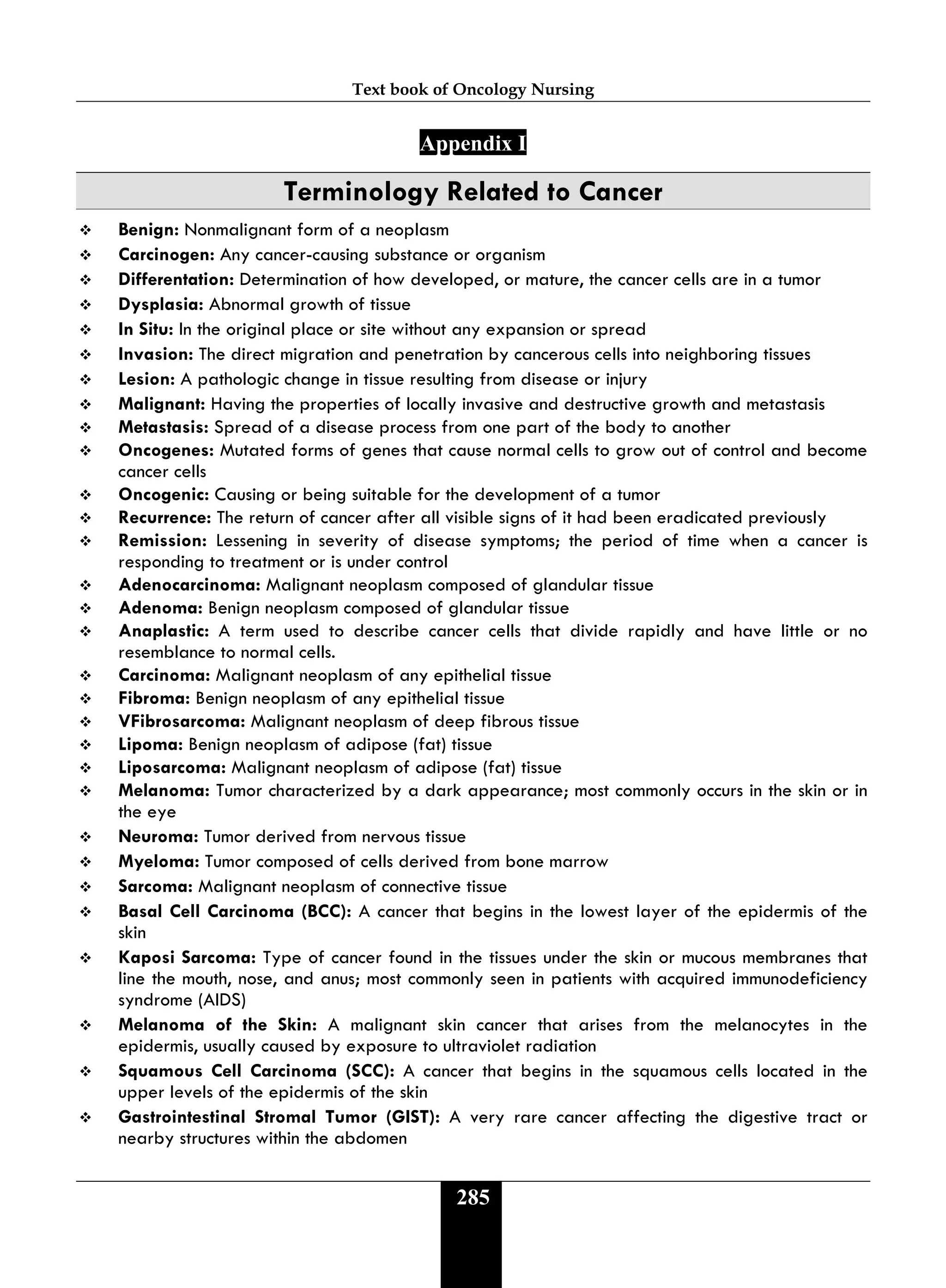 Text book of Oncology Nursing
285
Appendix I
Terminology Related to Cancer
 Benign: Nonmalignant form of a neoplasm
 Carcinogen: Any cancer-causing substance or organism
 Differentation: Determination of how developed, or mature, the cancer cells are in a tumor
 Dysplasia: Abnormal growth of tissue
 In Situ: In the original place or site without any expansion or spread
 Invasion: The direct migration and penetration by cancerous cells into neighboring tissues
 Lesion: A pathologic change in tissue resulting from disease or injury
 Malignant: Having the properties of locally invasive and destructive growth and metastasis
 Metastasis: Spread of a disease process from one part of the body to another
 Oncogenes: Mutated forms of genes that cause normal cells to grow out of control and become
cancer cells
 Oncogenic: Causing or being suitable for the development of a tumor
 Recurrence: The return of cancer after all visible signs of it had been eradicated previously
 Remission: Lessening in severity of disease symptoms; the period of time when a cancer is
responding to treatment or is under control
 Adenocarcinoma: Malignant neoplasm composed of glandular tissue
 Adenoma: Benign neoplasm composed of glandular tissue
 Anaplastic: A term used to describe cancer cells that divide rapidly and have little or no
resemblance to normal cells.
 Carcinoma: Malignant neoplasm of any epithelial tissue
 Fibroma: Benign neoplasm of any epithelial tissue
 VFibrosarcoma: Malignant neoplasm of deep fibrous tissue
 Lipoma: Benign neoplasm of adipose (fat) tissue
 Liposarcoma: Malignant neoplasm of adipose (fat) tissue
 Melanoma: Tumor characterized by a dark appearance; most commonly occurs in the skin or in
the eye
 Neuroma: Tumor derived from nervous tissue
 Myeloma: Tumor composed of cells derived from bone marrow
 Sarcoma: Malignant neoplasm of connective tissue
 Basal Cell Carcinoma (BCC): A cancer that begins in the lowest layer of the epidermis of the
skin
 Kaposi Sarcoma: Type of cancer found in the tissues under the skin or mucous membranes that
line the mouth, nose, and anus; most commonly seen in patients with acquired immunodeficiency
syndrome (AIDS)
 Melanoma of the Skin: A malignant skin cancer that arises from the melanocytes in the
epidermis, usually caused by exposure to ultraviolet radiation
 Squamous Cell Carcinoma (SCC): A cancer that begins in the squamous cells located in the
upper levels of the epidermis of the skin
 Gastrointestinal Stromal Tumor (GIST): A very rare cancer affecting the digestive tract or
nearby structures within the abdomen
 
