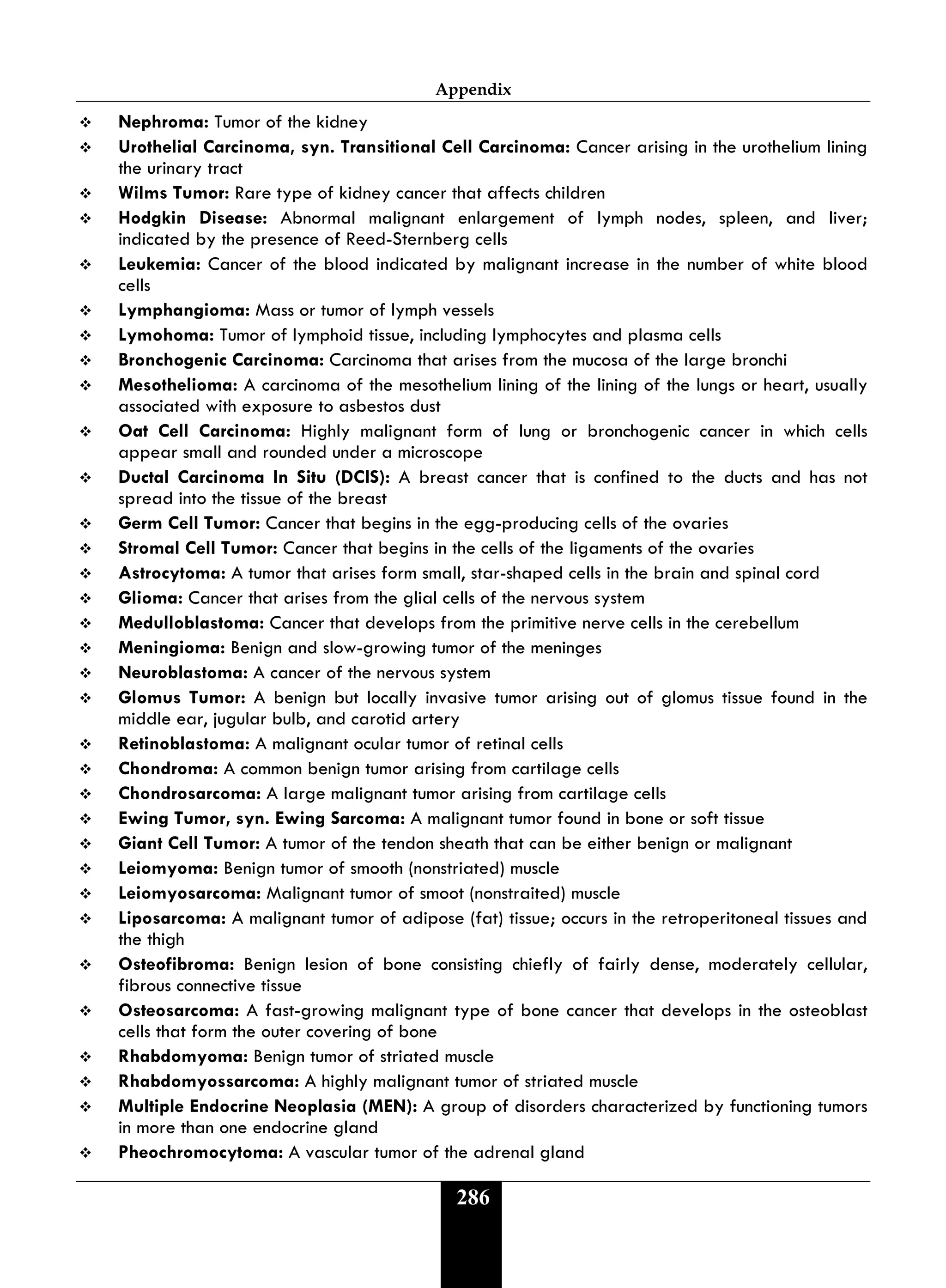 Appendix
286
 Nephroma: Tumor of the kidney
 Urothelial Carcinoma, syn. Transitional Cell Carcinoma: Cancer arising in the urothelium lining
the urinary tract
 Wilms Tumor: Rare type of kidney cancer that affects children
 Hodgkin Disease: Abnormal malignant enlargement of lymph nodes, spleen, and liver;
indicated by the presence of Reed-Sternberg cells
 Leukemia: Cancer of the blood indicated by malignant increase in the number of white blood
cells
 Lymphangioma: Mass or tumor of lymph vessels
 Lymohoma: Tumor of lymphoid tissue, including lymphocytes and plasma cells
 Bronchogenic Carcinoma: Carcinoma that arises from the mucosa of the large bronchi
 Mesothelioma: A carcinoma of the mesothelium lining of the lining of the lungs or heart, usually
associated with exposure to asbestos dust
 Oat Cell Carcinoma: Highly malignant form of lung or bronchogenic cancer in which cells
appear small and rounded under a microscope
 Ductal Carcinoma In Situ (DCIS): A breast cancer that is confined to the ducts and has not
spread into the tissue of the breast
 Germ Cell Tumor: Cancer that begins in the egg-producing cells of the ovaries
 Stromal Cell Tumor: Cancer that begins in the cells of the ligaments of the ovaries
 Astrocytoma: A tumor that arises form small, star-shaped cells in the brain and spinal cord
 Glioma: Cancer that arises from the glial cells of the nervous system
 Medulloblastoma: Cancer that develops from the primitive nerve cells in the cerebellum
 Meningioma: Benign and slow-growing tumor of the meninges
 Neuroblastoma: A cancer of the nervous system
 Glomus Tumor: A benign but locally invasive tumor arising out of glomus tissue found in the
middle ear, jugular bulb, and carotid artery
 Retinoblastoma: A malignant ocular tumor of retinal cells
 Chondroma: A common benign tumor arising from cartilage cells
 Chondrosarcoma: A large malignant tumor arising from cartilage cells
 Ewing Tumor, syn. Ewing Sarcoma: A malignant tumor found in bone or soft tissue
 Giant Cell Tumor: A tumor of the tendon sheath that can be either benign or malignant
 Leiomyoma: Benign tumor of smooth (nonstriated) muscle
 Leiomyosarcoma: Malignant tumor of smoot (nonstraited) muscle
 Liposarcoma: A malignant tumor of adipose (fat) tissue; occurs in the retroperitoneal tissues and
the thigh
 Osteofibroma: Benign lesion of bone consisting chiefly of fairly dense, moderately cellular,
fibrous connective tissue
 Osteosarcoma: A fast-growing malignant type of bone cancer that develops in the osteoblast
cells that form the outer covering of bone
 Rhabdomyoma: Benign tumor of striated muscle
 Rhabdomyossarcoma: A highly malignant tumor of striated muscle
 Multiple Endocrine Neoplasia (MEN): A group of disorders characterized by functioning tumors
in more than one endocrine gland
 Pheochromocytoma: A vascular tumor of the adrenal gland
 