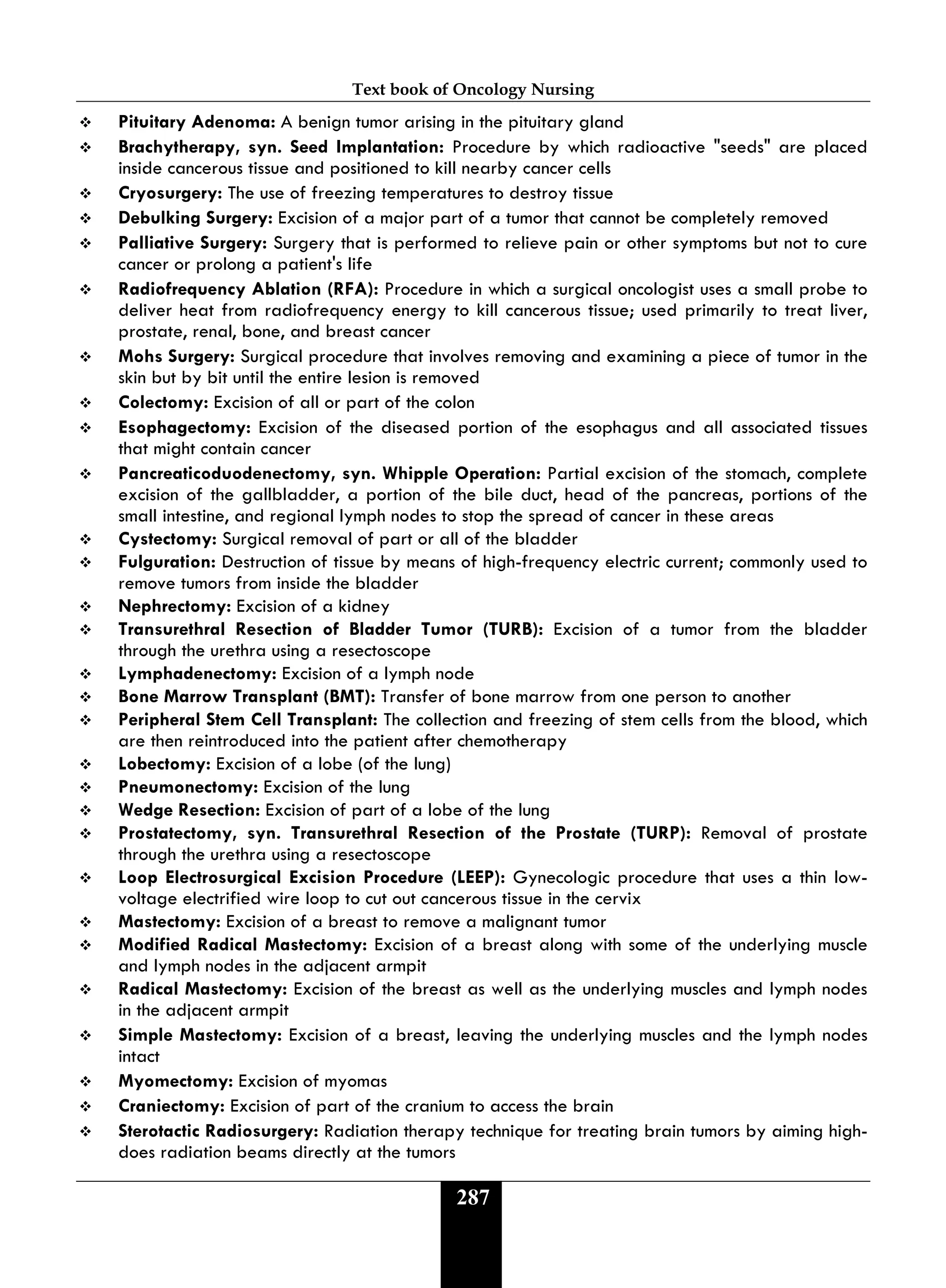 Text book of Oncology Nursing
287
 Pituitary Adenoma: A benign tumor arising in the pituitary gland
 Brachytherapy, syn. Seed Implantation: Procedure by which radioactive "seeds" are placed
inside cancerous tissue and positioned to kill nearby cancer cells
 Cryosurgery: The use of freezing temperatures to destroy tissue
 Debulking Surgery: Excision of a major part of a tumor that cannot be completely removed
 Palliative Surgery: Surgery that is performed to relieve pain or other symptoms but not to cure
cancer or prolong a patient's life
 Radiofrequency Ablation (RFA): Procedure in which a surgical oncologist uses a small probe to
deliver heat from radiofrequency energy to kill cancerous tissue; used primarily to treat liver,
prostate, renal, bone, and breast cancer
 Mohs Surgery: Surgical procedure that involves removing and examining a piece of tumor in the
skin but by bit until the entire lesion is removed
 Colectomy: Excision of all or part of the colon
 Esophagectomy: Excision of the diseased portion of the esophagus and all associated tissues
that might contain cancer
 Pancreaticoduodenectomy, syn. Whipple Operation: Partial excision of the stomach, complete
excision of the gallbladder, a portion of the bile duct, head of the pancreas, portions of the
small intestine, and regional lymph nodes to stop the spread of cancer in these areas
 Cystectomy: Surgical removal of part or all of the bladder
 Fulguration: Destruction of tissue by means of high-frequency electric current; commonly used to
remove tumors from inside the bladder
 Nephrectomy: Excision of a kidney
 Transurethral Resection of Bladder Tumor (TURB): Excision of a tumor from the bladder
through the urethra using a resectoscope
 Lymphadenectomy: Excision of a lymph node
 Bone Marrow Transplant (BMT): Transfer of bone marrow from one person to another
 Peripheral Stem Cell Transplant: The collection and freezing of stem cells from the blood, which
are then reintroduced into the patient after chemotherapy
 Lobectomy: Excision of a lobe (of the lung)
 Pneumonectomy: Excision of the lung
 Wedge Resection: Excision of part of a lobe of the lung
 Prostatectomy, syn. Transurethral Resection of the Prostate (TURP): Removal of prostate
through the urethra using a resectoscope
 Loop Electrosurgical Excision Procedure (LEEP): Gynecologic procedure that uses a thin low-
voltage electrified wire loop to cut out cancerous tissue in the cervix
 Mastectomy: Excision of a breast to remove a malignant tumor
 Modified Radical Mastectomy: Excision of a breast along with some of the underlying muscle
and lymph nodes in the adjacent armpit
 Radical Mastectomy: Excision of the breast as well as the underlying muscles and lymph nodes
in the adjacent armpit
 Simple Mastectomy: Excision of a breast, leaving the underlying muscles and the lymph nodes
intact
 Myomectomy: Excision of myomas
 Craniectomy: Excision of part of the cranium to access the brain
 Sterotactic Radiosurgery: Radiation therapy technique for treating brain tumors by aiming high-
does radiation beams directly at the tumors
 