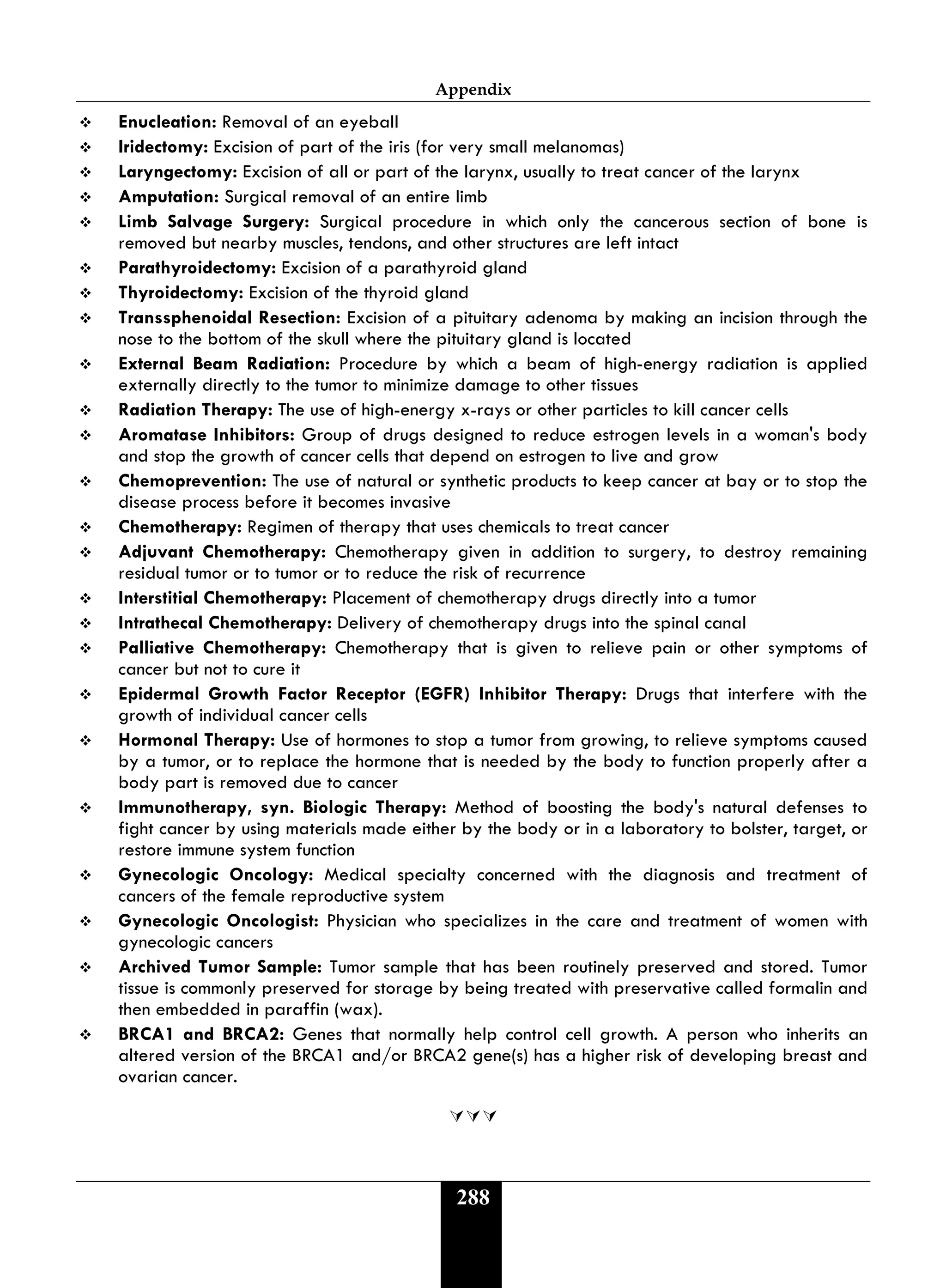 Appendix
288
 Enucleation: Removal of an eyeball
 Iridectomy: Excision of part of the iris (for very small melanomas)
 Laryngectomy: Excision of all or part of the larynx, usually to treat cancer of the larynx
 Amputation: Surgical removal of an entire limb
 Limb Salvage Surgery: Surgical procedure in which only the cancerous section of bone is
removed but nearby muscles, tendons, and other structures are left intact
 Parathyroidectomy: Excision of a parathyroid gland
 Thyroidectomy: Excision of the thyroid gland
 Transsphenoidal Resection: Excision of a pituitary adenoma by making an incision through the
nose to the bottom of the skull where the pituitary gland is located
 External Beam Radiation: Procedure by which a beam of high-energy radiation is applied
externally directly to the tumor to minimize damage to other tissues
 Radiation Therapy: The use of high-energy x-rays or other particles to kill cancer cells
 Aromatase Inhibitors: Group of drugs designed to reduce estrogen levels in a woman's body
and stop the growth of cancer cells that depend on estrogen to live and grow
 Chemoprevention: The use of natural or synthetic products to keep cancer at bay or to stop the
disease process before it becomes invasive
 Chemotherapy: Regimen of therapy that uses chemicals to treat cancer
 Adjuvant Chemotherapy: Chemotherapy given in addition to surgery, to destroy remaining
residual tumor or to tumor or to reduce the risk of recurrence
 Interstitial Chemotherapy: Placement of chemotherapy drugs directly into a tumor
 Intrathecal Chemotherapy: Delivery of chemotherapy drugs into the spinal canal
 Palliative Chemotherapy: Chemotherapy that is given to relieve pain or other symptoms of
cancer but not to cure it
 Epidermal Growth Factor Receptor (EGFR) Inhibitor Therapy: Drugs that interfere with the
growth of individual cancer cells
 Hormonal Therapy: Use of hormones to stop a tumor from growing, to relieve symptoms caused
by a tumor, or to replace the hormone that is needed by the body to function properly after a
body part is removed due to cancer
 Immunotherapy, syn. Biologic Therapy: Method of boosting the body's natural defenses to
fight cancer by using materials made either by the body or in a laboratory to bolster, target, or
restore immune system function
 Gynecologic Oncology: Medical specialty concerned with the diagnosis and treatment of
cancers of the female reproductive system
 Gynecologic Oncologist: Physician who specializes in the care and treatment of women with
gynecologic cancers
 Archived Tumor Sample: Tumor sample that has been routinely preserved and stored. Tumor
tissue is commonly preserved for storage by being treated with preservative called formalin and
then embedded in paraffin (wax).
 BRCA1 and BRCA2: Genes that normally help control cell growth. A person who inherits an
altered version of the BRCA1 and/or BRCA2 gene(s) has a higher risk of developing breast and
ovarian cancer.

 