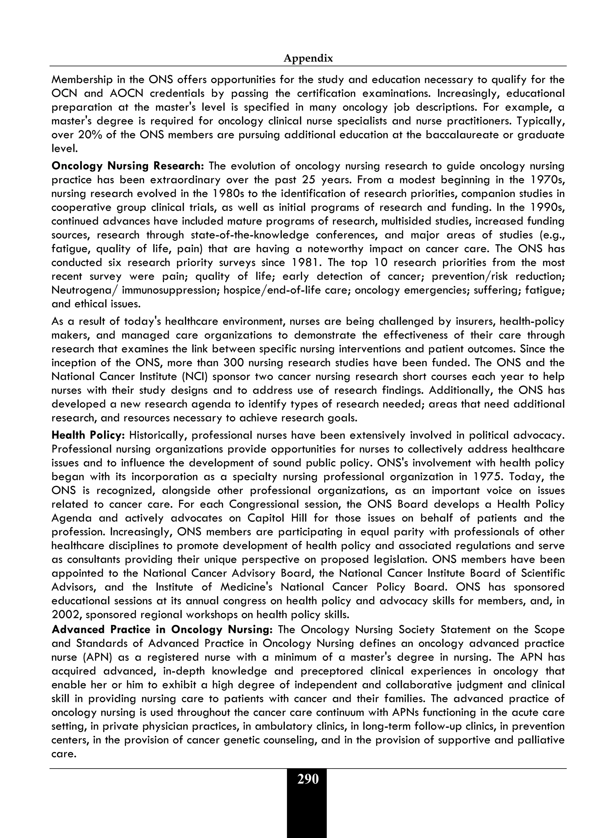 Appendix
290
Membership in the ONS offers opportunities for the study and education necessary to qualify for the
OCN and AOCN credentials by passing the certification examinations. Increasingly, educational
preparation at the master's level is specified in many oncology job descriptions. For example, a
master's degree is required for oncology clinical nurse specialists and nurse practitioners. Typically,
over 20% of the ONS members are pursuing additional education at the baccalaureate or graduate
level.
Oncology Nursing Research: The evolution of oncology nursing research to guide oncology nursing
practice has been extraordinary over the past 25 years. From a modest beginning in the 1970s,
nursing research evolved in the 1980s to the identification of research priorities, companion studies in
cooperative group clinical trials, as well as initial programs of research and funding. In the 1990s,
continued advances have included mature programs of research, multisided studies, increased funding
sources, research through state-of-the-knowledge conferences, and major areas of studies (e.g.,
fatigue, quality of life, pain) that are having a noteworthy impact on cancer care. The ONS has
conducted six research priority surveys since 1981. The top 10 research priorities from the most
recent survey were pain; quality of life; early detection of cancer; prevention/risk reduction;
Neutrogena/ immunosuppression; hospice/end-of-life care; oncology emergencies; suffering; fatigue;
and ethical issues.
As a result of today's healthcare environment, nurses are being challenged by insurers, health-policy
makers, and managed care organizations to demonstrate the effectiveness of their care through
research that examines the link between specific nursing interventions and patient outcomes. Since the
inception of the ONS, more than 300 nursing research studies have been funded. The ONS and the
National Cancer Institute (NCI) sponsor two cancer nursing research short courses each year to help
nurses with their study designs and to address use of research findings. Additionally, the ONS has
developed a new research agenda to identify types of research needed; areas that need additional
research, and resources necessary to achieve research goals.
Health Policy: Historically, professional nurses have been extensively involved in political advocacy.
Professional nursing organizations provide opportunities for nurses to collectively address healthcare
issues and to influence the development of sound public policy. ONS's involvement with health policy
began with its incorporation as a specialty nursing professional organization in 1975. Today, the
ONS is recognized, alongside other professional organizations, as an important voice on issues
related to cancer care. For each Congressional session, the ONS Board develops a Health Policy
Agenda and actively advocates on Capitol Hill for those issues on behalf of patients and the
profession. Increasingly, ONS members are participating in equal parity with professionals of other
healthcare disciplines to promote development of health policy and associated regulations and serve
as consultants providing their unique perspective on proposed legislation. ONS members have been
appointed to the National Cancer Advisory Board, the National Cancer Institute Board of Scientific
Advisors, and the Institute of Medicine's National Cancer Policy Board. ONS has sponsored
educational sessions at its annual congress on health policy and advocacy skills for members, and, in
2002, sponsored regional workshops on health policy skills.
Advanced Practice in Oncology Nursing: The Oncology Nursing Society Statement on the Scope
and Standards of Advanced Practice in Oncology Nursing defines an oncology advanced practice
nurse (APN) as a registered nurse with a minimum of a master's degree in nursing. The APN has
acquired advanced, in-depth knowledge and preceptored clinical experiences in oncology that
enable her or him to exhibit a high degree of independent and collaborative judgment and clinical
skill in providing nursing care to patients with cancer and their families. The advanced practice of
oncology nursing is used throughout the cancer care continuum with APNs functioning in the acute care
setting, in private physician practices, in ambulatory clinics, in long-term follow-up clinics, in prevention
centers, in the provision of cancer genetic counseling, and in the provision of supportive and palliative
care.
 