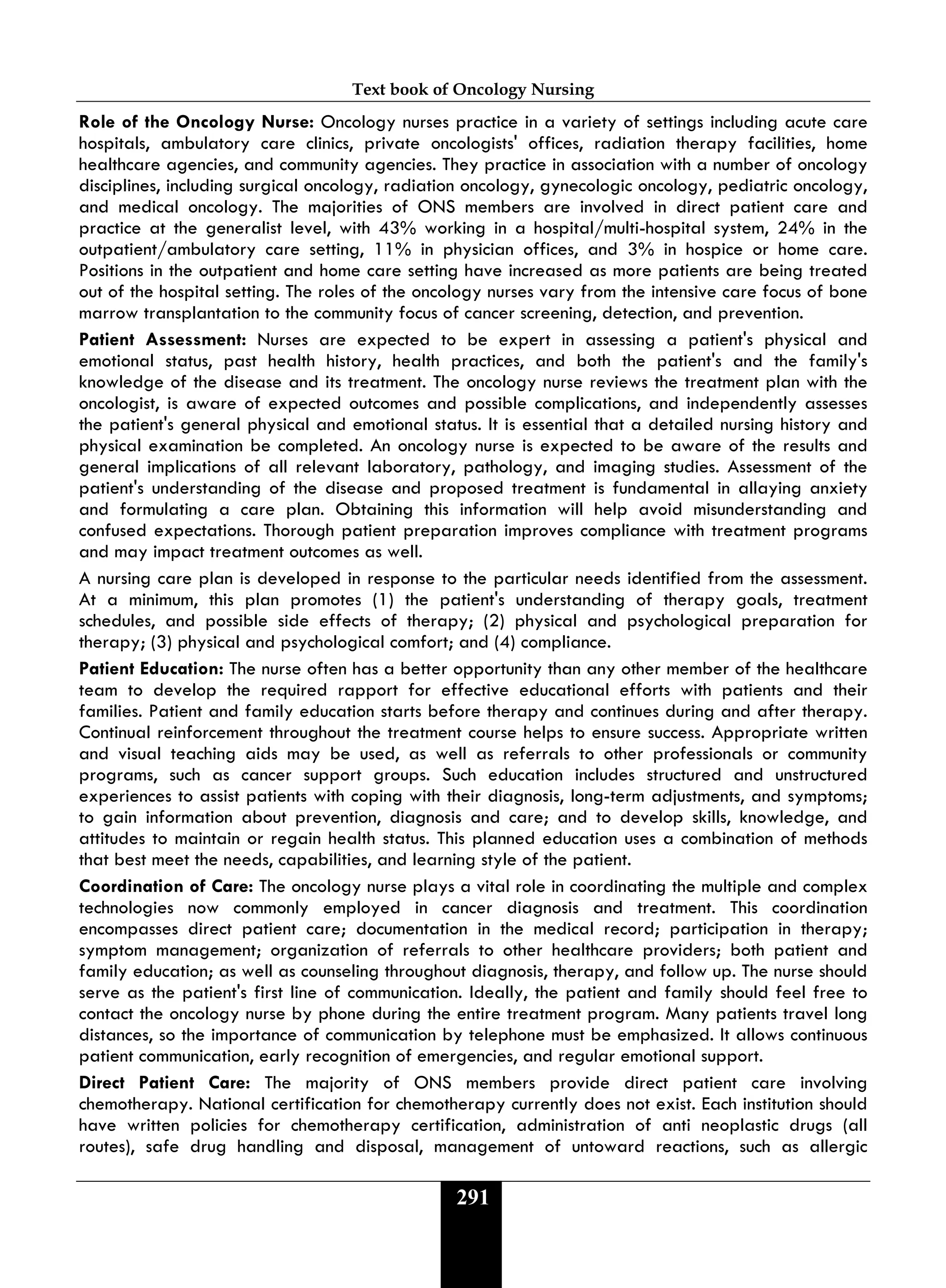 Text book of Oncology Nursing
291
Role of the Oncology Nurse: Oncology nurses practice in a variety of settings including acute care
hospitals, ambulatory care clinics, private oncologists' offices, radiation therapy facilities, home
healthcare agencies, and community agencies. They practice in association with a number of oncology
disciplines, including surgical oncology, radiation oncology, gynecologic oncology, pediatric oncology,
and medical oncology. The majorities of ONS members are involved in direct patient care and
practice at the generalist level, with 43% working in a hospital/multi-hospital system, 24% in the
outpatient/ambulatory care setting, 11% in physician offices, and 3% in hospice or home care.
Positions in the outpatient and home care setting have increased as more patients are being treated
out of the hospital setting. The roles of the oncology nurses vary from the intensive care focus of bone
marrow transplantation to the community focus of cancer screening, detection, and prevention.
Patient Assessment: Nurses are expected to be expert in assessing a patient's physical and
emotional status, past health history, health practices, and both the patient's and the family's
knowledge of the disease and its treatment. The oncology nurse reviews the treatment plan with the
oncologist, is aware of expected outcomes and possible complications, and independently assesses
the patient's general physical and emotional status. It is essential that a detailed nursing history and
physical examination be completed. An oncology nurse is expected to be aware of the results and
general implications of all relevant laboratory, pathology, and imaging studies. Assessment of the
patient's understanding of the disease and proposed treatment is fundamental in allaying anxiety
and formulating a care plan. Obtaining this information will help avoid misunderstanding and
confused expectations. Thorough patient preparation improves compliance with treatment programs
and may impact treatment outcomes as well.
A nursing care plan is developed in response to the particular needs identified from the assessment.
At a minimum, this plan promotes (1) the patient's understanding of therapy goals, treatment
schedules, and possible side effects of therapy; (2) physical and psychological preparation for
therapy; (3) physical and psychological comfort; and (4) compliance.
Patient Education: The nurse often has a better opportunity than any other member of the healthcare
team to develop the required rapport for effective educational efforts with patients and their
families. Patient and family education starts before therapy and continues during and after therapy.
Continual reinforcement throughout the treatment course helps to ensure success. Appropriate written
and visual teaching aids may be used, as well as referrals to other professionals or community
programs, such as cancer support groups. Such education includes structured and unstructured
experiences to assist patients with coping with their diagnosis, long-term adjustments, and symptoms;
to gain information about prevention, diagnosis and care; and to develop skills, knowledge, and
attitudes to maintain or regain health status. This planned education uses a combination of methods
that best meet the needs, capabilities, and learning style of the patient.
Coordination of Care: The oncology nurse plays a vital role in coordinating the multiple and complex
technologies now commonly employed in cancer diagnosis and treatment. This coordination
encompasses direct patient care; documentation in the medical record; participation in therapy;
symptom management; organization of referrals to other healthcare providers; both patient and
family education; as well as counseling throughout diagnosis, therapy, and follow up. The nurse should
serve as the patient's first line of communication. Ideally, the patient and family should feel free to
contact the oncology nurse by phone during the entire treatment program. Many patients travel long
distances, so the importance of communication by telephone must be emphasized. It allows continuous
patient communication, early recognition of emergencies, and regular emotional support.
Direct Patient Care: The majority of ONS members provide direct patient care involving
chemotherapy. National certification for chemotherapy currently does not exist. Each institution should
have written policies for chemotherapy certification, administration of anti neoplastic drugs (all
routes), safe drug handling and disposal, management of untoward reactions, such as allergic
 