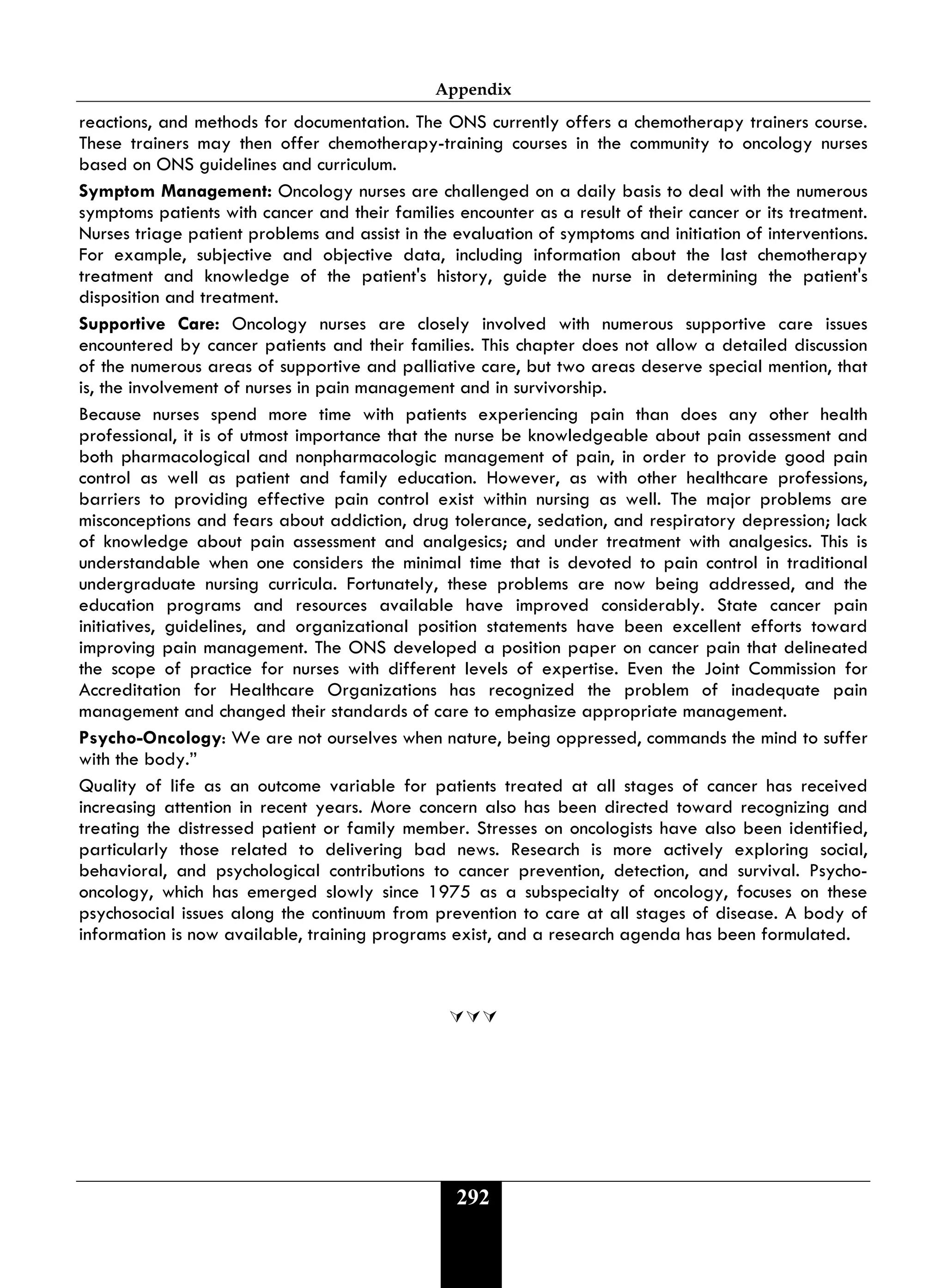 Appendix
292
reactions, and methods for documentation. The ONS currently offers a chemotherapy trainers course.
These trainers may then offer chemotherapy-training courses in the community to oncology nurses
based on ONS guidelines and curriculum.
Symptom Management: Oncology nurses are challenged on a daily basis to deal with the numerous
symptoms patients with cancer and their families encounter as a result of their cancer or its treatment.
Nurses triage patient problems and assist in the evaluation of symptoms and initiation of interventions.
For example, subjective and objective data, including information about the last chemotherapy
treatment and knowledge of the patient's history, guide the nurse in determining the patient's
disposition and treatment.
Supportive Care: Oncology nurses are closely involved with numerous supportive care issues
encountered by cancer patients and their families. This chapter does not allow a detailed discussion
of the numerous areas of supportive and palliative care, but two areas deserve special mention, that
is, the involvement of nurses in pain management and in survivorship.
Because nurses spend more time with patients experiencing pain than does any other health
professional, it is of utmost importance that the nurse be knowledgeable about pain assessment and
both pharmacological and nonpharmacologic management of pain, in order to provide good pain
control as well as patient and family education. However, as with other healthcare professions,
barriers to providing effective pain control exist within nursing as well. The major problems are
misconceptions and fears about addiction, drug tolerance, sedation, and respiratory depression; lack
of knowledge about pain assessment and analgesics; and under treatment with analgesics. This is
understandable when one considers the minimal time that is devoted to pain control in traditional
undergraduate nursing curricula. Fortunately, these problems are now being addressed, and the
education programs and resources available have improved considerably. State cancer pain
initiatives, guidelines, and organizational position statements have been excellent efforts toward
improving pain management. The ONS developed a position paper on cancer pain that delineated
the scope of practice for nurses with different levels of expertise. Even the Joint Commission for
Accreditation for Healthcare Organizations has recognized the problem of inadequate pain
management and changed their standards of care to emphasize appropriate management.
Psycho-Oncology: We are not ourselves when nature, being oppressed, commands the mind to suffer
with the body.”
Quality of life as an outcome variable for patients treated at all stages of cancer has received
increasing attention in recent years. More concern also has been directed toward recognizing and
treating the distressed patient or family member. Stresses on oncologists have also been identified,
particularly those related to delivering bad news. Research is more actively exploring social,
behavioral, and psychological contributions to cancer prevention, detection, and survival. Psycho-
oncology, which has emerged slowly since 1975 as a subspecialty of oncology, focuses on these
psychosocial issues along the continuum from prevention to care at all stages of disease. A body of
information is now available, training programs exist, and a research agenda has been formulated.

 