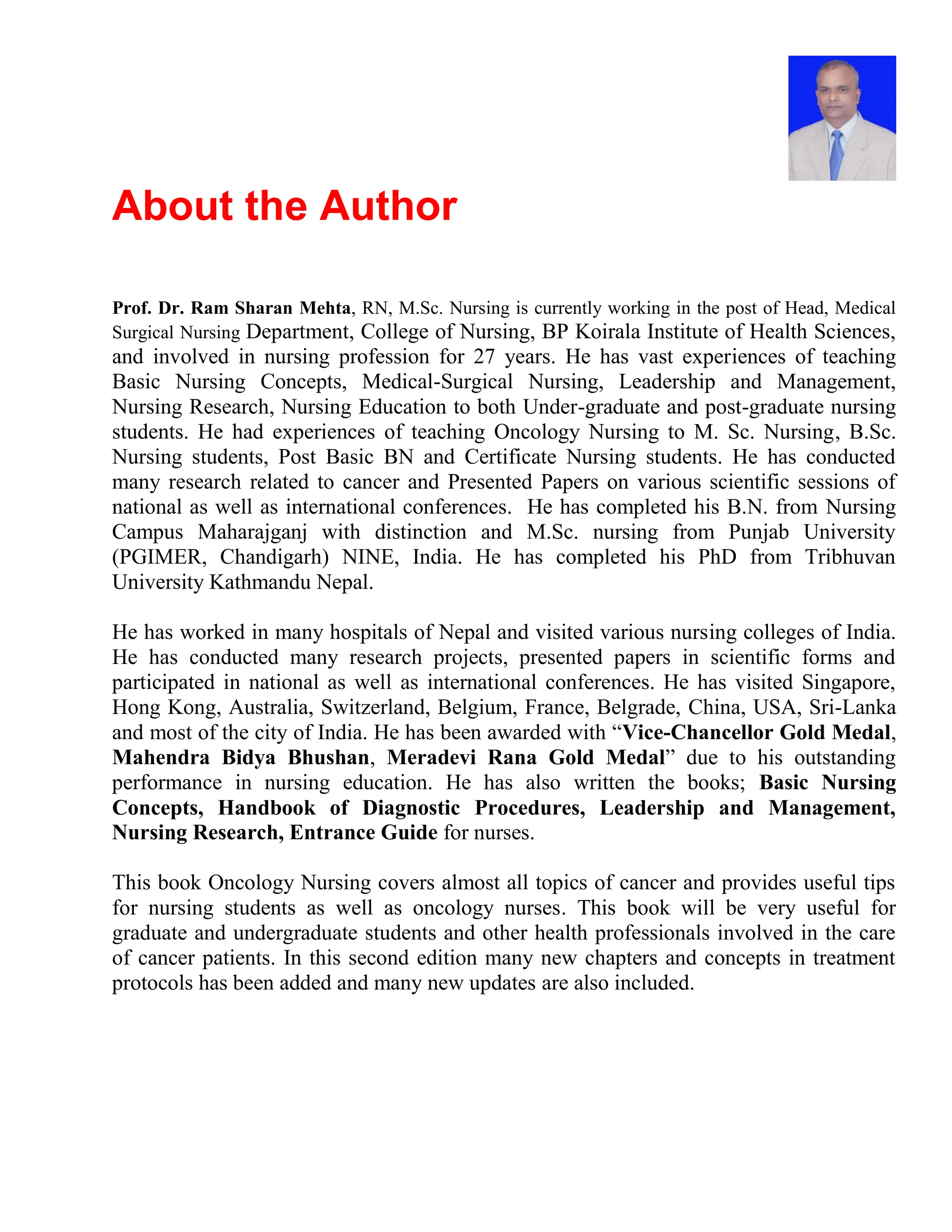 About the Author
Prof. Dr. Ram Sharan Mehta, RN, M.Sc. Nursing is currently working in the post of Head, Medical
Surgical Nursing Department, College of Nursing, BP Koirala Institute of Health Sciences,
and involved in nursing profession for 27 years. He has vast experiences of teaching
Basic Nursing Concepts, Medical-Surgical Nursing, Leadership and Management,
Nursing Research, Nursing Education to both Under-graduate and post-graduate nursing
students. He had experiences of teaching Oncology Nursing to M. Sc. Nursing, B.Sc.
Nursing students, Post Basic BN and Certificate Nursing students. He has conducted
many research related to cancer and Presented Papers on various scientific sessions of
national as well as international conferences. He has completed his B.N. from Nursing
Campus Maharajganj with distinction and M.Sc. nursing from Punjab University
(PGIMER, Chandigarh) NINE, India. He has completed his PhD from Tribhuvan
University Kathmandu Nepal.
He has worked in many hospitals of Nepal and visited various nursing colleges of India.
He has conducted many research projects, presented papers in scientific forms and
participated in national as well as international conferences. He has visited Singapore,
Hong Kong, Australia, Switzerland, Belgium, France, Belgrade, China, USA, Sri-Lanka
and most of the city of India. He has been awarded with “Vice-Chancellor Gold Medal,
Mahendra Bidya Bhushan, Meradevi Rana Gold Medal” due to his outstanding
performance in nursing education. He has also written the books; Basic Nursing
Concepts, Handbook of Diagnostic Procedures, Leadership and Management,
Nursing Research, Entrance Guide for nurses.
This book Oncology Nursing covers almost all topics of cancer and provides useful tips
for nursing students as well as oncology nurses. This book will be very useful for
graduate and undergraduate students and other health professionals involved in the care
of cancer patients. In this second edition many new chapters and concepts in treatment
protocols has been added and many new updates are also included.
 