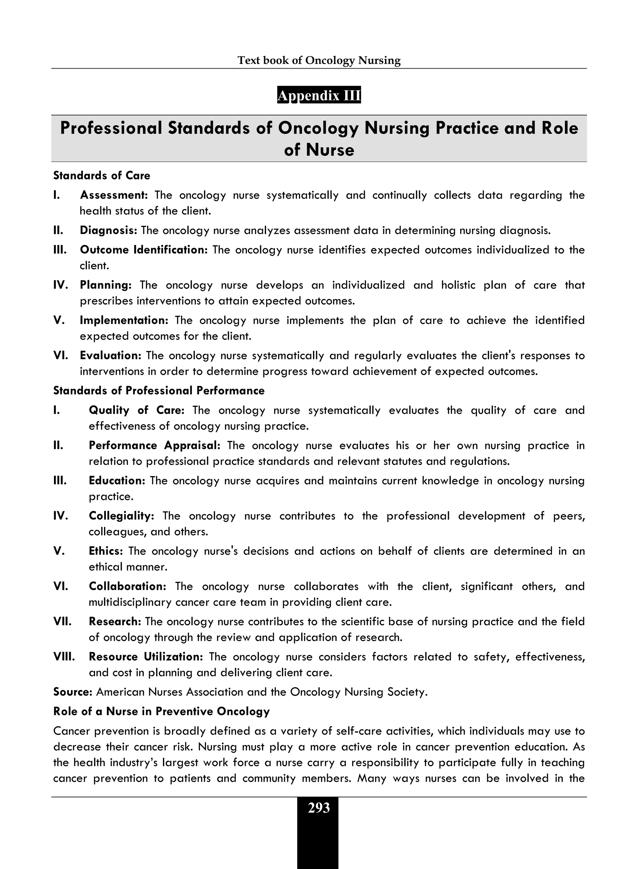 Text book of Oncology Nursing
293
Appendix III
Professional Standards of Oncology Nursing Practice and Role
of Nurse
Standards of Care
I. Assessment: The oncology nurse systematically and continually collects data regarding the
health status of the client.
II. Diagnosis: The oncology nurse analyzes assessment data in determining nursing diagnosis.
III. Outcome Identification: The oncology nurse identifies expected outcomes individualized to the
client.
IV. Planning: The oncology nurse develops an individualized and holistic plan of care that
prescribes interventions to attain expected outcomes.
V. Implementation: The oncology nurse implements the plan of care to achieve the identified
expected outcomes for the client.
VI. Evaluation: The oncology nurse systematically and regularly evaluates the client's responses to
interventions in order to determine progress toward achievement of expected outcomes.
Standards of Professional Performance
I. Quality of Care: The oncology nurse systematically evaluates the quality of care and
effectiveness of oncology nursing practice.
II. Performance Appraisal: The oncology nurse evaluates his or her own nursing practice in
relation to professional practice standards and relevant statutes and regulations.
III. Education: The oncology nurse acquires and maintains current knowledge in oncology nursing
practice.
IV. Collegiality: The oncology nurse contributes to the professional development of peers,
colleagues, and others.
V. Ethics: The oncology nurse's decisions and actions on behalf of clients are determined in an
ethical manner.
VI. Collaboration: The oncology nurse collaborates with the client, significant others, and
multidisciplinary cancer care team in providing client care.
VII. Research: The oncology nurse contributes to the scientific base of nursing practice and the field
of oncology through the review and application of research.
VIII. Resource Utilization: The oncology nurse considers factors related to safety, effectiveness,
and cost in planning and delivering client care.
Source: American Nurses Association and the Oncology Nursing Society.
Role of a Nurse in Preventive Oncology
Cancer prevention is broadly defined as a variety of self-care activities, which individuals may use to
decrease their cancer risk. Nursing must play a more active role in cancer prevention education. As
the health industry’s largest work force a nurse carry a responsibility to participate fully in teaching
cancer prevention to patients and community members. Many ways nurses can be involved in the
 
