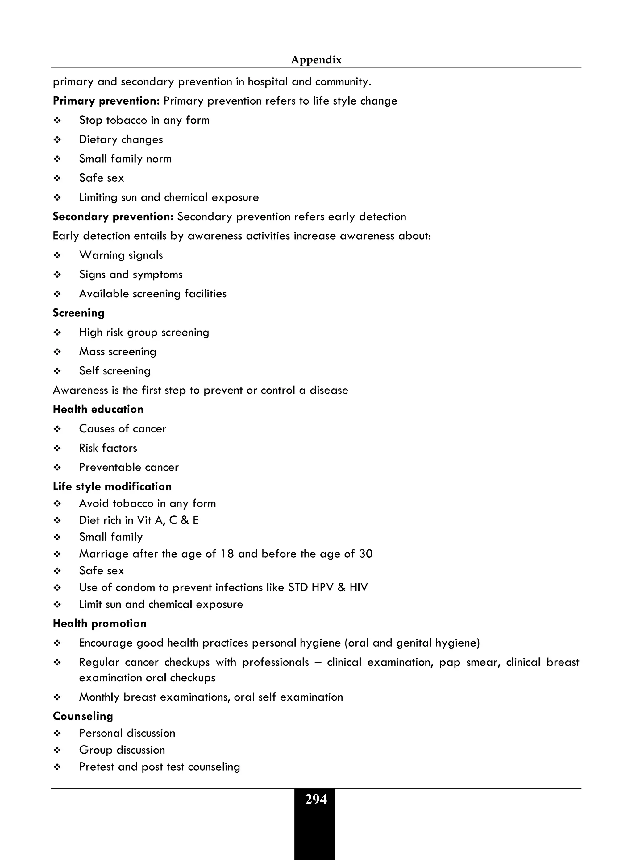 Appendix
294
primary and secondary prevention in hospital and community.
Primary prevention: Primary prevention refers to life style change
 Stop tobacco in any form
 Dietary changes
 Small family norm
 Safe sex
 Limiting sun and chemical exposure
Secondary prevention: Secondary prevention refers early detection
Early detection entails by awareness activities increase awareness about:
 Warning signals
 Signs and symptoms
 Available screening facilities
Screening
 High risk group screening
 Mass screening
 Self screening
Awareness is the first step to prevent or control a disease
Health education
 Causes of cancer
 Risk factors
 Preventable cancer
Life style modification
 Avoid tobacco in any form
 Diet rich in Vit A, C & E
 Small family
 Marriage after the age of 18 and before the age of 30
 Safe sex
 Use of condom to prevent infections like STD HPV & HIV
 Limit sun and chemical exposure
Health promotion
 Encourage good health practices personal hygiene (oral and genital hygiene)
 Regular cancer checkups with professionals – clinical examination, pap smear, clinical breast
examination oral checkups
 Monthly breast examinations, oral self examination
Counseling
 Personal discussion
 Group discussion
 Pretest and post test counseling
 