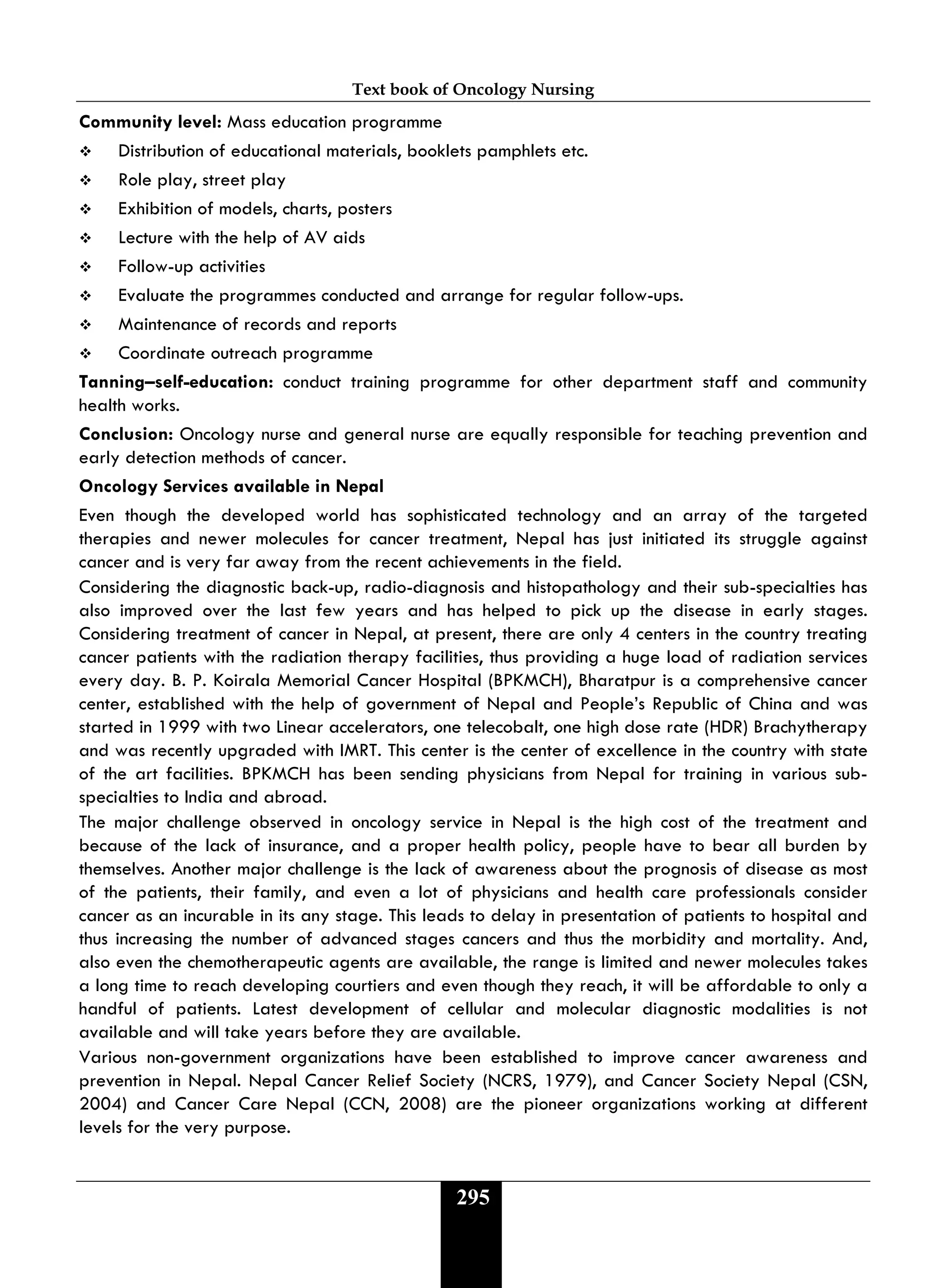 Text book of Oncology Nursing
295
Community level: Mass education programme
 Distribution of educational materials, booklets pamphlets etc.
 Role play, street play
 Exhibition of models, charts, posters
 Lecture with the help of AV aids
 Follow-up activities
 Evaluate the programmes conducted and arrange for regular follow-ups.
 Maintenance of records and reports
 Coordinate outreach programme
Tanning–self-education: conduct training programme for other department staff and community
health works.
Conclusion: Oncology nurse and general nurse are equally responsible for teaching prevention and
early detection methods of cancer.
Oncology Services available in Nepal
Even though the developed world has sophisticated technology and an array of the targeted
therapies and newer molecules for cancer treatment, Nepal has just initiated its struggle against
cancer and is very far away from the recent achievements in the field.
Considering the diagnostic back-up, radio-diagnosis and histopathology and their sub-specialties has
also improved over the last few years and has helped to pick up the disease in early stages.
Considering treatment of cancer in Nepal, at present, there are only 4 centers in the country treating
cancer patients with the radiation therapy facilities, thus providing a huge load of radiation services
every day. B. P. Koirala Memorial Cancer Hospital (BPKMCH), Bharatpur is a comprehensive cancer
center, established with the help of government of Nepal and People’s Republic of China and was
started in 1999 with two Linear accelerators, one telecobalt, one high dose rate (HDR) Brachytherapy
and was recently upgraded with IMRT. This center is the center of excellence in the country with state
of the art facilities. BPKMCH has been sending physicians from Nepal for training in various sub-
specialties to India and abroad.
The major challenge observed in oncology service in Nepal is the high cost of the treatment and
because of the lack of insurance, and a proper health policy, people have to bear all burden by
themselves. Another major challenge is the lack of awareness about the prognosis of disease as most
of the patients, their family, and even a lot of physicians and health care professionals consider
cancer as an incurable in its any stage. This leads to delay in presentation of patients to hospital and
thus increasing the number of advanced stages cancers and thus the morbidity and mortality. And,
also even the chemotherapeutic agents are available, the range is limited and newer molecules takes
a long time to reach developing courtiers and even though they reach, it will be affordable to only a
handful of patients. Latest development of cellular and molecular diagnostic modalities is not
available and will take years before they are available.
Various non-government organizations have been established to improve cancer awareness and
prevention in Nepal. Nepal Cancer Relief Society (NCRS, 1979), and Cancer Society Nepal (CSN,
2004) and Cancer Care Nepal (CCN, 2008) are the pioneer organizations working at different
levels for the very purpose.
 