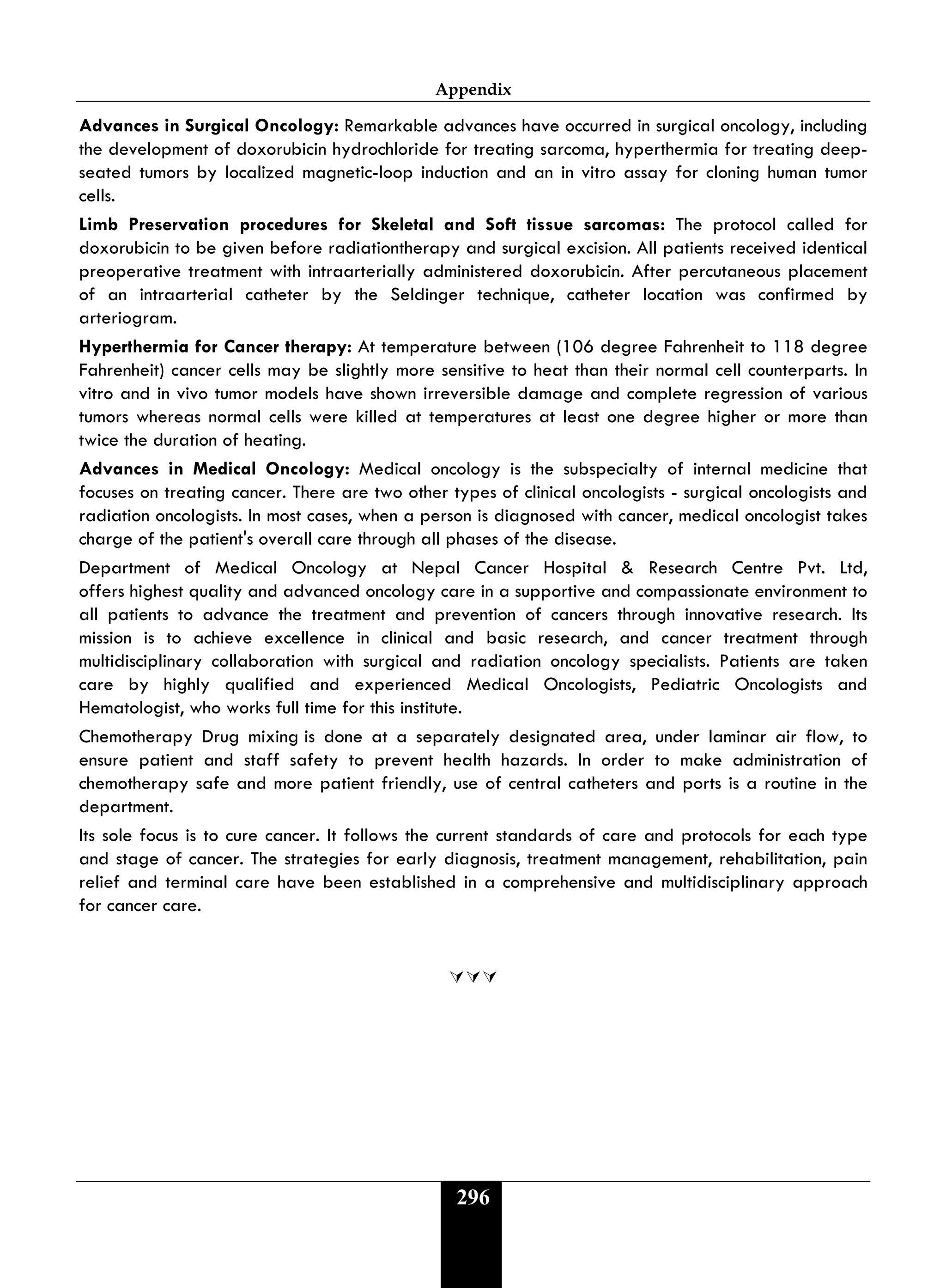 Appendix
296
Advances in Surgical Oncology: Remarkable advances have occurred in surgical oncology, including
the development of doxorubicin hydrochloride for treating sarcoma, hyperthermia for treating deep-
seated tumors by localized magnetic-loop induction and an in vitro assay for cloning human tumor
cells.
Limb Preservation procedures for Skeletal and Soft tissue sarcomas: The protocol called for
doxorubicin to be given before radiationtherapy and surgical excision. All patients received identical
preoperative treatment with intraarterially administered doxorubicin. After percutaneous placement
of an intraarterial catheter by the Seldinger technique, catheter location was confirmed by
arteriogram.
Hyperthermia for Cancer therapy: At temperature between (106 degree Fahrenheit to 118 degree
Fahrenheit) cancer cells may be slightly more sensitive to heat than their normal cell counterparts. In
vitro and in vivo tumor models have shown irreversible damage and complete regression of various
tumors whereas normal cells were killed at temperatures at least one degree higher or more than
twice the duration of heating.
Advances in Medical Oncology: Medical oncology is the subspecialty of internal medicine that
focuses on treating cancer. There are two other types of clinical oncologists - surgical oncologists and
radiation oncologists. In most cases, when a person is diagnosed with cancer, medical oncologist takes
charge of the patient's overall care through all phases of the disease.
Department of Medical Oncology at Nepal Cancer Hospital & Research Centre Pvt. Ltd,
offers highest quality and advanced oncology care in a supportive and compassionate environment to
all patients to advance the treatment and prevention of cancers through innovative research. Its
mission is to achieve excellence in clinical and basic research, and cancer treatment through
multidisciplinary collaboration with surgical and radiation oncology specialists. Patients are taken
care by highly qualified and experienced Medical Oncologists, Pediatric Oncologists and
Hematologist, who works full time for this institute.
Chemotherapy Drug mixing is done at a separately designated area, under laminar air flow, to
ensure patient and staff safety to prevent health hazards. In order to make administration of
chemotherapy safe and more patient friendly, use of central catheters and ports is a routine in the
department.
Its sole focus is to cure cancer. It follows the current standards of care and protocols for each type
and stage of cancer. The strategies for early diagnosis, treatment management, rehabilitation, pain
relief and terminal care have been established in a comprehensive and multidisciplinary approach
for cancer care.

 