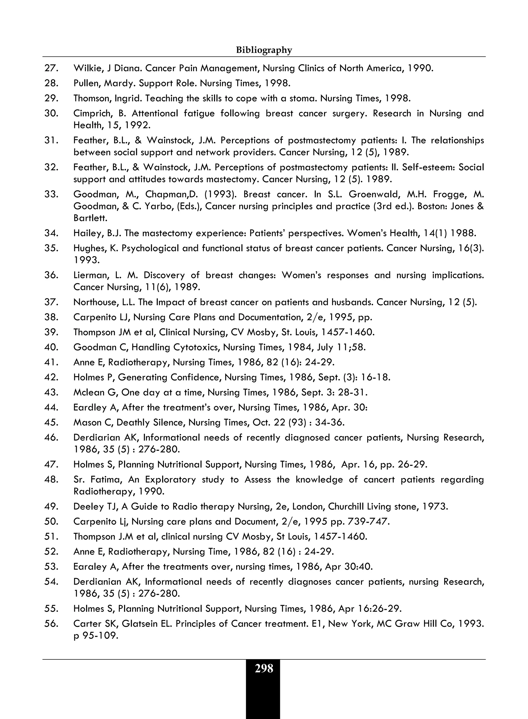 Bibliography
298
27. Wilkie, J Diana. Cancer Pain Management, Nursing Clinics of North America, 1990.
28. Pullen, Mardy. Support Role. Nursing Times, 1998.
29. Thomson, Ingrid. Teaching the skills to cope with a stoma. Nursing Times, 1998.
30. Cimprich, B. Attentional fatigue following breast cancer surgery. Research in Nursing and
Health, 15, 1992.
31. Feather, B.L., & Wainstock, J.M. Perceptions of postmastectomy patients: I. The relationships
between social support and network providers. Cancer Nursing, 12 (5), 1989.
32. Feather, B.L., & Wainstock, J.M. Perceptions of postmastectomy patients: II. Self-esteem: Social
support and attitudes towards mastectomy. Cancer Nursing, 12 (5). 1989.
33. Goodman, M., Chapman,D. (1993). Breast cancer. In S.L. Groenwald, M.H. Frogge, M.
Goodman, & C. Yarbo, (Eds.), Cancer nursing principles and practice (3rd ed.). Boston: Jones &
Bartlett.
34. Hailey, B.J. The mastectomy experience: Patients’ perspectives. Women’s Health, 14(1) 1988.
35. Hughes, K. Psychological and functional status of breast cancer patients. Cancer Nursing, 16(3).
1993.
36. Lierman, L. M. Discovery of breast changes: Women’s responses and nursing implications.
Cancer Nursing, 11(6), 1989.
37. Northouse, L.L. The Impact of breast cancer on patients and husbands. Cancer Nursing, 12 (5).
38. Carpenito LJ, Nursing Care Plans and Documentation, 2/e, 1995, pp.
39. Thompson JM et al, Clinical Nursing, CV Mosby, St. Louis, 1457-1460.
40. Goodman C, Handling Cytotoxics, Nursing Times, 1984, July 11;58.
41. Anne E, Radiotherapy, Nursing Times, 1986, 82 (16): 24-29.
42. Holmes P, Generating Confidence, Nursing Times, 1986, Sept. (3): 16-18.
43. Mclean G, One day at a time, Nursing Times, 1986, Sept. 3: 28-31.
44. Eardley A, After the treatment’s over, Nursing Times, 1986, Apr. 30:
45. Mason C, Deathly Silence, Nursing Times, Oct. 22 (93) : 34-36.
46. Derdiarian AK, Informational needs of recently diagnosed cancer patients, Nursing Research,
1986, 35 (5) : 276-280.
47. Holmes S, Planning Nutritional Support, Nursing Times, 1986, Apr. 16, pp. 26-29.
48. Sr. Fatima, An Exploratory study to Assess the knowledge of cancert patients regarding
Radiotherapy, 1990.
49. Deeley TJ, A Guide to Radio therapy Nursing, 2e, London, Churchill Living stone, 1973.
50. Carpenito Lj, Nursing care plans and Document, 2/e, 1995 pp. 739-747.
51. Thompson J.M et al, clinical nursing CV Mosby, St Louis, 1457-1460.
52. Anne E, Radiotherapy, Nursing Time, 1986, 82 (16) : 24-29.
53. Earaley A, After the treatments over, nursing times, 1986, Apr 30:40.
54. Derdianian AK, Informational needs of recently diagnoses cancer patients, nursing Research,
1986, 35 (5) : 276-280.
55. Holmes S, Planning Nutritional Support, Nursing Times, 1986, Apr 16:26-29.
56. Carter SK, Glatsein EL. Principles of Cancer treatment. E1, New York, MC Graw Hill Co, 1993.
p 95-109.
 