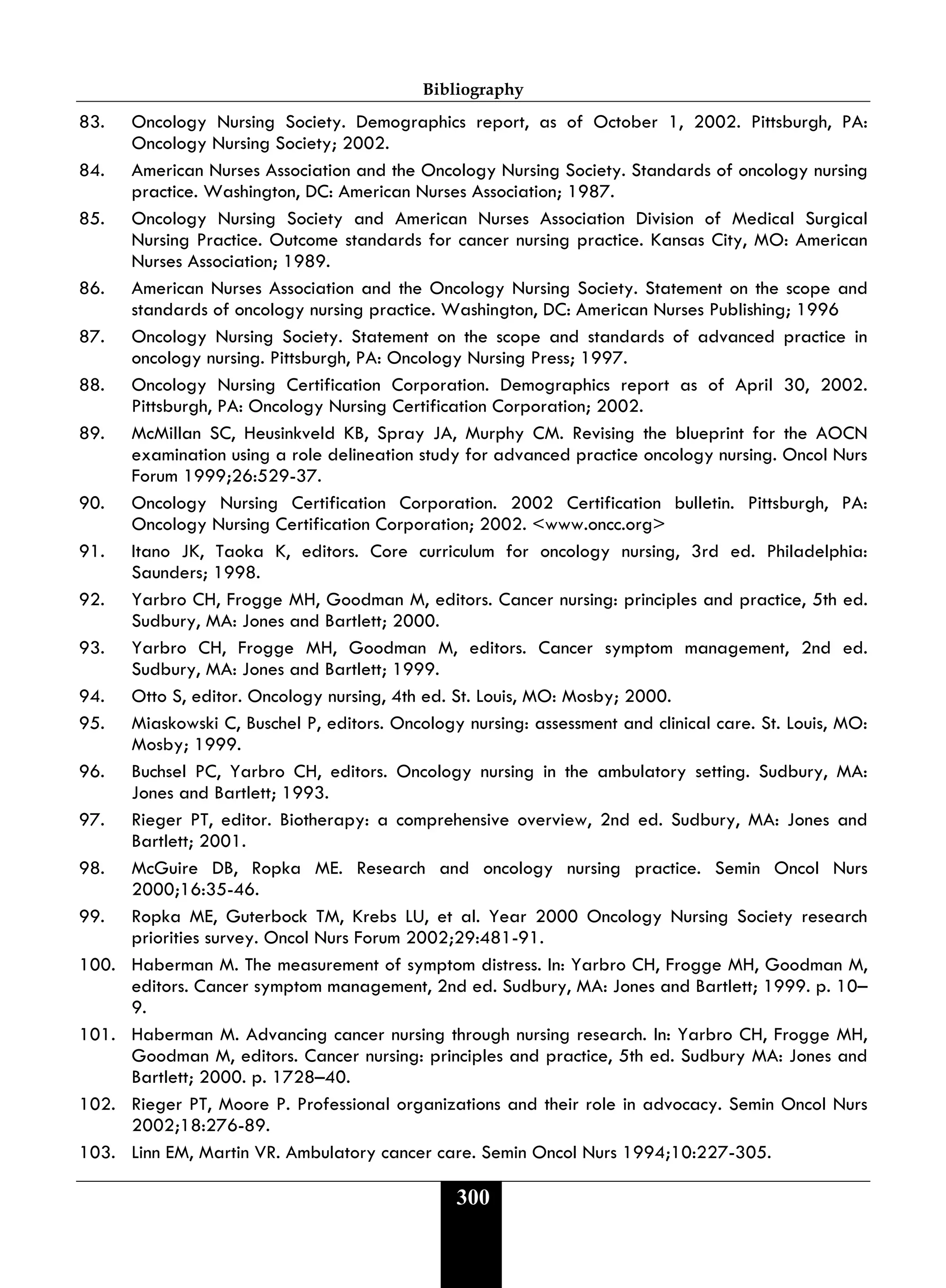 Bibliography
300
83. Oncology Nursing Society. Demographics report, as of October 1, 2002. Pittsburgh, PA:
Oncology Nursing Society; 2002.
84. American Nurses Association and the Oncology Nursing Society. Standards of oncology nursing
practice. Washington, DC: American Nurses Association; 1987.
85. Oncology Nursing Society and American Nurses Association Division of Medical Surgical
Nursing Practice. Outcome standards for cancer nursing practice. Kansas City, MO: American
Nurses Association; 1989.
86. American Nurses Association and the Oncology Nursing Society. Statement on the scope and
standards of oncology nursing practice. Washington, DC: American Nurses Publishing; 1996
87. Oncology Nursing Society. Statement on the scope and standards of advanced practice in
oncology nursing. Pittsburgh, PA: Oncology Nursing Press; 1997.
88. Oncology Nursing Certification Corporation. Demographics report as of April 30, 2002.
Pittsburgh, PA: Oncology Nursing Certification Corporation; 2002.
89. McMillan SC, Heusinkveld KB, Spray JA, Murphy CM. Revising the blueprint for the AOCN
examination using a role delineation study for advanced practice oncology nursing. Oncol Nurs
Forum 1999;26:529-37.
90. Oncology Nursing Certification Corporation. 2002 Certification bulletin. Pittsburgh, PA:
Oncology Nursing Certification Corporation; 2002. <www.oncc.org>
91. Itano JK, Taoka K, editors. Core curriculum for oncology nursing, 3rd ed. Philadelphia:
Saunders; 1998.
92. Yarbro CH, Frogge MH, Goodman M, editors. Cancer nursing: principles and practice, 5th ed.
Sudbury, MA: Jones and Bartlett; 2000.
93. Yarbro CH, Frogge MH, Goodman M, editors. Cancer symptom management, 2nd ed.
Sudbury, MA: Jones and Bartlett; 1999.
94. Otto S, editor. Oncology nursing, 4th ed. St. Louis, MO: Mosby; 2000.
95. Miaskowski C, Buschel P, editors. Oncology nursing: assessment and clinical care. St. Louis, MO:
Mosby; 1999.
96. Buchsel PC, Yarbro CH, editors. Oncology nursing in the ambulatory setting. Sudbury, MA:
Jones and Bartlett; 1993.
97. Rieger PT, editor. Biotherapy: a comprehensive overview, 2nd ed. Sudbury, MA: Jones and
Bartlett; 2001.
98. McGuire DB, Ropka ME. Research and oncology nursing practice. Semin Oncol Nurs
2000;16:35-46.
99. Ropka ME, Guterbock TM, Krebs LU, et al. Year 2000 Oncology Nursing Society research
priorities survey. Oncol Nurs Forum 2002;29:481-91.
100. Haberman M. The measurement of symptom distress. In: Yarbro CH, Frogge MH, Goodman M,
editors. Cancer symptom management, 2nd ed. Sudbury, MA: Jones and Bartlett; 1999. p. 10–
9.
101. Haberman M. Advancing cancer nursing through nursing research. In: Yarbro CH, Frogge MH,
Goodman M, editors. Cancer nursing: principles and practice, 5th ed. Sudbury MA: Jones and
Bartlett; 2000. p. 1728–40.
102. Rieger PT, Moore P. Professional organizations and their role in advocacy. Semin Oncol Nurs
2002;18:276-89.
103. Linn EM, Martin VR. Ambulatory cancer care. Semin Oncol Nurs 1994;10:227-305.
 