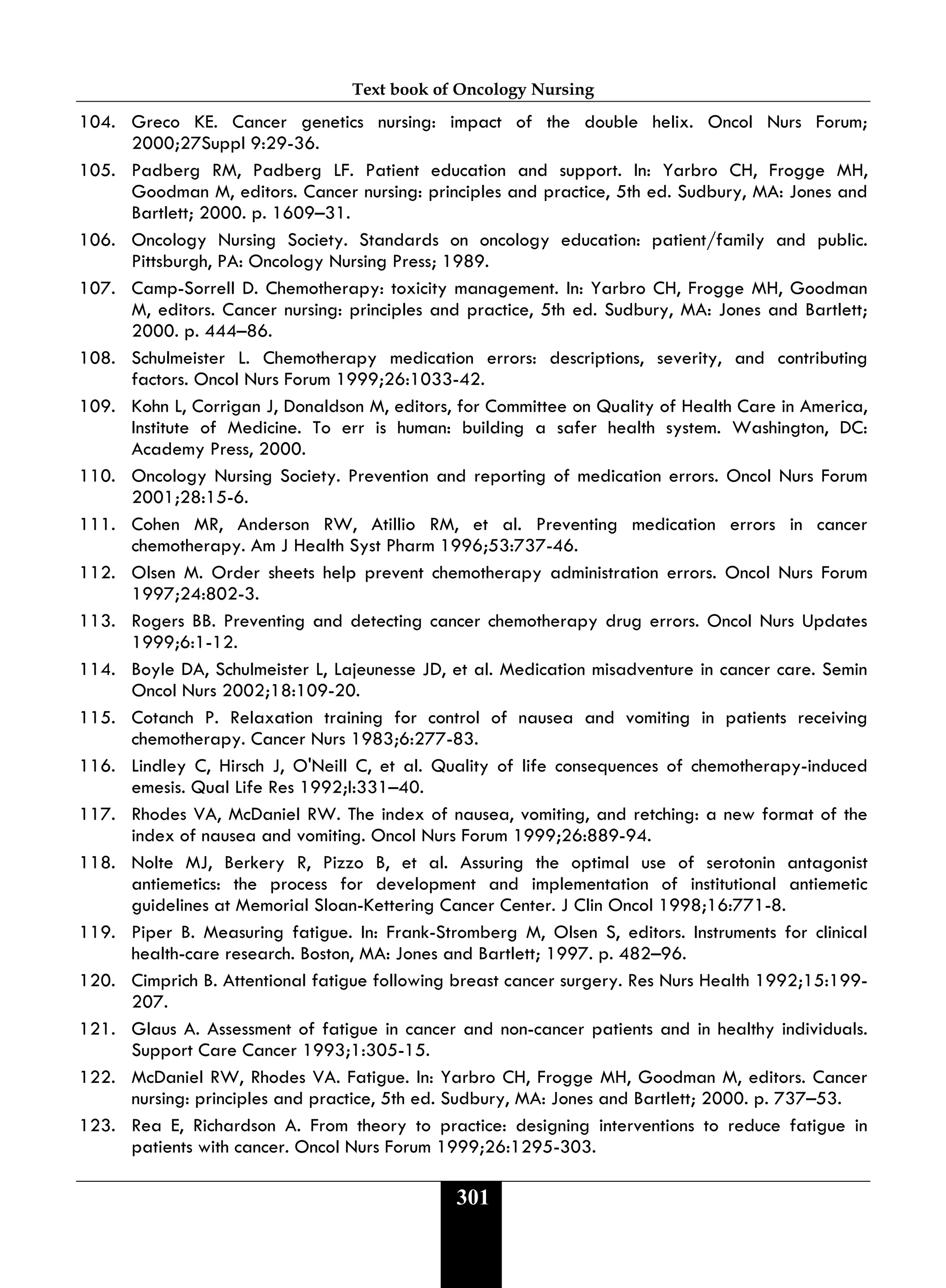 Text book of Oncology Nursing
301
104. Greco KE. Cancer genetics nursing: impact of the double helix. Oncol Nurs Forum;
2000;27Suppl 9:29-36.
105. Padberg RM, Padberg LF. Patient education and support. In: Yarbro CH, Frogge MH,
Goodman M, editors. Cancer nursing: principles and practice, 5th ed. Sudbury, MA: Jones and
Bartlett; 2000. p. 1609–31.
106. Oncology Nursing Society. Standards on oncology education: patient/family and public.
Pittsburgh, PA: Oncology Nursing Press; 1989.
107. Camp-Sorrell D. Chemotherapy: toxicity management. In: Yarbro CH, Frogge MH, Goodman
M, editors. Cancer nursing: principles and practice, 5th ed. Sudbury, MA: Jones and Bartlett;
2000. p. 444–86.
108. Schulmeister L. Chemotherapy medication errors: descriptions, severity, and contributing
factors. Oncol Nurs Forum 1999;26:1033-42.
109. Kohn L, Corrigan J, Donaldson M, editors, for Committee on Quality of Health Care in America,
Institute of Medicine. To err is human: building a safer health system. Washington, DC:
Academy Press, 2000.
110. Oncology Nursing Society. Prevention and reporting of medication errors. Oncol Nurs Forum
2001;28:15-6.
111. Cohen MR, Anderson RW, Atillio RM, et al. Preventing medication errors in cancer
chemotherapy. Am J Health Syst Pharm 1996;53:737-46.
112. Olsen M. Order sheets help prevent chemotherapy administration errors. Oncol Nurs Forum
1997;24:802-3.
113. Rogers BB. Preventing and detecting cancer chemotherapy drug errors. Oncol Nurs Updates
1999;6:1-12.
114. Boyle DA, Schulmeister L, Lajeunesse JD, et al. Medication misadventure in cancer care. Semin
Oncol Nurs 2002;18:109-20.
115. Cotanch P. Relaxation training for control of nausea and vomiting in patients receiving
chemotherapy. Cancer Nurs 1983;6:277-83.
116. Lindley C, Hirsch J, O'Neill C, et al. Quality of life consequences of chemotherapy-induced
emesis. Qual Life Res 1992;I:331–40.
117. Rhodes VA, McDaniel RW. The index of nausea, vomiting, and retching: a new format of the
index of nausea and vomiting. Oncol Nurs Forum 1999;26:889-94.
118. Nolte MJ, Berkery R, Pizzo B, et al. Assuring the optimal use of serotonin antagonist
antiemetics: the process for development and implementation of institutional antiemetic
guidelines at Memorial Sloan-Kettering Cancer Center. J Clin Oncol 1998;16:771-8.
119. Piper B. Measuring fatigue. In: Frank-Stromberg M, Olsen S, editors. Instruments for clinical
health-care research. Boston, MA: Jones and Bartlett; 1997. p. 482–96.
120. Cimprich B. Attentional fatigue following breast cancer surgery. Res Nurs Health 1992;15:199-
207.
121. Glaus A. Assessment of fatigue in cancer and non-cancer patients and in healthy individuals.
Support Care Cancer 1993;1:305-15.
122. McDaniel RW, Rhodes VA. Fatigue. In: Yarbro CH, Frogge MH, Goodman M, editors. Cancer
nursing: principles and practice, 5th ed. Sudbury, MA: Jones and Bartlett; 2000. p. 737–53.
123. Rea E, Richardson A. From theory to practice: designing interventions to reduce fatigue in
patients with cancer. Oncol Nurs Forum 1999;26:1295-303.
 