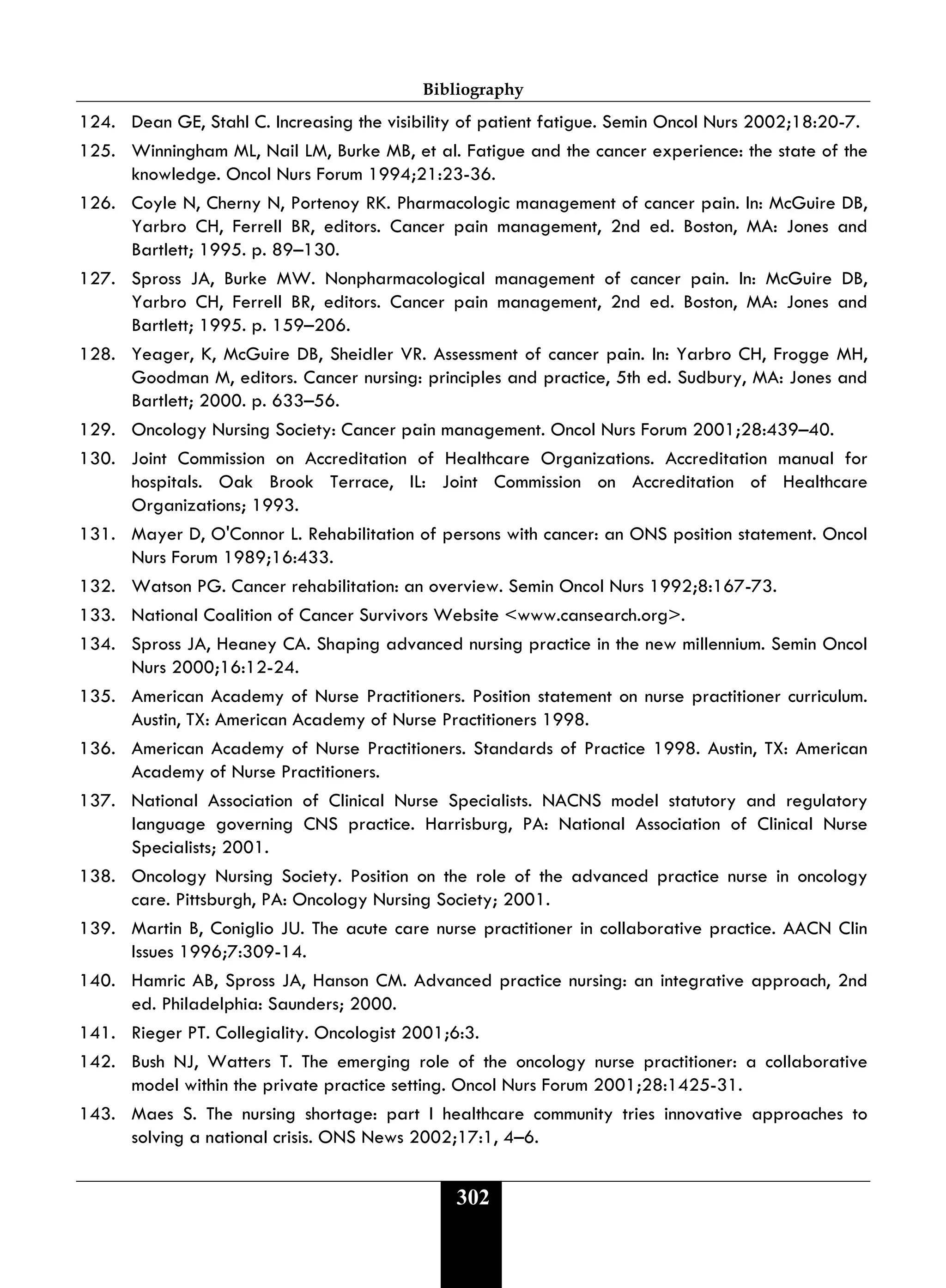 Bibliography
302
124. Dean GE, Stahl C. Increasing the visibility of patient fatigue. Semin Oncol Nurs 2002;18:20-7.
125. Winningham ML, Nail LM, Burke MB, et al. Fatigue and the cancer experience: the state of the
knowledge. Oncol Nurs Forum 1994;21:23-36.
126. Coyle N, Cherny N, Portenoy RK. Pharmacologic management of cancer pain. In: McGuire DB,
Yarbro CH, Ferrell BR, editors. Cancer pain management, 2nd ed. Boston, MA: Jones and
Bartlett; 1995. p. 89–130.
127. Spross JA, Burke MW. Nonpharmacological management of cancer pain. In: McGuire DB,
Yarbro CH, Ferrell BR, editors. Cancer pain management, 2nd ed. Boston, MA: Jones and
Bartlett; 1995. p. 159–206.
128. Yeager, K, McGuire DB, Sheidler VR. Assessment of cancer pain. In: Yarbro CH, Frogge MH,
Goodman M, editors. Cancer nursing: principles and practice, 5th ed. Sudbury, MA: Jones and
Bartlett; 2000. p. 633–56.
129. Oncology Nursing Society: Cancer pain management. Oncol Nurs Forum 2001;28:439–40.
130. Joint Commission on Accreditation of Healthcare Organizations. Accreditation manual for
hospitals. Oak Brook Terrace, IL: Joint Commission on Accreditation of Healthcare
Organizations; 1993.
131. Mayer D, O'Connor L. Rehabilitation of persons with cancer: an ONS position statement. Oncol
Nurs Forum 1989;16:433.
132. Watson PG. Cancer rehabilitation: an overview. Semin Oncol Nurs 1992;8:167-73.
133. National Coalition of Cancer Survivors Website <www.cansearch.org>.
134. Spross JA, Heaney CA. Shaping advanced nursing practice in the new millennium. Semin Oncol
Nurs 2000;16:12-24.
135. American Academy of Nurse Practitioners. Position statement on nurse practitioner curriculum.
Austin, TX: American Academy of Nurse Practitioners 1998.
136. American Academy of Nurse Practitioners. Standards of Practice 1998. Austin, TX: American
Academy of Nurse Practitioners.
137. National Association of Clinical Nurse Specialists. NACNS model statutory and regulatory
language governing CNS practice. Harrisburg, PA: National Association of Clinical Nurse
Specialists; 2001.
138. Oncology Nursing Society. Position on the role of the advanced practice nurse in oncology
care. Pittsburgh, PA: Oncology Nursing Society; 2001.
139. Martin B, Coniglio JU. The acute care nurse practitioner in collaborative practice. AACN Clin
Issues 1996;7:309-14.
140. Hamric AB, Spross JA, Hanson CM. Advanced practice nursing: an integrative approach, 2nd
ed. Philadelphia: Saunders; 2000.
141. Rieger PT. Collegiality. Oncologist 2001;6:3.
142. Bush NJ, Watters T. The emerging role of the oncology nurse practitioner: a collaborative
model within the private practice setting. Oncol Nurs Forum 2001;28:1425-31.
143. Maes S. The nursing shortage: part I healthcare community tries innovative approaches to
solving a national crisis. ONS News 2002;17:1, 4–6.
 