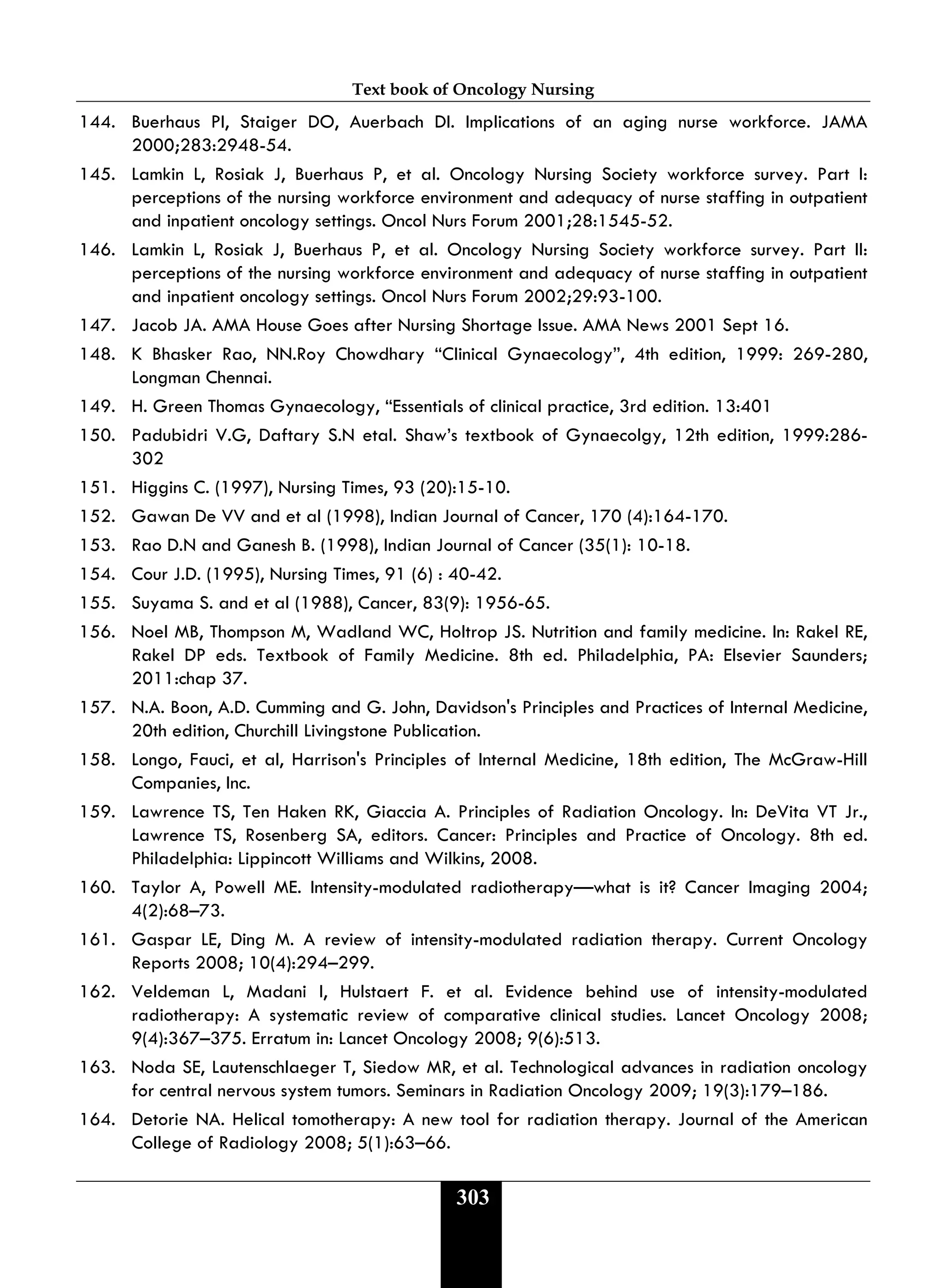 Text book of Oncology Nursing
303
144. Buerhaus PI, Staiger DO, Auerbach DI. Implications of an aging nurse workforce. JAMA
2000;283:2948-54.
145. Lamkin L, Rosiak J, Buerhaus P, et al. Oncology Nursing Society workforce survey. Part I:
perceptions of the nursing workforce environment and adequacy of nurse staffing in outpatient
and inpatient oncology settings. Oncol Nurs Forum 2001;28:1545-52.
146. Lamkin L, Rosiak J, Buerhaus P, et al. Oncology Nursing Society workforce survey. Part II:
perceptions of the nursing workforce environment and adequacy of nurse staffing in outpatient
and inpatient oncology settings. Oncol Nurs Forum 2002;29:93-100.
147. Jacob JA. AMA House Goes after Nursing Shortage Issue. AMA News 2001 Sept 16.
148. K Bhasker Rao, NN.Roy Chowdhary “Clinical Gynaecology”, 4th edition, 1999: 269-280,
Longman Chennai.
149. H. Green Thomas Gynaecology, “Essentials of clinical practice, 3rd edition. 13:401
150. Padubidri V.G, Daftary S.N etal. Shaw’s textbook of Gynaecolgy, 12th edition, 1999:286-
302
151. Higgins C. (1997), Nursing Times, 93 (20):15-10.
152. Gawan De VV and et al (1998), Indian Journal of Cancer, 170 (4):164-170.
153. Rao D.N and Ganesh B. (1998), Indian Journal of Cancer (35(1): 10-18.
154. Cour J.D. (1995), Nursing Times, 91 (6) : 40-42.
155. Suyama S. and et al (1988), Cancer, 83(9): 1956-65.
156. Noel MB, Thompson M, Wadland WC, Holtrop JS. Nutrition and family medicine. In: Rakel RE,
Rakel DP eds. Textbook of Family Medicine. 8th ed. Philadelphia, PA: Elsevier Saunders;
2011:chap 37.
157. N.A. Boon, A.D. Cumming and G. John, Davidson's Principles and Practices of Internal Medicine,
20th edition, Churchill Livingstone Publication.
158. Longo, Fauci, et al, Harrison's Principles of Internal Medicine, 18th edition, The McGraw-Hill
Companies, Inc.
159. Lawrence TS, Ten Haken RK, Giaccia A. Principles of Radiation Oncology. In: DeVita VT Jr.,
Lawrence TS, Rosenberg SA, editors. Cancer: Principles and Practice of Oncology. 8th ed.
Philadelphia: Lippincott Williams and Wilkins, 2008.
160. Taylor A, Powell ME. Intensity-modulated radiotherapy—what is it? Cancer Imaging 2004;
4(2):68–73.
161. Gaspar LE, Ding M. A review of intensity-modulated radiation therapy. Current Oncology
Reports 2008; 10(4):294–299.
162. Veldeman L, Madani I, Hulstaert F. et al. Evidence behind use of intensity-modulated
radiotherapy: A systematic review of comparative clinical studies. Lancet Oncology 2008;
9(4):367–375. Erratum in: Lancet Oncology 2008; 9(6):513.
163. Noda SE, Lautenschlaeger T, Siedow MR, et al. Technological advances in radiation oncology
for central nervous system tumors. Seminars in Radiation Oncology 2009; 19(3):179–186.
164. Detorie NA. Helical tomotherapy: A new tool for radiation therapy. Journal of the American
College of Radiology 2008; 5(1):63–66.
 