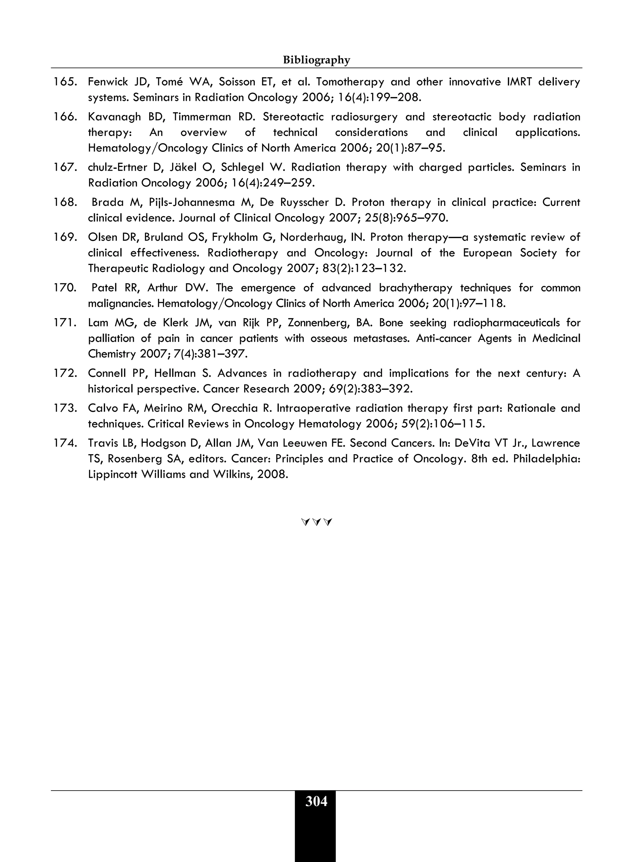Bibliography
304
165. Fenwick JD, Tomé WA, Soisson ET, et al. Tomotherapy and other innovative IMRT delivery
systems. Seminars in Radiation Oncology 2006; 16(4):199–208.
166. Kavanagh BD, Timmerman RD. Stereotactic radiosurgery and stereotactic body radiation
therapy: An overview of technical considerations and clinical applications.
Hematology/Oncology Clinics of North America 2006; 20(1):87–95.
167. chulz-Ertner D, Jäkel O, Schlegel W. Radiation therapy with charged particles. Seminars in
Radiation Oncology 2006; 16(4):249–259.
168. Brada M, Pijls-Johannesma M, De Ruysscher D. Proton therapy in clinical practice: Current
clinical evidence. Journal of Clinical Oncology 2007; 25(8):965–970.
169. Olsen DR, Bruland OS, Frykholm G, Norderhaug, IN. Proton therapy—a systematic review of
clinical effectiveness. Radiotherapy and Oncology: Journal of the European Society for
Therapeutic Radiology and Oncology 2007; 83(2):123–132.
170. Patel RR, Arthur DW. The emergence of advanced brachytherapy techniques for common
malignancies. Hematology/Oncology Clinics of North America 2006; 20(1):97–118.
171. Lam MG, de Klerk JM, van Rijk PP, Zonnenberg, BA. Bone seeking radiopharmaceuticals for
palliation of pain in cancer patients with osseous metastases. Anti-cancer Agents in Medicinal
Chemistry 2007; 7(4):381–397.
172. Connell PP, Hellman S. Advances in radiotherapy and implications for the next century: A
historical perspective. Cancer Research 2009; 69(2):383–392.
173. Calvo FA, Meirino RM, Orecchia R. Intraoperative radiation therapy first part: Rationale and
techniques. Critical Reviews in Oncology Hematology 2006; 59(2):106–115.
174. Travis LB, Hodgson D, Allan JM, Van Leeuwen FE. Second Cancers. In: DeVita VT Jr., Lawrence
TS, Rosenberg SA, editors. Cancer: Principles and Practice of Oncology. 8th ed. Philadelphia:
Lippincott Williams and Wilkins, 2008.

 