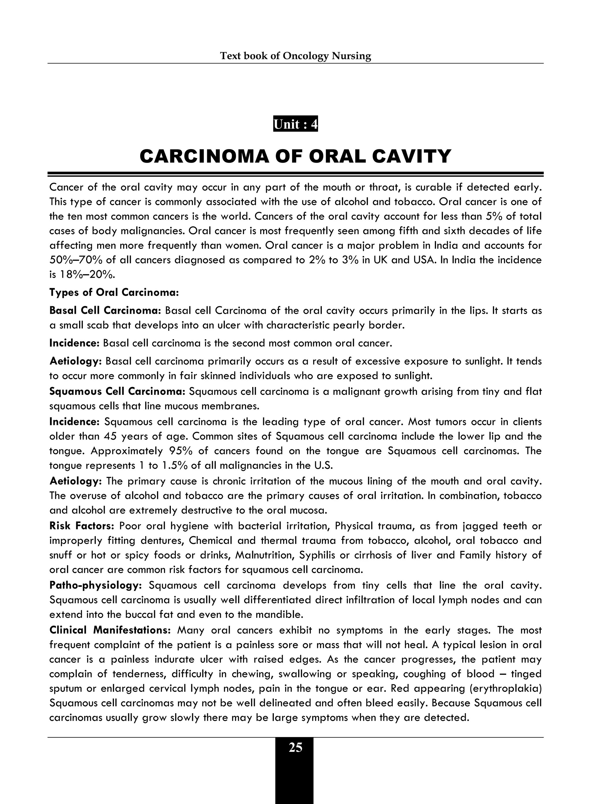 Text book of Oncology Nursing
25
Unit : 4
CARCINOMA OF ORAL CAVITY
Cancer of the oral cavity may occur in any part of the mouth or throat, is curable if detected early.
This type of cancer is commonly associated with the use of alcohol and tobacco. Oral cancer is one of
the ten most common cancers is the world. Cancers of the oral cavity account for less than 5% of total
cases of body malignancies. Oral cancer is most frequently seen among fifth and sixth decades of life
affecting men more frequently than women. Oral cancer is a major problem in India and accounts for
50%–70% of all cancers diagnosed as compared to 2% to 3% in UK and USA. In India the incidence
is 18%–20%.
Types of Oral Carcinoma:
Basal Cell Carcinoma: Basal cell Carcinoma of the oral cavity occurs primarily in the lips. It starts as
a small scab that develops into an ulcer with characteristic pearly border.
Incidence: Basal cell carcinoma is the second most common oral cancer.
Aetiology: Basal cell carcinoma primarily occurs as a result of excessive exposure to sunlight. It tends
to occur more commonly in fair skinned individuals who are exposed to sunlight.
Squamous Cell Carcinoma: Squamous cell carcinoma is a malignant growth arising from tiny and flat
squamous cells that line mucous membranes.
Incidence: Squamous cell carcinoma is the leading type of oral cancer. Most tumors occur in clients
older than 45 years of age. Common sites of Squamous cell carcinoma include the lower lip and the
tongue. Approximately 95% of cancers found on the tongue are Squamous cell carcinomas. The
tongue represents 1 to 1.5% of all malignancies in the U.S.
Aetiology: The primary cause is chronic irritation of the mucous lining of the mouth and oral cavity.
The overuse of alcohol and tobacco are the primary causes of oral irritation. In combination, tobacco
and alcohol are extremely destructive to the oral mucosa.
Risk Factors: Poor oral hygiene with bacterial irritation, Physical trauma, as from jagged teeth or
improperly fitting dentures, Chemical and thermal trauma from tobacco, alcohol, oral tobacco and
snuff or hot or spicy foods or drinks, Malnutrition, Syphilis or cirrhosis of liver and Family history of
oral cancer are common risk factors for squamous cell carcinoma.
Patho-physiology: Squamous cell carcinoma develops from tiny cells that line the oral cavity.
Squamous cell carcinoma is usually well differentiated direct infiltration of local lymph nodes and can
extend into the buccal fat and even to the mandible.
Clinical Manifestations: Many oral cancers exhibit no symptoms in the early stages. The most
frequent complaint of the patient is a painless sore or mass that will not heal. A typical lesion in oral
cancer is a painless indurate ulcer with raised edges. As the cancer progresses, the patient may
complain of tenderness, difficulty in chewing, swallowing or speaking, coughing of blood – tinged
sputum or enlarged cervical lymph nodes, pain in the tongue or ear. Red appearing (erythroplakia)
Squamous cell carcinomas may not be well delineated and often bleed easily. Because Squamous cell
carcinomas usually grow slowly there may be large symptoms when they are detected.
 