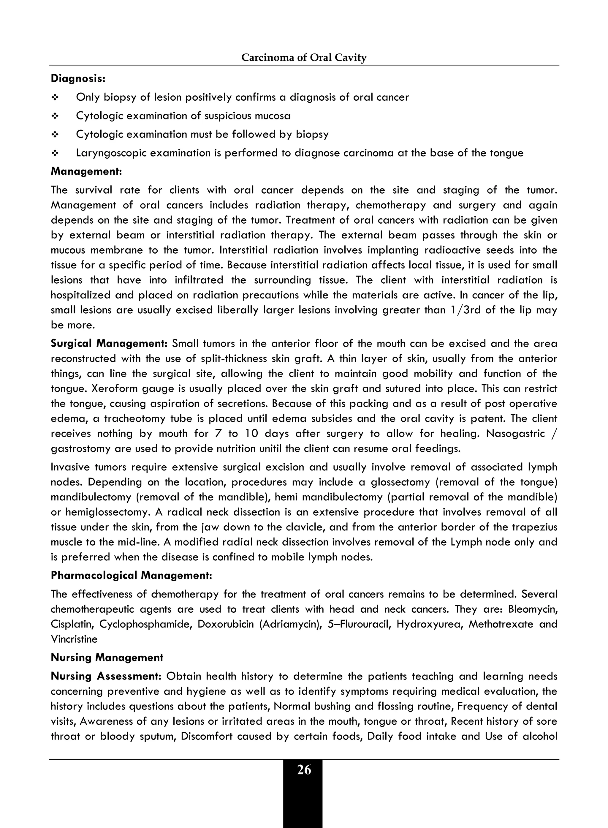 Carcinoma of Oral Cavity
26
Diagnosis:
 Only biopsy of lesion positively confirms a diagnosis of oral cancer
 Cytologic examination of suspicious mucosa
 Cytologic examination must be followed by biopsy
 Laryngoscopic examination is performed to diagnose carcinoma at the base of the tongue
Management:
The survival rate for clients with oral cancer depends on the site and staging of the tumor.
Management of oral cancers includes radiation therapy, chemotherapy and surgery and again
depends on the site and staging of the tumor. Treatment of oral cancers with radiation can be given
by external beam or interstitial radiation therapy. The external beam passes through the skin or
mucous membrane to the tumor. Interstitial radiation involves implanting radioactive seeds into the
tissue for a specific period of time. Because interstitial radiation affects local tissue, it is used for small
lesions that have into infiltrated the surrounding tissue. The client with interstitial radiation is
hospitalized and placed on radiation precautions while the materials are active. In cancer of the lip,
small lesions are usually excised liberally larger lesions involving greater than 1/3rd of the lip may
be more.
Surgical Management: Small tumors in the anterior floor of the mouth can be excised and the area
reconstructed with the use of split-thickness skin graft. A thin layer of skin, usually from the anterior
things, can line the surgical site, allowing the client to maintain good mobility and function of the
tongue. Xeroform gauge is usually placed over the skin graft and sutured into place. This can restrict
the tongue, causing aspiration of secretions. Because of this packing and as a result of post operative
edema, a tracheotomy tube is placed until edema subsides and the oral cavity is patent. The client
receives nothing by mouth for 7 to 10 days after surgery to allow for healing. Nasogastric /
gastrostomy are used to provide nutrition unitil the client can resume oral feedings.
Invasive tumors require extensive surgical excision and usually involve removal of associated lymph
nodes. Depending on the location, procedures may include a glossectomy (removal of the tongue)
mandibulectomy (removal of the mandible), hemi mandibulectomy (partial removal of the mandible)
or hemiglossectomy. A radical neck dissection is an extensive procedure that involves removal of all
tissue under the skin, from the jaw down to the clavicle, and from the anterior border of the trapezius
muscle to the mid-line. A modified radial neck dissection involves removal of the Lymph node only and
is preferred when the disease is confined to mobile lymph nodes.
Pharmacological Management:
The effectiveness of chemotherapy for the treatment of oral cancers remains to be determined. Several
chemotherapeutic agents are used to treat clients with head and neck cancers. They are: Bleomycin,
Cisplatin, Cyclophosphamide, Doxorubicin (Adriamycin), 5–Flurouracil, Hydroxyurea, Methotrexate and
Vincristine
Nursing Management
Nursing Assessment: Obtain health history to determine the patients teaching and learning needs
concerning preventive and hygiene as well as to identify symptoms requiring medical evaluation, the
history includes questions about the patients, Normal bushing and flossing routine, Frequency of dental
visits, Awareness of any lesions or irritated areas in the mouth, tongue or throat, Recent history of sore
throat or bloody sputum, Discomfort caused by certain foods, Daily food intake and Use of alcohol
 