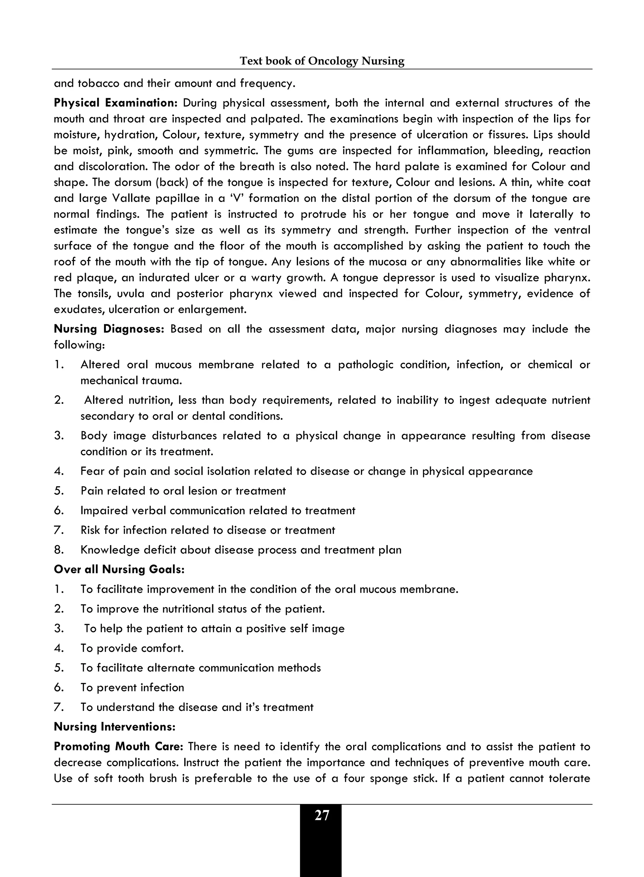 Text book of Oncology Nursing
27
and tobacco and their amount and frequency.
Physical Examination: During physical assessment, both the internal and external structures of the
mouth and throat are inspected and palpated. The examinations begin with inspection of the lips for
moisture, hydration, Colour, texture, symmetry and the presence of ulceration or fissures. Lips should
be moist, pink, smooth and symmetric. The gums are inspected for inflammation, bleeding, reaction
and discoloration. The odor of the breath is also noted. The hard palate is examined for Colour and
shape. The dorsum (back) of the tongue is inspected for texture, Colour and lesions. A thin, white coat
and large Vallate papillae in a ‘V’ formation on the distal portion of the dorsum of the tongue are
normal findings. The patient is instructed to protrude his or her tongue and move it laterally to
estimate the tongue’s size as well as its symmetry and strength. Further inspection of the ventral
surface of the tongue and the floor of the mouth is accomplished by asking the patient to touch the
roof of the mouth with the tip of tongue. Any lesions of the mucosa or any abnormalities like white or
red plaque, an indurated ulcer or a warty growth. A tongue depressor is used to visualize pharynx.
The tonsils, uvula and posterior pharynx viewed and inspected for Colour, symmetry, evidence of
exudates, ulceration or enlargement.
Nursing Diagnoses: Based on all the assessment data, major nursing diagnoses may include the
following:
1. Altered oral mucous membrane related to a pathologic condition, infection, or chemical or
mechanical trauma.
2. Altered nutrition, less than body requirements, related to inability to ingest adequate nutrient
secondary to oral or dental conditions.
3. Body image disturbances related to a physical change in appearance resulting from disease
condition or its treatment.
4. Fear of pain and social isolation related to disease or change in physical appearance
5. Pain related to oral lesion or treatment
6. Impaired verbal communication related to treatment
7. Risk for infection related to disease or treatment
8. Knowledge deficit about disease process and treatment plan
Over all Nursing Goals:
1. To facilitate improvement in the condition of the oral mucous membrane.
2. To improve the nutritional status of the patient.
3. To help the patient to attain a positive self image
4. To provide comfort.
5. To facilitate alternate communication methods
6. To prevent infection
7. To understand the disease and it’s treatment
Nursing Interventions:
Promoting Mouth Care: There is need to identify the oral complications and to assist the patient to
decrease complications. Instruct the patient the importance and techniques of preventive mouth care.
Use of soft tooth brush is preferable to the use of a four sponge stick. If a patient cannot tolerate
 