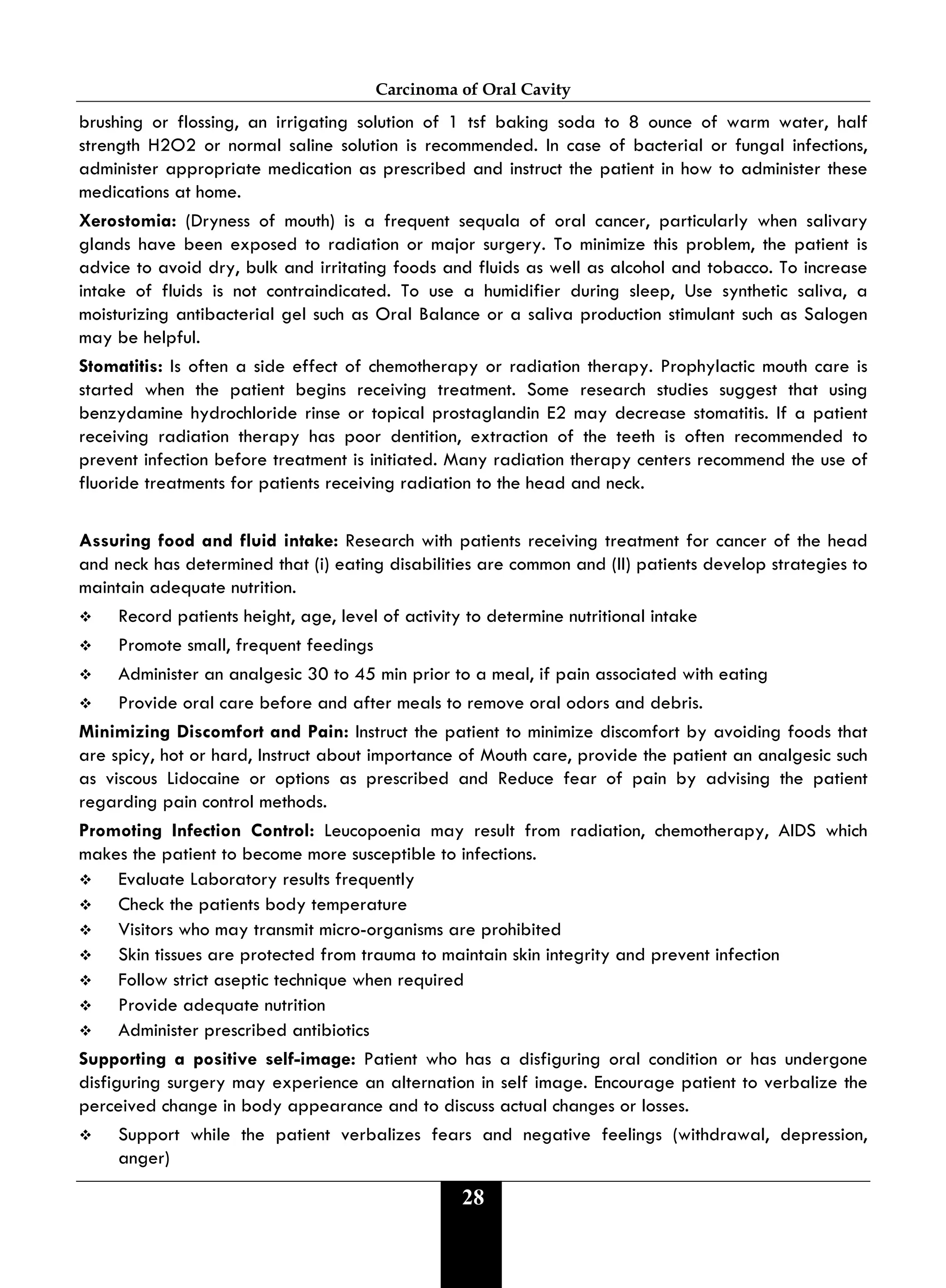 Carcinoma of Oral Cavity
28
brushing or flossing, an irrigating solution of 1 tsf baking soda to 8 ounce of warm water, half
strength H2O2 or normal saline solution is recommended. In case of bacterial or fungal infections,
administer appropriate medication as prescribed and instruct the patient in how to administer these
medications at home.
Xerostomia: (Dryness of mouth) is a frequent sequala of oral cancer, particularly when salivary
glands have been exposed to radiation or major surgery. To minimize this problem, the patient is
advice to avoid dry, bulk and irritating foods and fluids as well as alcohol and tobacco. To increase
intake of fluids is not contraindicated. To use a humidifier during sleep, Use synthetic saliva, a
moisturizing antibacterial gel such as Oral Balance or a saliva production stimulant such as Salogen
may be helpful.
Stomatitis: Is often a side effect of chemotherapy or radiation therapy. Prophylactic mouth care is
started when the patient begins receiving treatment. Some research studies suggest that using
benzydamine hydrochloride rinse or topical prostaglandin E2 may decrease stomatitis. If a patient
receiving radiation therapy has poor dentition, extraction of the teeth is often recommended to
prevent infection before treatment is initiated. Many radiation therapy centers recommend the use of
fluoride treatments for patients receiving radiation to the head and neck.
Assuring food and fluid intake: Research with patients receiving treatment for cancer of the head
and neck has determined that (i) eating disabilities are common and (II) patients develop strategies to
maintain adequate nutrition.
 Record patients height, age, level of activity to determine nutritional intake
 Promote small, frequent feedings
 Administer an analgesic 30 to 45 min prior to a meal, if pain associated with eating
 Provide oral care before and after meals to remove oral odors and debris.
Minimizing Discomfort and Pain: Instruct the patient to minimize discomfort by avoiding foods that
are spicy, hot or hard, Instruct about importance of Mouth care, provide the patient an analgesic such
as viscous Lidocaine or options as prescribed and Reduce fear of pain by advising the patient
regarding pain control methods.
Promoting Infection Control: Leucopoenia may result from radiation, chemotherapy, AIDS which
makes the patient to become more susceptible to infections.
 Evaluate Laboratory results frequently
 Check the patients body temperature
 Visitors who may transmit micro-organisms are prohibited
 Skin tissues are protected from trauma to maintain skin integrity and prevent infection
 Follow strict aseptic technique when required
 Provide adequate nutrition
 Administer prescribed antibiotics
Supporting a positive self-image: Patient who has a disfiguring oral condition or has undergone
disfiguring surgery may experience an alternation in self image. Encourage patient to verbalize the
perceived change in body appearance and to discuss actual changes or losses.
 Support while the patient verbalizes fears and negative feelings (withdrawal, depression,
anger)
 