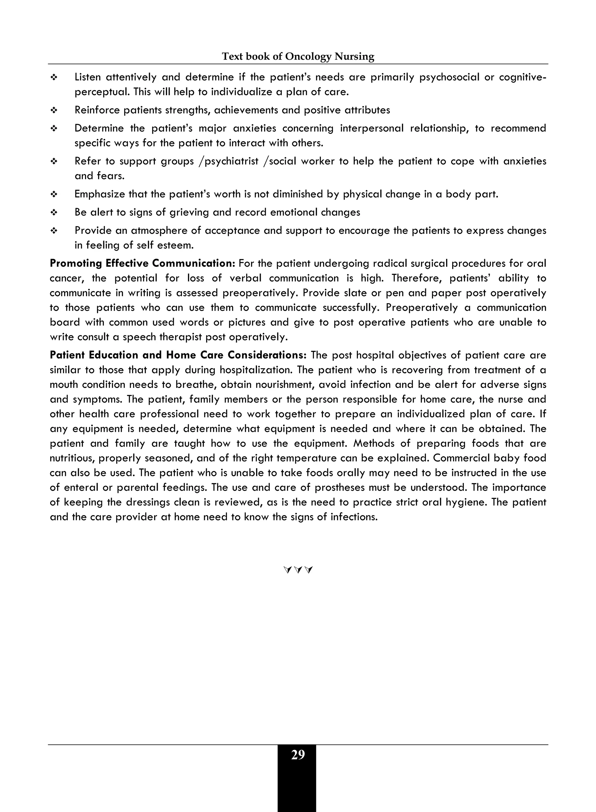 Text book of Oncology Nursing
29
 Listen attentively and determine if the patient’s needs are primarily psychosocial or cognitive-
perceptual. This will help to individualize a plan of care.
 Reinforce patients strengths, achievements and positive attributes
 Determine the patient’s major anxieties concerning interpersonal relationship, to recommend
specific ways for the patient to interact with others.
 Refer to support groups /psychiatrist /social worker to help the patient to cope with anxieties
and fears.
 Emphasize that the patient’s worth is not diminished by physical change in a body part.
 Be alert to signs of grieving and record emotional changes
 Provide an atmosphere of acceptance and support to encourage the patients to express changes
in feeling of self esteem.
Promoting Effective Communication: For the patient undergoing radical surgical procedures for oral
cancer, the potential for loss of verbal communication is high. Therefore, patients’ ability to
communicate in writing is assessed preoperatively. Provide slate or pen and paper post operatively
to those patients who can use them to communicate successfully. Preoperatively a communication
board with common used words or pictures and give to post operative patients who are unable to
write consult a speech therapist post operatively.
Patient Education and Home Care Considerations: The post hospital objectives of patient care are
similar to those that apply during hospitalization. The patient who is recovering from treatment of a
mouth condition needs to breathe, obtain nourishment, avoid infection and be alert for adverse signs
and symptoms. The patient, family members or the person responsible for home care, the nurse and
other health care professional need to work together to prepare an individualized plan of care. If
any equipment is needed, determine what equipment is needed and where it can be obtained. The
patient and family are taught how to use the equipment. Methods of preparing foods that are
nutritious, properly seasoned, and of the right temperature can be explained. Commercial baby food
can also be used. The patient who is unable to take foods orally may need to be instructed in the use
of enteral or parental feedings. The use and care of prostheses must be understood. The importance
of keeping the dressings clean is reviewed, as is the need to practice strict oral hygiene. The patient
and the care provider at home need to know the signs of infections.

 